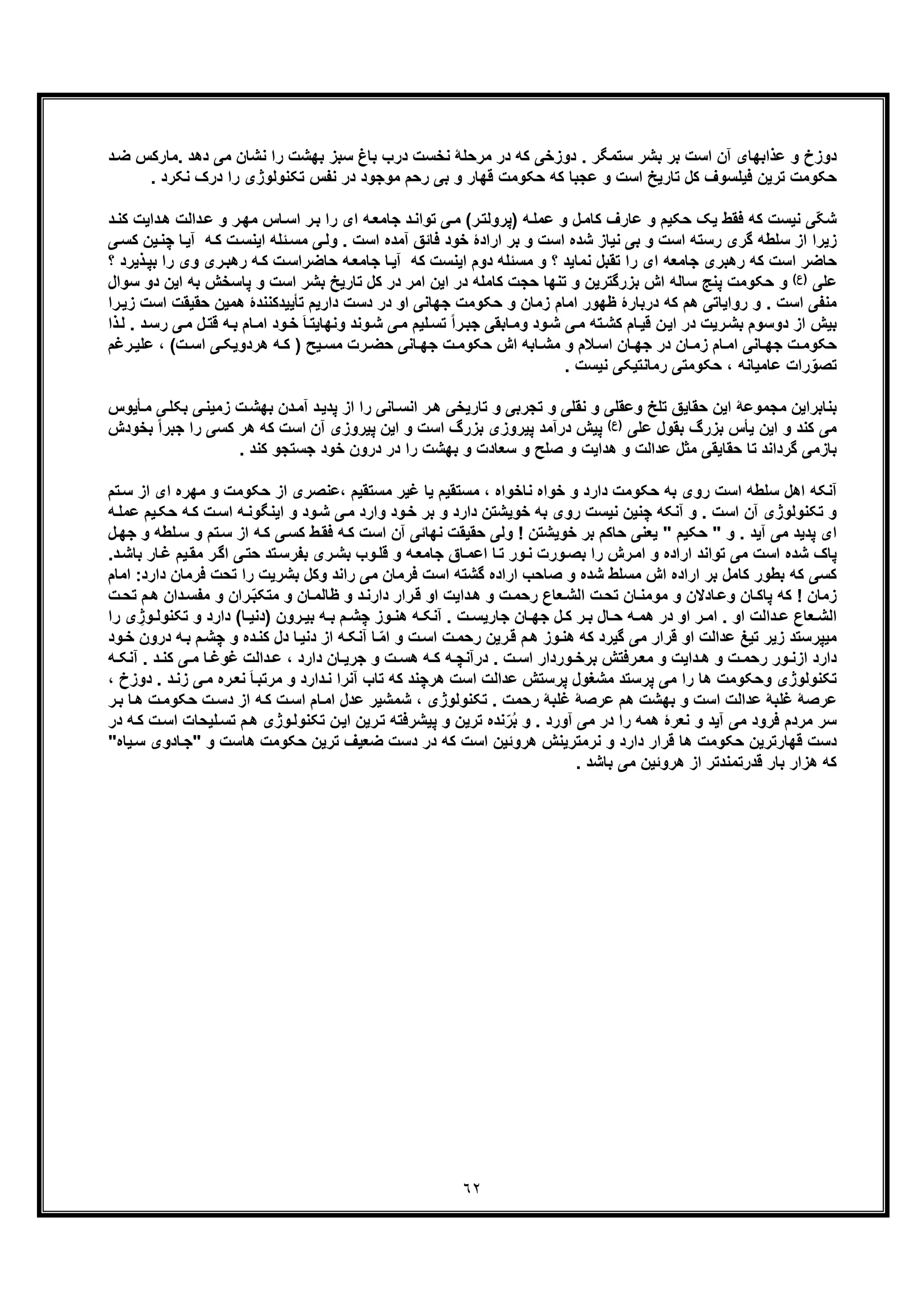 ٦٢
‫د‬‫ﺿ‬ ‫.ﻣﺎرﮐس‬ ‫دھد‬ ‫ﻣﯽ‬ ‫ﻧﺷﺎن‬ ‫را‬ ‫ﺑﮭﺷت‬ ‫ﺳﺑز‬ ‫ﺑﺎغ‬ ‫درب‬ ‫ﻧﺧﺳت‬ ‫ﻣرﺣﻠﮥ‬ ‫در‬ ‫ﮐﮫ‬ ‫دوزﺧﯽ‬ . ‫ﺳﺗﻣﮕر‬ ‫ﺑﺷر‬ ‫ﺑر‬ ‫اﺳت‬ ‫آن‬ ‫ﻋذاﺑﮭﺎی‬ ‫و‬ ‫دوزخ‬
‫ﺗﮑ‬ ‫ﻧﻔس‬ ‫در‬ ‫ﻣوﺟود‬ ‫رﺣم‬ ‫ﺑﯽ‬ ‫و‬ ‫ﻗﮭﺎر‬ ‫ﺣﮑوﻣت‬ ‫ﮐﮫ‬ ‫ﻋﺟﺑﺎ‬ ‫و‬ ‫اﺳت‬ ‫ﺗﺎرﯾﺦ‬ ‫ﮐل‬ ‫ﻓﯾﻠﺳوف‬ ‫ﺗرﯾن‬ ‫ﺣﮑوﻣت‬. ‫ﻧﮑرد‬ ‫درک‬ ‫را‬ ‫ﻧوﻟوژی‬
‫داﻟت‬‫ﻋ‬ ‫و‬ ‫ر‬‫ﻣﮭ‬ ‫ﺎس‬‫اﺳ‬ ‫ر‬‫ﺑ‬ ‫را‬ ‫ای‬ ‫ﮫ‬‫ﺟﺎﻣﻌ‬ ‫د‬‫ﺗواﻧ‬ ‫ﯽ‬‫ﻣ‬ (‫ر‬‫)ﭘروﻟﺗ‬ ‫ﮫ‬‫ﻋﻣﻠ‬ ‫و‬ ‫ل‬‫ﮐﺎﻣ‬ ‫ﻋﺎرف‬ ‫و‬ ‫ﺣﮑﯾم‬ ‫ﯾﮏ‬ ‫ﻓﻘط‬ ‫ﮐﮫ‬ ‫ﻧﯾﺳت‬ ‫ّﯽ‬‫ﮑ‬‫ﺷ‬‫د‬‫ﮐﻧ‬ ‫داﯾت‬‫ھ‬
‫ﮫ‬‫ﮐ‬ ‫ت‬‫اﯾﻧﺳ‬ ‫ﺋﻠﮫ‬‫ﻣﺳ‬ ‫ﯽ‬‫وﻟ‬ . ‫اﺳت‬ ‫آﻣده‬ ‫ﻓﺎﺋﻖ‬ ‫ﺧود‬ ‫ارادۀ‬ ‫ﺑر‬ ‫و‬ ‫اﺳت‬ ‫ﺷده‬ ‫ﻧﯾﺎز‬ ‫ﺑﯽ‬ ‫و‬ ‫اﺳت‬ ‫رﺳﺗﮫ‬ ‫ﮔری‬ ‫ﺳﻠطﮫ‬ ‫از‬ ‫زﯾرا‬‫ﯾن‬‫ﭼﻧ‬ ‫ﺎ‬‫آﯾ‬‫ﯽ‬‫ﮐﺳ‬
‫ﺟﺎﻣﻌﮫ‬ ‫رھﺑری‬ ‫ﮐﮫ‬ ‫اﺳت‬ ‫ﺣﺎﺿر‬‫و‬ ‫ری‬‫رھﺑ‬ ‫ﮫ‬‫ﮐ‬ ‫ت‬‫ﺣﺎﺿراﺳ‬ ‫ﮫ‬‫ﺟﺎﻣﻌ‬ ‫ﺎ‬‫آﯾ‬ ‫ﮐﮫ‬ ‫اﯾﻧﺳت‬ ‫دوم‬ ‫ﻣﺳﺋﻠﮫ‬ ‫و‬ ‫؟‬ ‫ﻧﻣﺎﯾد‬ ‫ﺗﻘﺑل‬ ‫را‬ ‫ای‬‫ذﯾر‬‫ﺑﭘ‬ ‫را‬ ‫ی‬‫؟‬ ‫د‬
‫ﻋﻠﯽ‬(‫)ع‬‫ﺑ‬ ‫ﭘﺎﺳﺧش‬ ‫و‬ ‫اﺳت‬ ‫ﺑﺷر‬ ‫ﺗﺎرﯾﺦ‬ ‫ﮐل‬ ‫در‬ ‫اﻣر‬ ‫اﯾن‬ ‫در‬ ‫ﮐﺎﻣﻠﮫ‬ ‫ﺣﺟت‬ ‫ﺗﻧﮭﺎ‬ ‫و‬ ‫ﺑزرﮔﺗرﯾن‬ ‫اش‬ ‫ﺳﺎﻟﮫ‬ ‫ﭘﻧﺞ‬ ‫ﺣﮑوﻣت‬ ‫و‬‫ﺳو‬ ‫دو‬ ‫اﯾن‬ ‫ﮫ‬‫ال‬
‫ا‬ ‫ﺟﮭﺎﻧﯽ‬ ‫ﺣﮑوﻣت‬ ‫و‬ ‫زﻣﺎن‬ ‫اﻣﺎم‬ ‫ظﮭور‬ ‫درﺑﺎرۀ‬ ‫ﮐﮫ‬ ‫ھم‬ ‫رواﯾﺎﺗﯽ‬ ‫و‬ . ‫اﺳت‬ ‫ﻣﻧﻔﯽ‬‫ھﻣﯾ‬ ‫ﺗﺄﯾﯾدﮐﻧﻧدۀ‬ ‫دارﯾم‬ ‫دﺳت‬ ‫در‬ ‫و‬‫اﺳ‬ ‫ﺣﻘﯾﻘت‬ ‫ن‬‫را‬‫زﯾ‬ ‫ت‬
‫ﻗﺗ‬ ‫ﮫ‬‫ﺑ‬ ‫ﺎم‬‫اﻣ‬ ‫ود‬‫ﺧ‬ َ‫ﺎ‬‫وﻧﮭﺎﯾﺗ‬ ‫وﻧد‬‫ﺷ‬ ‫ﯽ‬‫ﻣ‬ ‫ﻠﯾم‬‫ﺗﺳ‬ ً‫ا‬‫ر‬‫ﺟﺑ‬ ‫ﺎﺑﻘﯽ‬‫وﻣ‬ ‫ود‬‫ﺷ‬ ‫ﯽ‬‫ﻣ‬ ‫ﺗﮫ‬‫ﮐﺷ‬ ‫ﺎم‬‫ﻗﯾ‬ ‫ن‬‫اﯾ‬ ‫در‬ ‫رﯾت‬‫ﺑﺷ‬ ‫دوﺳوم‬ ‫از‬ ‫ﺑﯾش‬. ‫د‬‫رﺳ‬ ‫ﯽ‬‫ﻣ‬ ‫ل‬‫ذا‬‫ﻟ‬
‫ر‬‫ﻋﻠﯾ‬ ، (‫ت‬ ‫اﺳ‬ ‫ﯽ‬‫ھردوﯾﮑ‬ ‫ﮫ‬‫ﮐ‬ ) ‫ﯾﺢ‬ ‫ﻣﺳ‬ ‫رت‬ ‫ﺣﺿ‬ ‫ﺎﻧﯽ‬ ‫ﺟﮭ‬ ‫ت‬‫ﺣﮑوﻣ‬ ‫اش‬ ‫ﺎﺑﮫ‬ ‫ﻣﺷ‬ ‫و‬ ‫ﻼم‬‫اﺳ‬ ‫ﺎن‬ ‫ﺟﮭ‬ ‫در‬ ‫ﺎن‬ ‫زﻣ‬ ‫ﺎم‬ ‫اﻣ‬ ‫ﺎﻧﯽ‬ ‫ﺟﮭ‬ ‫ت‬‫ﺣﮑوﻣ‬‫ﻏم‬
‫را‬ّ‫ﺗﺻو‬. ‫ﻧﯾﺳت‬ ‫رﻣﺎﻧﺗﯾﮑﯽ‬ ‫ﺣﮑوﻣﺗﯽ‬ ، ‫ﻋﺎﻣﯾﺎﻧﮫ‬ ‫ت‬
‫زﻣ‬ ‫ت‬‫ﺑﮭﺷ‬ ‫دن‬‫آﻣ‬ ‫د‬‫ﭘدﯾ‬ ‫از‬ ‫را‬ ‫ﺎﻧﯽ‬‫اﻧﺳ‬ ‫ر‬‫ھ‬ ‫ﺗﺎرﯾﺧﯽ‬ ‫و‬ ‫ﺗﺟرﺑﯽ‬ ‫و‬ ‫ﻧﻘﻠﯽ‬ ‫و‬ ‫وﻋﻘﻠﯽ‬ ‫ﺗﻠﺦ‬ ‫ﺣﻘﺎﯾﻖ‬ ‫اﯾن‬ ‫ﻣﺟﻣوﻋﮥ‬ ‫ﺑﻧﺎﺑراﯾن‬‫ﯽ‬‫ﺑﮑﻠ‬ ‫ﯽ‬‫ﯾﻧ‬‫ﻣ‬‫ﺄﯾوس‬
‫ﻋﻠﯽ‬ ‫ﺑﻘول‬ ‫ﺑزرگ‬ ‫ﯾﺄس‬ ‫اﯾن‬ ‫و‬ ‫ﮐﻧد‬ ‫ﻣﯽ‬(‫)ع‬‫را‬ ‫ﮐﺳﯽ‬ ‫ھر‬ ‫ﮐﮫ‬ ‫اﺳت‬ ‫آن‬ ‫ﭘﯾروزی‬ ‫اﯾن‬ ‫و‬ ‫اﺳت‬ ‫ﺑزرگ‬ ‫ﭘﯾروزی‬ ‫درآﻣد‬ ‫ﭘﯾش‬‫ﺟ‬‫ﺑﺧودش‬ ً‫ا‬‫ﺑر‬
‫ﺑﺎزﻣﯽ‬. ‫ﮐﻧد‬ ‫ﺟﺳﺗﺟو‬ ‫ﺧود‬ ‫درون‬ ‫در‬ ‫را‬ ‫ﺑﮭﺷت‬ ‫و‬ ‫ﺳﻌﺎدت‬ ‫و‬ ‫ﺻﻠﺢ‬ ‫و‬ ‫ھداﯾت‬ ‫و‬ ‫ﻋداﻟت‬ ‫ﻣﺛل‬ ‫ﺣﻘﺎﯾﻘﯽ‬ ‫ﺗﺎ‬ ‫ﮔرداﻧد‬
‫ﻣﮭ‬ ‫و‬ ‫ﺣﮑوﻣت‬ ‫از‬ ‫،ﻋﻧﺻری‬ ‫ﻣﺳﺗﻘﯾم‬ ‫ﻏﯾر‬ ‫ﯾﺎ‬ ‫ﻣﺳﺗﻘﯾم‬ ، ‫ﻧﺎﺧواه‬ ‫ﺧواه‬ ‫و‬ ‫دارد‬ ‫ﺣﮑوﻣت‬ ‫ﺑﮫ‬ ‫روی‬ ‫اﺳت‬ ‫ﺳﻠطﮫ‬ ‫اھل‬ ‫آﻧﮑﮫ‬‫ﺳ‬ ‫از‬ ‫ای‬ ‫ره‬‫ﺗم‬
‫و‬ ‫ود‬‫ﺧ‬ ‫ﺑر‬ ‫و‬ ‫دارد‬ ‫ﺧوﯾﺷﺗن‬ ‫ﺑﮫ‬ ‫روی‬ ‫ﻧﯾﺳت‬ ‫ﭼﻧﯾن‬ ‫آﻧﮑﮫ‬ ‫و‬ . ‫اﺳت‬ ‫آن‬ ‫ﺗﮑﻧوﻟوژی‬ ‫و‬‫ﮫ‬‫ﮐ‬ ‫ت‬‫اﺳ‬ ‫ﮫ‬‫اﯾﻧﮕوﻧ‬ ‫و‬ ‫ود‬‫ﺷ‬ ‫ﯽ‬‫ﻣ‬ ‫ارد‬‫ﮫ‬‫ﻋﻣﻠ‬ ‫ﯾم‬‫ﺣﮑ‬
‫ﺗم‬‫ﺳ‬ ‫از‬ ‫ﮫ‬‫ﮐ‬ ‫ﯽ‬‫ﮐﺳ‬ ‫ط‬‫ﻓﻘ‬ ‫ﮫ‬‫ﮐ‬ ‫اﺳت‬ ‫آن‬ ‫ﻧﮭﺎﺋﯽ‬ ‫ﺣﻘﯾﻘت‬ ‫وﻟﯽ‬ ! ‫ﺧوﯾﺷﺗن‬ ‫ﺑر‬ ‫ﺣﺎﮐم‬ ‫ﯾﻌﻧﯽ‬ " ‫ﺣﮑﯾم‬ " ‫و‬ . ‫آﯾد‬ ‫ﻣﯽ‬ ‫ﭘدﯾد‬ ‫ای‬‫و‬ ‫ﻠطﮫ‬‫ﺳ‬ ‫و‬‫ﺟ‬‫ل‬‫ﮭ‬
‫ﺑﺷ‬ ‫وب‬‫ﻗﻠ‬ ‫و‬ ‫ﮫ‬‫ﺟﺎﻣﻌ‬ ‫ﺎق‬‫اﻋﻣ‬ ‫ﺎ‬‫ﺗ‬ ‫ور‬‫ﻧ‬ ‫ورت‬‫ﺑﺻ‬ ‫را‬ ‫رش‬‫اﻣ‬ ‫و‬ ‫اراده‬ ‫ﺗواﻧد‬ ‫ﻣﯽ‬ ‫اﺳت‬ ‫ﺷده‬ ‫ﭘﺎک‬‫ﯾم‬‫ﻣﻘ‬ ‫ر‬‫اﮔ‬ ‫ﯽ‬‫ﺣﺗ‬ ‫ﺗد‬‫ﺑﻔرﺳ‬ ‫ری‬‫د‬‫ﺑﺎﺷ‬ ‫ﺎر‬‫ﻏ‬.
‫ﮐﮫ‬ ‫ﮐﺳﯽ‬‫ر‬ ‫ﻣﯽ‬ ‫ﻓرﻣﺎن‬ ‫اﺳت‬ ‫ﮔﺷﺗﮫ‬ ‫اراده‬ ‫ﺻﺎﺣب‬ ‫و‬ ‫ﺷده‬ ‫ﻣﺳﻠط‬ ‫اش‬ ‫اراده‬ ‫ﺑر‬ ‫ﮐﺎﻣل‬ ‫ﺑطور‬‫ﻓر‬ ‫ﺗﺣت‬ ‫را‬ ‫ﺑﺷرﯾت‬ ‫وﮐل‬ ‫اﻧد‬‫دارد‬ ‫ﻣﺎن‬‫ا‬ :‫ﻣﺎم‬
‫و‬ ‫ران‬ّ‫ﺑ‬‫ﻣﺗﮑ‬ ‫و‬ ‫ﺎن‬‫ظﺎﻟﻣ‬ ‫و‬ ‫د‬‫دارﻧ‬ ‫رار‬‫ﻗ‬ ‫او‬ ‫داﯾت‬‫ھ‬ ‫و‬ ‫ت‬‫رﺣﻣ‬ ‫ﻌﺎع‬‫اﻟﺷ‬ ‫ت‬‫ﺗﺣ‬ ‫ﺎن‬‫ﻣوﻣﻧ‬ ‫و‬ ‫ﺎدﻻن‬‫وﻋ‬ ‫ﺎن‬‫ﭘﺎﮐ‬ ‫ﮐﮫ‬ ! ‫زﻣﺎن‬‫ﻣ‬‫ﺗ‬ ‫م‬‫ھ‬ ‫دان‬‫ﻔﺳ‬‫ت‬‫ﺣ‬
‫ﺟ‬ ‫ﺎن‬ ‫ﺟﮭ‬ ‫ل‬ ‫ﮐ‬ ‫ر‬ ‫ﺑ‬ ‫ﺎل‬ ‫ﺣ‬ ‫ﮫ‬ ‫ھﻣ‬ ‫در‬ ‫او‬ ‫ر‬ ‫اﻣ‬ . ‫او‬ ‫داﻟت‬ ‫ﻋ‬ ‫ﻌﺎع‬ ‫اﻟﺷ‬‫رو‬ ‫ﺑﯾ‬ ‫ﮫ‬ ‫ﺑ‬ ‫م‬ ‫ﭼﺷ‬ ‫وز‬ ‫ھﻧ‬ ‫ﮫ‬ ‫آﻧﮑ‬ . ‫ت‬ ‫ﺎرﯾﺳ‬‫و‬ ‫دارد‬ (‫ﺎ‬ ‫)دﻧﯾ‬ ‫ن‬‫ﺗ‬‫ر‬ ‫ی‬ ِ‫وژ‬ ‫ﮑﻧوﻟ‬‫ا‬
‫ﻣﯾ‬‫و‬ ‫ده‬‫ﮐﻧ‬ ‫دل‬ ‫ﺎ‬‫دﻧﯾ‬ ‫از‬ ‫ﮫ‬‫آﻧﮑ‬ ‫ﺎ‬ ّ‫ﻣ‬‫ا‬ ‫و‬ ‫ت‬‫اﺳ‬ ‫ت‬‫رﺣﻣ‬ ‫رﯾن‬‫ﻗ‬ ‫م‬‫ھ‬ ‫وز‬‫ھﻧ‬ ‫ﮐﮫ‬ ‫ﮔﯾرد‬ ‫ﻣﯽ‬ ‫ﻗرار‬ ‫او‬ ‫ﻋداﻟت‬ ‫ﺗﯾﻎ‬ ‫زﯾر‬ ‫ﭘرﺳﺗد‬‫ﭼ‬‫درون‬ ‫ﮫ‬‫ﺑ‬ ‫م‬‫ﺷ‬‫ود‬‫ﺧ‬
‫ﻣ‬ ‫ﺎ‬ ‫ﻏوﻏ‬ ‫داﻟت‬ ‫ﻋ‬ ، ‫دارد‬ ‫ﺎن‬ ‫ﺟرﯾ‬ ‫و‬ ‫ت‬ ‫ھﺳ‬ ‫ﮫ‬ ‫ﮐ‬ ‫ﮫ‬‫درآﻧﭼ‬ . ‫ت‬ ‫اﺳ‬ ‫وردار‬ ‫ﺑرﺧ‬ ‫رﻓﺗش‬‫ﻣﻌ‬ ‫و‬ ‫داﯾت‬ ‫ھ‬ ‫و‬ ‫ت‬ ‫رﺣﻣ‬ ‫ور‬ ‫ازﻧ‬ ‫دارد‬‫د‬‫ﮐﻧ‬ ‫ﯽ‬‫ﮫ‬ ‫آﻧﮑ‬ .
‫ﯽ‬‫ﻣ‬ ‫ره‬‫ﻧﻌ‬ َ‫ﺎ‬‫ﻣرﺗﺑ‬ ‫و‬ ‫دارد‬‫ﻧ‬ ‫آﻧرا‬ ‫ﺗﺎب‬ ‫ﮐﮫ‬ ‫ھرﭼﻧد‬ ‫اﺳت‬ ‫ﻋداﻟت‬ ‫ﭘرﺳﺗش‬ ‫ﻣﺷﻐول‬ ‫ﭘرﺳﺗد‬ ‫ﻣﯽ‬ ‫را‬ ‫ھﺎ‬ ‫وﺣﮑوﻣت‬ ‫ﺗﮑﻧوﻟوژی‬‫دوز‬ . ‫د‬‫زﻧ‬، ‫خ‬
‫ت‬‫ﺣﮑوﻣ‬ ‫ت‬‫دﺳ‬ ‫از‬ ‫ﮐﮫ‬ ‫ت‬‫اﺳ‬ ‫ﺎم‬‫اﻣ‬ ‫ﻋدل‬ ‫ﺷﻣﺷﯾر‬ ، ‫ﺗﮑﻧوﻟوژی‬ . ‫رﺣﻣت‬ ‫ﻏﻠﺑﮥ‬ ‫ﻋرﺻﮥ‬ ‫ھم‬ ‫ﺑﮭﺷت‬ ‫و‬ ‫اﺳت‬ ‫ﻋداﻟت‬ ‫ﻏﻠﺑﮥ‬ ‫ﻋرﺻﮥ‬‫ھ‬‫ر‬‫ﺑ‬ ‫ﺎ‬
‫در‬ ‫را‬ ‫ھﻣﮫ‬ ‫ﻧﻌرۀ‬ ‫و‬ ‫آﯾد‬ ‫ﻣﯽ‬ ‫ﻓرود‬ ‫ﻣردم‬ ‫ﺳر‬‫م‬‫ھ‬ ‫وژی‬‫ﺗﮑﻧوﻟ‬ ‫ن‬‫اﯾ‬ ‫رﯾن‬‫ﺗ‬ ‫ﭘﯾﺷرﻓﺗﮫ‬ ‫و‬ ‫ﺗرﯾن‬ ‫ﻧده‬ّ‫ر‬ُ‫ﺑ‬ ‫و‬ . ‫آورد‬ ‫ﻣﯽ‬‫ﺗ‬‫ت‬‫اﺳ‬ ‫ﻠﯾﺣﺎت‬‫ﺳ‬‫ﮐ‬‫در‬ ‫ﮫ‬
‫ﺿﻌﯾف‬ ‫دﺳت‬ ‫در‬ ‫ﮐﮫ‬ ‫اﺳت‬ ‫ھروﺋﯾن‬ ‫ﻧرﻣﺗرﯾﻧش‬ ‫و‬ ‫دارد‬ ‫ﻗرار‬ ‫ھﺎ‬ ‫ﺣﮑوﻣت‬ ‫ﻗﮭﺎرﺗرﯾن‬ ‫دﺳت‬‫ﺎدوی‬‫"ﺟ‬ ‫و‬ ‫ھﺎﺳت‬ ‫ﺣﮑوﻣت‬ ‫ﺗرﯾن‬‫ﯾﺎه‬‫ﺳ‬"
. ‫ﺑﺎﺷد‬ ‫ﻣﯽ‬ ‫ھروﺋﯾن‬ ‫از‬ ‫ﻗدرﺗﻣﻧدﺗر‬ ‫ﺑﺎر‬ ‫ھزار‬ ‫ﮐﮫ‬
 
