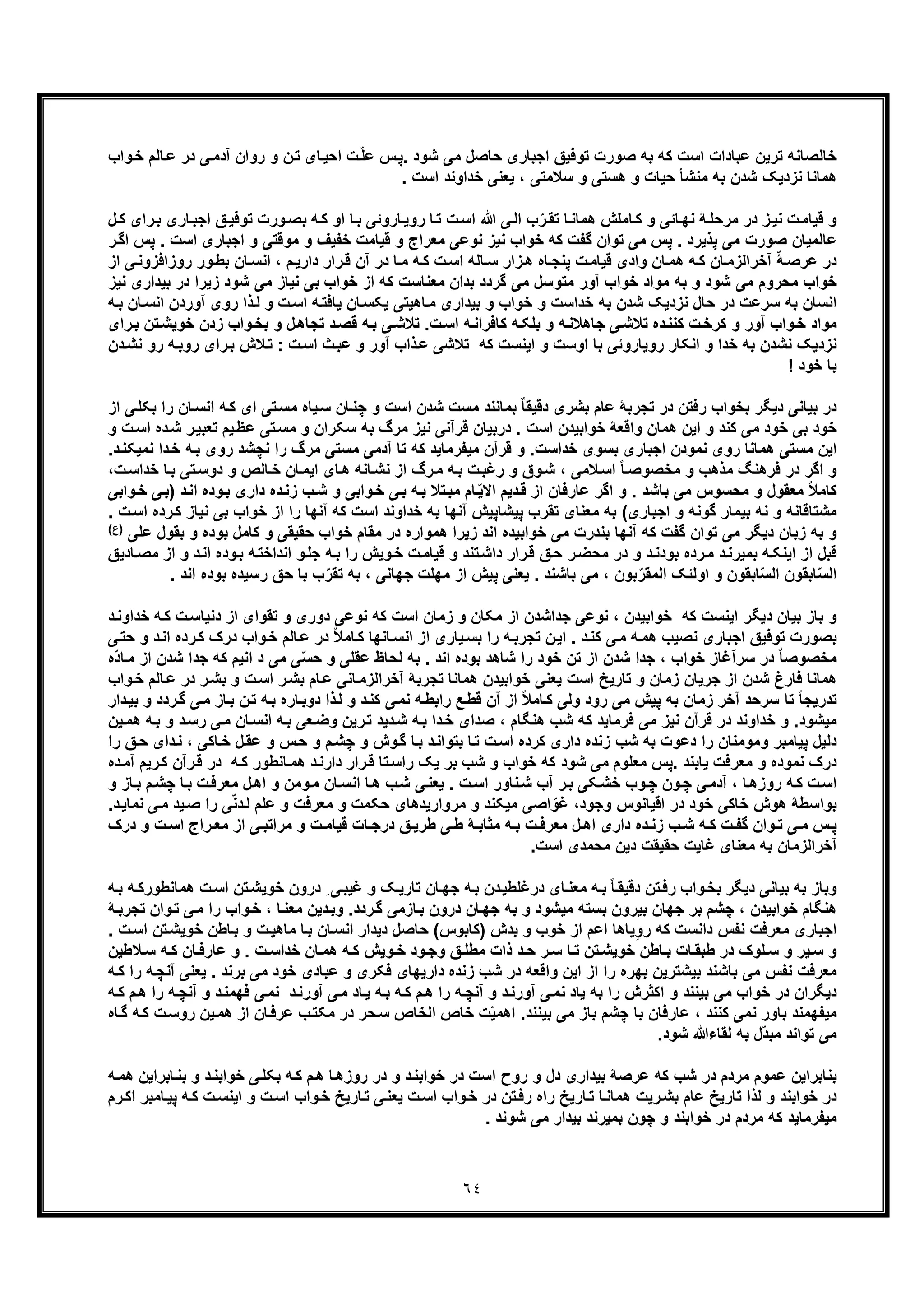 ٦٤
‫اﺟﺑﺎری‬ ‫ﺗوﻓﯾﻖ‬ ‫ﺻورت‬ ‫ﺑﮫ‬ ‫ﮐﮫ‬ ‫اﺳت‬ ‫ﻋﺑﺎدات‬ ‫ﺗرﯾن‬ ‫ﺧﺎﻟﺻﺎﻧﮫ‬‫واب‬‫ﺧ‬ ‫ﺎﻟم‬‫ﻋ‬ ‫در‬ ‫ﯽ‬‫آدﻣ‬ ‫روان‬ ‫و‬ ‫ن‬‫ﺗ‬ ‫ﺎی‬‫اﺣﯾ‬ ‫ت‬ّ‫ﻠ‬‫ﻋ‬ ‫س‬‫.ﭘ‬ ‫ﺷود‬ ‫ﻣﯽ‬ ‫ﺣﺎﺻل‬
. ‫اﺳت‬ ‫ﺧداوﻧد‬ ‫ﯾﻌﻧﯽ‬ ، ‫ﺳﻼﻣﺗﯽ‬ ‫و‬ ‫ھﺳﺗﯽ‬ ‫و‬ ‫ﺣﯾﺎت‬ ‫ﻣﻧﺷﺄ‬ ‫ﺑﮫ‬ ‫ﺷدن‬ ‫ﻧزدﯾﮏ‬ ‫ھﻣﺎﻧﺎ‬
‫ﻖ‬‫ﺗوﻓﯾ‬ ‫ورت‬‫ﺑﺻ‬ ‫ﮫ‬‫ﮐ‬ ‫او‬ ‫ﺎ‬‫ﺑ‬ ‫ﺎروﺋﯽ‬‫روﯾ‬ ‫ﺎ‬‫ﺗ‬ ‫ت‬‫اﺳ‬ ‫ﷲ‬ ‫ﯽ‬‫اﻟ‬ ‫ب‬ّ‫ر‬‫ﺗﻘ‬ ‫ﺎ‬‫ھﻣﺎﻧ‬ ‫ﺎﻣﻠش‬‫ﮐ‬ ‫و‬ ‫ﺎﺋﯽ‬‫ﻧﮭ‬ ‫ﮥ‬‫ﻣرﺣﻠ‬ ‫در‬ ‫ز‬‫ﻧﯾ‬ ‫ت‬‫ﻗﯾﺎﻣ‬ ‫و‬‫ا‬‫رای‬‫ﺑ‬ ‫ﺎری‬‫ﺟﺑ‬‫ل‬‫ﮐ‬
‫ﭘس‬ . ‫ﭘذﯾرد‬ ‫ﻣﯽ‬ ‫ﺻورت‬ ‫ﻋﺎﻟﻣﯾﺎن‬‫ا‬ ‫اﺟﺑﺎری‬ ‫و‬ ‫ﻣوﻗﺗﯽ‬ ‫و‬ ‫ﺧﻔﯾف‬ ‫ﻗﯾﺎﻣت‬ ‫و‬ ‫ﻣﻌراج‬ ‫ﻧوﻋﯽ‬ ‫ﻧﯾز‬ ‫ﺧواب‬ ‫ﮐﮫ‬ ‫ﮔﻔت‬ ‫ﺗوان‬ ‫ﻣﯽ‬‫اﮔ‬ ‫ﭘس‬ . ‫ﺳت‬‫ر‬
‫ور‬‫ﺑط‬ ‫ﺎن‬‫اﻧﺳ‬ ، ‫م‬‫دارﯾ‬ ‫رار‬‫ﻗ‬ ‫آن‬ ‫در‬ ‫ﺎ‬‫ﻣ‬ ‫ﮫ‬‫ﮐ‬ ‫ت‬‫اﺳ‬ ‫ﺎﻟﮫ‬‫ﺳ‬ ‫زار‬‫ھ‬ ‫ﺎه‬‫ﭘﻧﺟ‬ ‫ت‬‫ﻗﯾﺎﻣ‬ ‫وادی‬ ‫ﺎن‬‫ھﻣ‬ ‫ﮫ‬‫ﮐ‬ ‫ﺎن‬‫آﺧراﻟزﻣ‬ ّ‫ﮥ‬‫ﻋرﺻ‬ ‫در‬‫ﯽ‬‫روزاﻓزوﻧ‬‫از‬
‫ﺧ‬ ‫از‬ ‫ﮐﮫ‬ ‫ﻣﻌﻧﺎﺳت‬ ‫ﺑدان‬ ‫ﮔردد‬ ‫ﻣﯽ‬ ‫ﻣﺗوﺳل‬ ‫آور‬ ‫ﺧواب‬ ‫ﻣواد‬ ‫ﺑﮫ‬ ‫و‬ ‫ﺷود‬ ‫ﻣﯽ‬ ‫ﻣﺣروم‬ ‫ﺧواب‬‫زﯾرا‬ ‫ﺷود‬ ‫ﻣﯽ‬ ‫ﻧﯾﺎز‬ ‫ﺑﯽ‬ ‫واب‬‫ﺑﯾداری‬ ‫در‬‫ﻧﯾز‬
‫آورد‬ ‫روی‬ ‫ذا‬‫ﻟ‬ ‫و‬ ‫ت‬‫اﺳ‬ ‫ﮫ‬‫ﯾﺎﻓﺗ‬ ‫ﺎن‬‫ﯾﮑﺳ‬ ‫ﺎھﯾﺗﯽ‬‫ﻣ‬ ‫ﺑﯾداری‬ ‫و‬ ‫ﺧواب‬ ‫و‬ ‫ﺧداﺳت‬ ‫ﺑﮫ‬ ‫ﺷدن‬ ‫ﻧزدﯾﮏ‬ ‫ﺣﺎل‬ ‫در‬ ‫ﺳرﻋت‬ ‫ﺑﮫ‬ ‫اﻧﺳﺎن‬‫ﮫ‬‫ﺑ‬ ‫ﺎن‬‫اﻧﺳ‬ ‫ن‬
‫ﺧ‬ ‫زدن‬ ‫واب‬‫ﺑﺧ‬ ‫و‬ ‫ل‬‫ﺗﺟﺎھ‬ ‫د‬‫ﻗﺻ‬ ‫ﮫ‬‫ﺑ‬ ‫ﯽ‬‫ﺗﻼﺷ‬ .‫ت‬‫اﺳ‬ ‫ﮫ‬‫ﮐﺎﻓراﻧ‬ ‫ﮫ‬‫ﺑﻠﮑ‬ ‫و‬ ‫ﮫ‬‫ﺟﺎھﻼﻧ‬ ‫ﯽ‬‫ﺗﻼﺷ‬ ‫ده‬‫ﮐﻧﻧ‬ ‫ت‬‫ﮐرﺧ‬ ‫و‬ ‫آور‬ ‫واب‬‫ﺧ‬ ‫ﻣواد‬‫رای‬‫ﺑ‬ ‫ﺗن‬‫وﯾﺷ‬
‫ﻧﺷدن‬ ‫ﻧزدﯾﮏ‬‫ر‬ ‫رای‬‫ﺑ‬ ‫ﻼش‬‫ﺗ‬ : ‫ت‬‫اﺳ‬ ‫ث‬‫ﻋﺑ‬ ‫و‬ ‫آور‬ ‫ذاب‬‫ﻋ‬ ‫ﺗﻼﺷﯽ‬ ‫ﮐﮫ‬ ‫اﯾﻧﺳت‬ ‫و‬ ‫اوﺳت‬ ‫ﺑﺎ‬ ‫روﯾﺎروﺋﯽ‬ ‫اﻧﮑﺎر‬ ‫و‬ ‫ﺧدا‬ ‫ﺑﮫ‬‫د‬‫ﻧﺷ‬ ‫رو‬ ‫ﮫ‬‫وﺑ‬‫ن‬
! ‫ﺧود‬ ‫ﺑﺎ‬
‫ا‬ ‫ﮫ‬‫ﮐ‬ ‫ای‬ ‫ﺗﯽ‬‫ﻣﺳ‬ ‫ﯾﺎه‬‫ﺳ‬ ‫ﺎن‬‫ﭼﻧ‬ ‫و‬ ‫اﺳت‬ ‫ﺷدن‬ ‫ﻣﺳت‬ ‫ﺑﻣﺎﻧﻧد‬ ٌ‫ﺎ‬‫دﻗﯾﻘ‬ ‫ﺑﺷری‬ ‫ﻋﺎم‬ ‫ﺗﺟرﺑﮥ‬ ‫در‬ ‫رﻓﺗن‬ ‫ﺑﺧواب‬ ‫دﯾﮕر‬ ‫ﺑﯾﺎﻧﯽ‬ ‫در‬‫ﺑﮑ‬ ‫را‬ ‫ﺎن‬‫ﻧﺳ‬‫از‬ ‫ﯽ‬‫ﻠ‬
‫ﺧواﺑﯾدن‬ ‫واﻗﻌﮥ‬ ‫ھﻣﺎن‬ ‫اﯾن‬ ‫و‬ ‫ﮐﻧد‬ ‫ﻣﯽ‬ ‫ﺧود‬ ‫ﺑﯽ‬ ‫ﺧود‬‫ﺗﻌ‬ ‫ﯾم‬‫ﻋظ‬ ‫ﺗﯽ‬‫ﻣﺳ‬ ‫و‬ ‫ﺳﮑران‬ ‫ﺑﮫ‬ ‫ﻣرگ‬ ‫ﻧﯾز‬ ‫ﻗرآﻧﯽ‬ ‫درﺑﯾﺎن‬ . ‫اﺳت‬‫اﺳ‬ ‫ده‬‫ﺷ‬ ‫ر‬‫ﺑﯾ‬‫و‬ ‫ت‬
‫ھﻣ‬ ‫ﻣﺳﺗﯽ‬ ‫اﯾن‬‫ﻣﯾ‬ ‫ﻗرآن‬ ‫و‬ .‫ﺧداﺳت‬ ‫ﺑﺳوی‬ ‫اﺟﺑﺎری‬ ‫ﻧﻣودن‬ ‫روی‬ ‫ﺎﻧﺎ‬‫ﺑ‬ ‫روی‬ ‫ﻧﭼﺷد‬ ‫را‬ ‫ﻣرگ‬ ‫ﻣﺳﺗﯽ‬ ‫آدﻣﯽ‬ ‫ﺗﺎ‬ ‫ﮐﮫ‬ ‫ﻔرﻣﺎﯾد‬‫د‬‫ﺧ‬ ‫ﮫ‬‫ﻧﻣﯾﮑ‬ ‫ا‬‫د‬‫ﻧ‬.
‫ﺎﻧﮫ‬‫ﻧﺷ‬ ‫از‬ ‫رگ‬‫ﻣ‬ ‫ﮫ‬‫ﺑ‬ ‫ت‬‫رﻏﺑ‬ ‫و‬ ‫وق‬‫ﺷ‬ ، ‫ﻼﻣﯽ‬‫اﺳ‬ ً‫ﺎ‬‫ﻣﺧﺻوﺻ‬ ‫و‬ ‫ﻣذھب‬ ‫ﻓرھﻧﮓ‬ ‫در‬ ‫اﮔر‬ ‫و‬‫د‬ ‫و‬ ‫ﺎﻟص‬‫ﺧ‬ ‫ﺎن‬‫اﯾﻣ‬ ‫ﺎی‬‫ھ‬‫ﺧد‬ ‫ﺎ‬‫ﺑ‬ ‫ﺗﯽ‬‫وﺳ‬‫ت‬‫اﺳ‬،
‫ﯽ‬‫ﺑ‬ ‫ﮫ‬‫ﺑ‬ ‫ﺗﻼ‬‫ﻣﺑ‬ ‫ﺎم‬ّ‫ﯾ‬‫اﻻ‬ ‫دﯾم‬‫ﻗ‬ ‫از‬ ‫ﻋﺎرﻓﺎن‬ ‫اﮔر‬ ‫و‬ . ‫ﺑﺎﺷد‬ ‫ﻣﯽ‬ ‫ﻣﺣﺳوس‬ ‫و‬ ‫ﻣﻌﻘول‬ ً‫ﻼ‬‫ﮐﺎﻣ‬‫داری‬ ‫ده‬‫زﻧ‬ ‫ب‬‫ﺷ‬ ‫و‬ ‫واﺑﯽ‬‫ﺧ‬‫ﺑ‬) ‫د‬‫اﻧ‬ ‫وده‬‫ﯽ‬‫ﺑ‬‫واﺑﯽ‬‫ﺧ‬
‫اﺟﺑﺎ‬ ‫و‬ ‫ﮔوﻧﮫ‬ ‫ﺑﯾﻣﺎر‬ ‫ﻧﮫ‬ ‫و‬ ‫ﻣﺷﺗﺎﻗﺎﻧﮫ‬‫ری‬‫ﺧوا‬ ‫از‬ ‫را‬ ‫آﻧﮭﺎ‬ ‫ﮐﮫ‬ ‫اﺳت‬ ‫ﺧداوﻧد‬ ‫ﺑﮫ‬ ‫آﻧﮭﺎ‬ ‫ﭘﯾﺷﺎﭘﯾش‬ ‫ﺗﻘرب‬ ‫ﻣﻌﻧﺎی‬ ‫ﺑﮫ‬ (‫ﻧﯾﺎز‬ ‫ﺑﯽ‬ ‫ب‬‫ﮐ‬. ‫ت‬‫اﺳ‬ ‫رده‬
‫و‬‫دﯾﮕر‬ ‫زﺑﺎن‬ ‫ﺑﮫ‬‫ﮐﺎﻣل‬ ‫و‬ ‫ﺣﻘﯾﻘﯽ‬ ‫ﺧواب‬ ‫ﻣﻘﺎم‬ ‫در‬ ‫ھﻣواره‬ ‫زﯾرا‬ ‫اﻧد‬ ‫ﺧواﺑﯾده‬ ‫ﻣﯽ‬ ‫ﺑﻧدرت‬ ‫آﻧﮭﺎ‬ ‫ﮐﮫ‬ ‫ﮔﻔت‬ ‫ﺗوان‬ ‫ﻣﯽ‬‫ﺑﻘول‬ ‫و‬ ‫ﺑوده‬‫ﻋﻠﯽ‬(‫)ع‬
‫ﮫ‬‫ﺑ‬ ‫را‬ ‫وﯾش‬‫ﺧ‬ ‫ت‬‫ﻗﯾﺎﻣ‬ ‫و‬ ‫ﺗﻧد‬‫داﺷ‬ ‫رار‬‫ﻗ‬ ‫ﻖ‬‫ﺣ‬ ‫ر‬‫ﻣﺣﺿ‬ ‫در‬ ‫و‬ ‫د‬‫ﺑودﻧ‬ ‫رده‬‫ﻣ‬ ‫د‬‫ﺑﻣﯾرﻧ‬ ‫ﮫ‬‫اﯾﻧﮑ‬ ‫از‬ ‫ﻗﺑل‬‫ا‬ ‫وده‬‫ﺑ‬ ‫ﮫ‬‫اﻧداﺧﺗ‬ ‫و‬‫ﺟﻠ‬‫ﺎ‬‫ﻣﺻ‬ ‫از‬ ‫و‬ ‫د‬‫ﻧ‬‫دﯾﻖ‬
‫رﺳ‬ ‫ﺣﻖ‬ ‫ﺑﺎ‬ ‫ب‬ّ‫ﺗﻘر‬ ‫ﺑﮫ‬ ، ‫ﺟﮭﺎﻧﯽ‬ ‫ﻣﮭﻠت‬ ‫از‬ ‫ﭘﯾش‬ ‫ﯾﻌﻧﯽ‬ . ‫ﺑﺎﺷﻧد‬ ‫ﻣﯽ‬ ، ‫ﺑون‬ّ‫اﻟﻣﻘر‬ ‫اوﻟﺋﮏ‬ ‫و‬ ‫ﺎﺑﻘون‬ّ‫ﺳ‬‫اﻟ‬ ‫ﺎﺑﻘون‬ّ‫ﺳ‬‫اﻟ‬‫ا‬ ‫ﺑوده‬ ‫ﯾده‬. ‫ﻧد‬
‫دﻧ‬ ‫از‬ ‫ﺗﻘوای‬ ‫و‬ ‫دوری‬ ‫ﻧوﻋﯽ‬ ‫ﮐﮫ‬ ‫اﺳت‬ ‫زﻣﺎن‬ ‫و‬ ‫ﻣﮑﺎن‬ ‫از‬ ‫ﺟداﺷدن‬ ‫ﻧوﻋﯽ‬ ، ‫ﺧواﺑﯾدن‬ ‫ﮐﮫ‬ ‫اﯾﻧﺳت‬ ‫دﯾﮕر‬ ‫ﺑﯾﺎن‬ ‫ﺑﺎز‬ ‫و‬‫ﺧد‬ ‫ﮫ‬‫ﮐ‬ ‫ت‬‫ﯾﺎﺳ‬‫د‬‫اوﻧ‬
‫ﺗ‬ ‫ﺑﺻورت‬‫ﮐ‬ ‫درک‬ ‫واب‬‫ﺧ‬ ‫ﺎﻟم‬‫ﻋ‬ ‫در‬ ٌ‫ﻼ‬‫ﺎﻣ‬‫ﮐ‬ ‫ﺎﻧﮭﺎ‬‫اﻧﺳ‬ ‫از‬ ‫ﯾﺎری‬‫ﺑﺳ‬ ‫را‬ ‫ﮫ‬‫ﺗﺟرﺑ‬ ‫ن‬‫اﯾ‬ . ‫د‬‫ﮐﻧ‬ ‫ﯽ‬‫ﻣ‬ ‫ﮫ‬‫ھﻣ‬ ‫ﻧﺻﯾب‬ ‫اﺟﺑﺎری‬ ‫وﻓﯾﻖ‬‫و‬ ‫اﻧد‬ ‫رده‬‫ﺣ‬‫ﯽ‬‫ﺗ‬
‫ﮐ‬ ‫اﻧﯾم‬ ‫د‬ ‫ﻣﯽ‬ ‫ﯽ‬ّ‫ﺳ‬‫ﺣ‬ ‫و‬ ‫ﻋﻘﻠﯽ‬ ‫ﻟﺣﺎظ‬ ‫ﺑﮫ‬ . ‫اﻧد‬ ‫ﺑوده‬ ‫ﺷﺎھد‬ ‫را‬ ‫ﺧود‬ ‫ﺗن‬ ‫از‬ ‫ﺷدن‬ ‫ﺟدا‬ ، ‫ﺧواب‬ ‫ﺳرآﻏﺎز‬ ‫در‬ ٌ‫ﺎ‬‫ﻣﺧﺻوﺻ‬‫ﺷدن‬ ‫ﺟدا‬ ‫ﮫ‬‫ا‬‫ّه‬‫د‬‫ﺎ‬‫ﻣ‬ ‫ز‬
‫ﯾﻌﻧ‬ ‫اﺳت‬ ‫ﺗﺎرﯾﺦ‬ ‫و‬ ‫زﻣﺎن‬ ‫ﺟرﯾﺎن‬ ‫از‬ ‫ﺷدن‬ ‫ﻓﺎرغ‬ ‫ھﻣﺎﻧﺎ‬‫ﺑﺷ‬ ‫و‬ ‫ت‬‫اﺳ‬ ‫ر‬‫ﺑﺷ‬ ‫ﺎم‬‫ﻋ‬ ‫ﺎﻧﯽ‬‫آﺧراﻟزﻣ‬ ‫ﺗﺟرﺑﮥ‬ ‫ھﻣﺎﻧﺎ‬ ‫ﺧواﺑﯾدن‬ ‫ﯽ‬‫ﺎﻟم‬‫ﻋ‬ ‫در‬ ‫ر‬‫ﺧ‬‫واب‬
‫ﺎ‬‫دوﺑ‬ ‫ذا‬‫ﻟ‬ ‫و‬ ‫د‬‫ﮐﻧ‬ ‫ﯽ‬‫ﻧﻣ‬ ‫ﮫ‬‫راﺑط‬ ‫ﻊ‬‫ﻗط‬ ‫آن‬ ‫از‬ ً‫ﻼ‬‫ﺎﻣ‬‫ﮐ‬ ‫وﻟﯽ‬ ‫رود‬ ‫ﻣﯽ‬ ‫ﭘﯾش‬ ‫ﺑﮫ‬ ‫زﻣﺎن‬ ‫آﺧر‬ ‫ﺳرﺣد‬ ‫ﺗﺎ‬ ً‫ﺎ‬‫ﺗدرﯾﺟ‬‫ﺑ‬ ‫ن‬‫ﺗ‬ ‫ﮫ‬‫ﺑ‬ ‫ره‬‫رد‬‫ﮔ‬ ‫ﯽ‬‫ﻣ‬ ‫ﺎز‬‫دار‬‫ﺑﯾ‬ ‫و‬ ‫د‬
‫ﻣﯾ‬‫ﺷ‬‫ود‬‫ﻌﯽ‬‫وﺿ‬ ‫رﯾن‬‫ﺗ‬ ‫دﯾد‬‫ﺷ‬ ‫ﮫ‬‫ﺑ‬ ‫دا‬‫ﺧ‬ ‫ﺻدای‬ ، ‫ھﻧﮕﺎم‬ ‫ﺷب‬ ‫ﮐﮫ‬ ‫ﻓرﻣﺎﯾد‬ ‫ﻣﯽ‬ ‫ﻧﯾز‬ ‫ﻗرآن‬ ‫در‬ ‫ﺧداوﻧد‬ ‫و‬ .‫رﺳ‬ ‫ﯽ‬‫ﻣ‬ ‫ﺎن‬‫اﻧﺳ‬ ‫ﮫ‬‫ﺑ‬‫ﯾن‬‫ھﻣ‬ ‫ﮫ‬‫ﺑ‬ ‫و‬ ‫د‬
، ‫ﺎﮐﯽ‬‫ﺧ‬ ‫ل‬‫ﻋﻘ‬ ‫و‬ ‫س‬‫ﺣ‬ ‫و‬ ‫م‬‫ﭼﺷ‬ ‫و‬ ‫وش‬‫ﮔ‬ ‫ﺎ‬‫ﺑ‬ ‫د‬‫ﺑﺗواﻧ‬ ‫ﺎ‬‫ﺗ‬ ‫ت‬‫اﺳ‬ ‫ﮐرده‬ ‫داری‬ ‫زﻧده‬ ‫ﺷب‬ ‫ﺑﮫ‬ ‫دﻋوت‬ ‫را‬ ‫وﻣوﻣﻧﺎن‬ ‫ﭘﯾﺎﻣﺑر‬ ‫دﻟﯾل‬‫را‬ ‫ﻖ‬‫ﺣ‬ ‫دای‬‫ﻧ‬
‫ﻗ‬ ‫در‬ ‫ﮫ‬‫ﮐ‬ ‫ﺎﻧطور‬‫ھﻣ‬ ‫د‬‫دارﻧ‬ ‫رار‬‫ﻗ‬ ‫ﺗﺎ‬‫راﺳ‬ ‫ﯾﮏ‬ ‫ﺑر‬ ‫ﺷب‬ ‫و‬ ‫ﺧواب‬ ‫ﮐﮫ‬ ‫ﺷود‬ ‫ﻣﯽ‬ ‫ﻣﻌﻠوم‬ ‫.ﭘس‬ ‫ﯾﺎﺑﻧد‬ ‫ﻣﻌرﻓت‬ ‫و‬ ‫ﻧﻣوده‬ ‫درک‬‫آ‬ ‫رﯾم‬‫ﮐ‬ ‫رآن‬‫ده‬‫ﻣ‬
‫آدﻣ‬ ، ‫ﺎ‬‫روزھ‬ ‫ﮫ‬‫ﮐ‬ ‫ت‬‫اﺳ‬‫ﺑ‬ ‫م‬‫ﭼﺷ‬ ‫ﺎ‬‫ﺑ‬ ‫ت‬‫ﻣﻌرﻓ‬ ‫ل‬‫اھ‬ ‫و‬ ‫وﻣن‬‫ﻣ‬ ‫ﺎن‬‫اﻧﺳ‬ ‫ﺎ‬‫ھ‬ ‫ب‬‫ﺷ‬ ‫ﯽ‬‫ﯾﻌﻧ‬ . ‫ت‬‫اﺳ‬ ‫ﻧﺎور‬‫ﺷ‬ ‫آب‬ ‫ر‬‫ﺑ‬ ‫ﮑﯽ‬‫ﺧﺷ‬ ‫وب‬‫ﭼ‬ ‫ون‬‫ﭼ‬ ‫ﯽ‬‫و‬ ‫ﺎز‬
‫ﺑواﺳ‬‫ﻣﯾ‬ ‫اﺻﯽ‬ّ‫ﻏو‬ ،‫وﺟود‬ ‫اﻗﯾﺎﻧوس‬ ‫در‬ ‫ﺧود‬ ‫ﺧﺎﮐﯽ‬ ‫ھوش‬ ‫طﮥ‬‫ﯾ‬‫ﺻ‬ ‫را‬ ‫ﯽ‬ّ‫ﻧ‬‫د‬‫ﻟ‬ ‫ﻋﻠم‬ ‫و‬ ‫ﻣﻌرﻓت‬ ‫و‬ ‫ﺣﮑﻣت‬ ‫ﻣروارﯾدھﺎی‬ ‫و‬ ‫ﮑﻧد‬‫ﯽ‬‫ﻣ‬ ‫د‬‫د‬‫ﻧﻣﺎﯾ‬.
‫و‬ ‫ت‬ ‫ﻗﯾﺎﻣ‬ ‫ﺎت‬ ‫درﺟ‬ ‫ﻖ‬ ‫طرﯾ‬ ‫ﯽ‬ ‫ط‬ ‫ﮥ‬ ‫ﻣﺛﺎﺑ‬ ‫ﮫ‬‫ﺑ‬ ‫ت‬ ‫ﻣﻌرﻓ‬ ‫ل‬ ‫اھ‬ ‫داری‬ ‫ده‬ ‫زﻧ‬ ‫ب‬ ‫ﺷ‬ ‫ﮫ‬ ‫ﮐ‬ ‫ت‬ ‫ﮔﻔ‬ ‫وان‬ ‫ﺗ‬ ‫ﯽ‬ ‫ﻣ‬ ‫س‬‫ﭘ‬‫و‬ ‫ت‬ ‫اﺳ‬ ‫راج‬ ‫ﻣﻌ‬ ‫از‬ ‫ﯽ‬ ‫ﻣراﺗﺑ‬‫درک‬
.‫اﺳت‬ ‫ﻣﺣﻣدی‬ ‫دﯾن‬ ‫ﺣﻘﯾﻘت‬ ‫ﻏﺎﯾت‬ ‫ﻣﻌﻧﺎی‬ ‫ﺑﮫ‬ ‫آﺧراﻟزﻣﺎن‬
‫و‬ ‫ﮏ‬‫ﺗﺎرﯾ‬ ‫ﺎن‬‫ﺟﮭ‬ ‫ﮫ‬‫ﺑ‬ ‫دن‬‫درﻏﻠطﯾ‬ ‫ﺎی‬‫ﻣﻌﻧ‬ ‫ﮫ‬‫ﺑ‬ ً‫ﺎ‬‫دﻗﯾﻘ‬ ‫ﺗن‬‫رﻓ‬ ‫واب‬‫ﺑﺧ‬ ‫دﯾﮕر‬ ‫ﺑﯾﺎﻧﯽ‬ ‫ﺑﮫ‬ ‫وﺑﺎز‬‫ت‬‫اﺳ‬ ‫ﺗن‬‫ﺧوﯾﺷ‬ ‫درون‬ ِ ‫ﯽ‬‫ﻏﯾﺑ‬‫ھﻣﺎﻧطور‬‫ﮫ‬‫ﮐ‬‫ﮫ‬‫ﺑ‬
‫ﺧواﺑ‬ ‫ھﻧﮕﺎم‬‫ردد‬‫ﮔ‬ ‫ﺎزﻣﯽ‬‫ﺑ‬ ‫درون‬ ‫ﺎن‬‫ﺟﮭ‬ ‫ﺑﮫ‬ ‫و‬ ‫ﻣﯾﺷود‬ ‫ﺑﺳﺗﮫ‬ ‫ﺑﯾرون‬ ‫ﺟﮭﺎن‬ ‫ﺑر‬ ‫ﭼﺷم‬ ، ‫ﯾدن‬‫دﯾن‬‫وﺑ‬ .‫را‬ ‫واب‬‫ﺧ‬ ، ‫ﺎ‬‫ﻣﻌﻧ‬‫ﻣ‬‫ﺗﺟر‬ ‫وان‬‫ﺗ‬ ‫ﯽ‬‫ﮥ‬‫ﺑ‬
‫ﺧ‬ ‫ﺎطن‬‫ﺑ‬ ‫و‬ ‫ت‬‫ﻣﺎھﯾ‬ ‫ﺎ‬‫ﺑ‬ ‫ﺎن‬‫اﻧﺳ‬ ‫دﯾدار‬ ‫ﺣﺎﺻل‬ (‫)ﮐﺎﺑوس‬ ‫ﺑدش‬ ‫و‬ ‫ﺧوب‬ ‫از‬ ‫اﻋم‬ ‫ﯾﺎھﺎ‬ِ‫و‬‫ر‬ ‫ﮐﮫ‬ ‫داﻧﺳت‬ ‫ﻧﻔس‬ ‫ﻣﻌرﻓت‬ ‫اﺟﺑﺎری‬‫ت‬‫اﺳ‬ ‫ﺗن‬‫وﯾﺷ‬.
‫ﻼ‬‫ﺳ‬ ‫ﮫ‬‫ﮐ‬ ‫ﺎن‬‫ﻋﺎرﻓ‬ ‫و‬ . ‫ت‬ ‫ﺧداﺳ‬ ‫ﺎن‬‫ھﻣ‬ ‫ﮫ‬‫ﮐ‬ ‫وﯾش‬‫ﺧ‬ ‫ود‬‫وﺟ‬ ‫ﻖ‬ ‫ﻣطﻠ‬ ‫ذات‬ ‫د‬‫ﺣ‬ ‫ر‬‫ﺳ‬ ‫ﺎ‬ ‫ﺗ‬ ‫ﺗن‬‫ﺧوﯾﺷ‬ ‫ﺎطن‬ ‫ﺑ‬ ‫ﺎت‬‫طﺑﻘ‬ ‫در‬ ‫ﻠوک‬ ‫ﺳ‬ ‫و‬ ‫ﯾر‬‫ﺳ‬ ‫و‬‫طﯾن‬
‫ﺑﯾﺷﺗر‬ ‫ﺑﺎﺷﻧد‬ ‫ﻣﯽ‬ ‫ﻧﻔس‬ ‫ﻣﻌرﻓت‬. ‫ﺑرﻧد‬ ‫ﻣﯽ‬ ‫ﺧود‬ ‫ﻋﺑﺎدی‬ ‫و‬ ‫ﻓﮑری‬ ‫دارﯾﮭﺎی‬ ‫زﻧده‬ ‫ﺷب‬ ‫در‬ ‫واﻗﻌﮫ‬ ‫اﯾن‬ ‫از‬ ‫را‬ ‫ﺑﮭره‬ ‫ﯾن‬‫ر‬ ‫ﮫ‬‫آﻧﭼ‬ ‫ﯾﻌﻧﯽ‬‫ا‬‫ﮫ‬‫ﮐ‬
‫د‬‫آورﻧ‬ ‫ﯽ‬‫ﻣ‬ ‫ﺎد‬‫ﯾ‬ ‫ﮫ‬‫ﺑ‬ ‫ﮫ‬‫ﮐ‬ ‫م‬‫ھ‬ ‫را‬ ‫ﮫ‬‫آﻧﭼ‬ ‫و‬ ‫د‬‫آورﻧ‬ ‫ﯽ‬‫ﻧﻣ‬ ‫ﯾﺎد‬ ‫ﺑﮫ‬ ‫را‬ ‫اﮐﺛرش‬ ‫و‬ ‫ﺑﯾﻧﻧد‬ ‫ﻣﯽ‬ ‫ﺧواب‬ ‫در‬ ‫دﯾﮕران‬‫د‬‫ﻓﮭﻣﻧ‬ ‫ﯽ‬‫ﻧﻣ‬‫را‬ ‫ﮫ‬‫آﻧﭼ‬ ‫و‬‫ھ‬‫ﮫ‬‫ﮐ‬ ‫م‬
‫ﻣﯾ‬‫ﮐﻧ‬ ‫ﻧﻣﯽ‬ ‫ﺑﺎور‬ ‫ﻔﮭﻣﻧد‬‫ﺑﯾﻧﻧد‬ ‫ﻣﯽ‬ ‫ﺑﺎز‬ ‫ﭼﺷم‬ ‫ﺑﺎ‬ ‫ﻋﺎرﻓﺎن‬ ، ‫ﻧد‬‫ت‬ّ‫ﯾ‬‫اھﻣ‬ .‫ﯾ‬‫ھﻣ‬ ‫از‬ ‫ﺎن‬‫ﻋرﻓ‬ ‫ب‬‫ﻣﮑﺗ‬ ‫در‬ ‫ﺣر‬‫ﺳ‬ ‫اﻟﺧﺎص‬ ‫ﺧﺎص‬‫ﮔ‬ ‫ﮫ‬‫ﮐ‬ ‫ت‬‫روﺳ‬ ‫ن‬‫ﺎه‬
.‫ﺷود‬ ‫ﻟﻘﺎءﷲ‬ ‫ﺑﮫ‬ ‫ّل‬‫د‬‫ﻣﺑ‬ ‫ﺗواﻧد‬ ‫ﻣﯽ‬
‫و‬ ‫د‬‫ﺧواﺑﻧ‬ ‫ﯽ‬‫ﺑﮑﻠ‬ ‫ﮫ‬‫ﮐ‬ ‫م‬‫ھ‬ ‫ﺎ‬‫روزھ‬ ‫در‬ ‫و‬ ‫د‬‫ﺧواﺑﻧ‬ ‫در‬ ‫اﺳت‬ ‫روح‬ ‫و‬ ‫دل‬ ‫ﺑﯾداری‬ ‫ﻋرﺻﮥ‬ ‫ﮐﮫ‬ ‫ﺷب‬ ‫در‬ ‫ﻣردم‬ ‫ﻋﻣوم‬ ‫ﺑﻧﺎﺑراﯾن‬‫ﺎﺑراﯾن‬‫ﺑﻧ‬‫ھ‬‫ﮫ‬‫ﻣ‬
‫ﯾﻌﻧ‬ ‫ت‬‫اﺳ‬ ‫واب‬‫ﺧ‬ ‫در‬ ‫ﺗن‬‫رﻓ‬ ‫راه‬ ‫ﺎرﯾﺦ‬‫ﺗ‬ ‫ﺎ‬‫ھﻣﺎﻧ‬ ‫رﯾت‬‫ﺑﺷ‬ ‫ﻋﺎم‬ ‫ﺗﺎرﯾﺦ‬ ‫ﻟذا‬ ‫و‬ ‫ﺧواﺑﻧد‬ ‫در‬‫واب‬‫ﺧ‬ ‫ﺎرﯾﺦ‬‫ﺗ‬ ‫ﯽ‬‫ت‬‫اﯾﻧﺳ‬ ‫و‬ ‫ت‬‫اﺳ‬‫ﮐ‬‫ا‬ ‫ﺎﻣﺑر‬‫ﭘﯾ‬ ‫ﮫ‬‫رم‬‫ﮐ‬
‫ﻣﯾ‬. ‫ﺷوﻧد‬ ‫ﻣﯽ‬ ‫ﺑﯾدار‬ ‫ﺑﻣﯾرﻧد‬ ‫ﭼون‬ ‫و‬ ‫ﺧواﺑﻧد‬ ‫در‬ ‫ﻣردم‬ ‫ﮐﮫ‬ ‫ﻔرﻣﺎﯾد‬
 