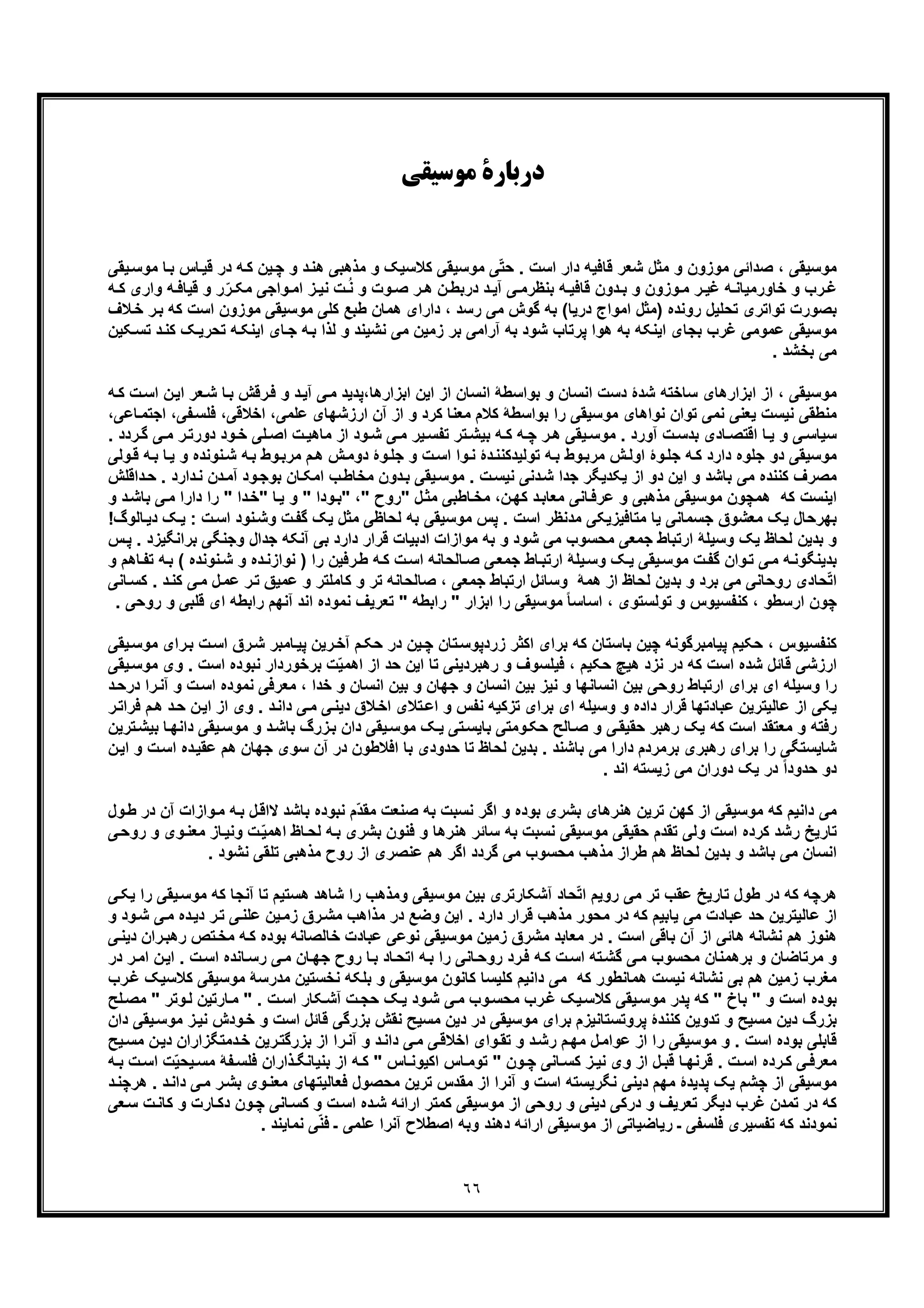 ٦٦
‫ﻣﻮﺳﯿﻘﯽ‬ ‫درﺑﺎرة‬
‫ﻗ‬ ‫در‬ ‫ﮫ‬‫ﮐ‬ ‫ﯾن‬‫ﭼ‬ ‫و‬ ‫د‬‫ھﻧ‬ ‫ﻣذھﺑﯽ‬ ‫و‬ ‫ﮐﻼﺳﯾﮏ‬ ‫ﻣوﺳﯾﻘﯽ‬ ‫ﯽ‬ّ‫ﺗ‬‫ﺣ‬ . ‫اﺳت‬ ‫دار‬ ‫ﻗﺎﻓﯾﮫ‬ ‫ﺷﻌر‬ ‫ﻣﺛل‬ ‫و‬ ‫ﻣوزون‬ ‫ﺻداﺋﯽ‬ ، ‫ﻣوﺳﯾﻘﯽ‬‫ﺎس‬‫ﯾ‬‫ﯾﻘ‬‫ﻣوﺳ‬ ‫ﺎ‬‫ﺑ‬‫ﯽ‬
‫ﮫ‬ ‫ﻗﯾﺎﻓ‬ ‫و‬ ‫ر‬ّ‫ر‬ ‫ﻣﮑ‬ ‫واﺟﯽ‬ ‫اﻣ‬ ‫ز‬ ‫ﻧﯾ‬ ‫ت‬ُ‫ﻧ‬ ‫و‬ ‫وت‬ ‫ﺻ‬ ‫ر‬ ‫ھ‬ ‫ن‬ ‫درﺑط‬ ‫د‬ ‫آﯾ‬ ‫ﯽ‬ ‫ﺑﻧظرﻣ‬ ‫ﮫ‬ ‫ﻗﺎﻓﯾ‬ ‫دون‬ ‫ﺑ‬ ‫و‬ ‫وزون‬‫ﻣ‬ ‫ر‬ ‫ﻏﯾ‬ ‫ﮫ‬ ‫ﺧﺎورﻣﯾﺎﻧ‬ ‫و‬ ‫رب‬ ‫ﻏ‬‫ﮫ‬ ‫ﮐ‬ ‫واری‬
‫اﺳت‬ ‫ﻣوزون‬ ‫ﻣوﺳﯾﻘﯽ‬ ‫ﮐﻠﯽ‬ ‫طﺑﻊ‬ ‫ھﻣﺎن‬ ‫دارای‬ ، ‫رﺳد‬ ‫ﻣﯽ‬ ‫ﮔوش‬ ‫ﺑﮫ‬ (‫درﯾﺎ‬ ‫اﻣواج‬ ‫)ﻣﺛل‬ ‫روﻧده‬ ‫ﺗﺣﻠﯾل‬ ‫ﺗواﺗری‬ ‫ﺑﺻورت‬‫ﻼ‬‫ﺧ‬ ‫ر‬‫ﺑ‬ ‫ﮐﮫ‬‫ف‬
‫ھوا‬ ‫ﺑﮫ‬ ‫اﯾﻧﮑﮫ‬ ‫ﺑﺟﺎی‬ ‫ﻏرب‬ ‫ﻋﻣوﻣﯽ‬ ‫ﻣوﺳﯾﻘﯽ‬‫ﺗﺣر‬ ‫ﮫ‬‫اﯾﻧﮑ‬ ‫ﺎی‬‫ﺟ‬ ‫ﮫ‬‫ﺑ‬ ‫ﻟذا‬ ‫و‬ ‫ﻧﺷﯾﻧد‬ ‫ﻣﯽ‬ ‫زﻣﯾن‬ ‫ﺑر‬ ‫آراﻣﯽ‬ ‫ﺑﮫ‬ ‫ﺷود‬ ‫ﭘرﺗﺎب‬‫ﮑﯾ‬‫ﺗﺳ‬ ‫د‬‫ﮐﻧ‬ ‫ﮏ‬‫ﯾ‬‫ن‬
. ‫ﺑﺧﺷد‬ ‫ﻣﯽ‬
‫ﺎ‬‫ﺑ‬ ‫رﻗش‬‫ﻓ‬ ‫و‬ ‫د‬‫آﯾ‬ ‫ﯽ‬‫ﻣ‬ ‫اﺑزارھﺎ،ﭘدﯾد‬ ‫اﯾن‬ ‫از‬ ‫اﻧﺳﺎن‬ ‫ﺑواﺳطﮥ‬ ‫و‬ ‫اﻧﺳﺎن‬ ‫دﺳت‬ ‫ﺷدۀ‬ ‫ﺳﺎﺧﺗﮫ‬ ‫اﺑزارھﺎی‬ ‫از‬ ، ‫ﻣوﺳﯾﻘﯽ‬‫ﺷ‬‫ت‬‫اﺳ‬ ‫ن‬‫اﯾ‬ ‫ﻌر‬‫ﮫ‬‫ﮐ‬
‫از‬ ‫و‬ ‫ﮐرد‬ ‫ﻣﻌﻧﺎ‬ ‫ﮐﻼم‬ ‫ﺑواﺳطﮥ‬ ‫را‬ ‫ﻣوﺳﯾﻘﯽ‬ ‫ﻧواھﺎی‬ ‫ﺗوان‬ ‫ﻧﻣﯽ‬ ‫ﯾﻌﻧﯽ‬ ‫ﻧﯾﺳت‬ ‫ﻣﻧطﻘﯽ‬‫آ‬،‫اﺧﻼﻗﯽ‬ ،‫ﻋﻠﻣﯽ‬ ‫ارزﺷﮭﺎی‬ ‫ن‬‫ﻓ‬‫اﺟﺗﻣ‬ ،‫ﻔﯽ‬‫ﻠﺳ‬‫ﺎﻋﯽ‬،
‫ﯽ‬‫ﻣ‬ ‫ر‬‫دورﺗ‬ ‫ود‬‫ﺧ‬ ‫ﻠﯽ‬ ‫اﺻ‬ ‫ت‬‫ﻣﺎھﯾ‬ ‫از‬ ‫ود‬ ‫ﺷ‬ ‫ﯽ‬‫ﻣ‬ ‫ﯾر‬‫ﺗﻔﺳ‬ ‫ﺗر‬ ‫ﺑﯾﺷ‬ ‫ﮫ‬ ‫ﮐ‬ ‫ﮫ‬‫ﭼ‬ ‫ر‬‫ھ‬ ‫ﯾﻘﯽ‬ ‫ﻣوﺳ‬ . ‫آورد‬ ‫ت‬‫ﺑدﺳ‬ ‫ﺎدی‬ ‫اﻗﺗﺻ‬ ‫ﺎ‬‫ﯾ‬ ‫و‬ ‫ﯽ‬‫ﺳﯾﺎﺳ‬‫ﮔ‬. ‫ردد‬
‫و‬ ‫ﻧوﻧده‬‫ﺷ‬ ‫ﮫ‬‫ﺑ‬ ‫وط‬‫ﻣرﺑ‬ ‫م‬‫ھ‬ ‫ش‬‫دوﻣ‬ ‫وۀ‬‫ﺟﻠ‬ ‫و‬ ‫ت‬‫اﺳ‬ ‫وا‬‫ﻧ‬ ‫دۀ‬‫ﺗوﻟﯾدﮐﻧﻧ‬ ‫ﮫ‬‫ﺑ‬ ‫وط‬‫ﻣرﺑ‬ ‫ش‬‫اوﻟ‬ ‫وۀ‬‫ﺟﻠ‬ ‫ﮫ‬‫ﮐ‬ ‫دارد‬ ‫ﺟﻠوه‬ ‫دو‬ ‫ﻣوﺳﯾﻘﯽ‬‫وﻟ‬‫ﻗ‬ ‫ﮫ‬‫ﺑ‬ ‫ﺎ‬‫ﯾ‬‫ﯽ‬
‫ﮐﻧﻧد‬ ‫ﻣﺻرف‬‫دار‬‫ﻧ‬ ‫دن‬‫آﻣ‬ ‫ود‬‫ﺑوﺟ‬ ‫ﺎن‬‫اﻣﮑ‬ ‫ب‬‫ﻣﺧﺎط‬ ‫دون‬‫ﺑ‬ ‫ﯾﻘﯽ‬‫ﻣوﺳ‬ . ‫ت‬‫ﻧﯾﺳ‬ ‫دﻧﯽ‬‫ﺷ‬ ‫ﺟدا‬ ‫ﯾﮑدﯾﮕر‬ ‫از‬ ‫دو‬ ‫اﯾن‬ ‫و‬ ‫ﺑﺎﺷد‬ ‫ﻣﯽ‬ ‫ه‬‫داﻗﻠش‬‫ﺣ‬ . ‫د‬
‫ھﻣﭼون‬ ‫ﮐﮫ‬ ‫اﯾﻧﺳت‬" ‫ﺎ‬‫ﯾ‬ ‫و‬ " ‫ودا‬‫"ﺑ‬ ،" ‫"روح‬ ‫ل‬‫ﻣﺛ‬ ‫ﺎطﺑﯽ‬‫ﻣﺧ‬ ،‫ن‬‫ﮐﮭ‬ ‫د‬‫ﻣﻌﺎﺑ‬ ‫ﺎﻧﯽ‬‫ﻋرﻓ‬ ‫و‬ ‫ﻣذھﺑﯽ‬ ‫ﻣوﺳﯾﻘﯽ‬‫دار‬ ‫را‬ " ‫دا‬‫ﺧ‬‫د‬‫ﺑﺎﺷ‬ ‫ﯽ‬‫ﻣ‬ ‫ا‬‫و‬
‫ﻣوﺳﯾ‬ ‫ﭘس‬ . ‫اﺳت‬ ‫ﻣدﻧظر‬ ‫ﻣﺗﺎﻓﯾزﯾﮑﯽ‬ ‫ﯾﺎ‬ ‫ﺟﺳﻣﺎﻧﯽ‬ ‫ﻣﻌﺷوق‬ ‫ﯾﮏ‬ ‫ﺑﮭرﺣﺎل‬‫ﻣ‬ ‫ﻟﺣﺎظﯽ‬ ‫ﺑﮫ‬ ‫ﻘﯽ‬‫ﮏ‬‫ﯾ‬ : ‫ت‬‫اﺳ‬ ‫ﻧود‬‫وﺷ‬ ‫ت‬‫ﮔﻔ‬ ‫ﯾﮏ‬ ‫ﺛل‬‫د‬‫ﺎﻟوگ‬‫ﯾ‬!
‫وﺟﻧﮕﯽ‬ ‫ﺟدال‬ ‫آﻧﮑﮫ‬ ‫ﺑﯽ‬ ‫دارد‬ ‫ﻗرار‬ ‫ادﺑﯾﺎت‬ ‫ﻣوازات‬ ‫ﺑﮫ‬ ‫و‬ ‫ﺷود‬ ‫ﻣﯽ‬ ‫ﻣﺣﺳوب‬ ‫ﺟﻣﻌﯽ‬ ‫ارﺗﺑﺎط‬ ‫وﺳﯾﻠﮥ‬ ‫ﯾﮏ‬ ‫ﻟﺣﺎظ‬ ‫ﺑدﯾن‬ ‫و‬‫ﺑراﻧﮕﯾزد‬.‫س‬‫ﭘ‬
( ‫ﻧوﻧده‬‫ﺷ‬ ‫و‬ ‫ده‬‫ﻧوازﻧ‬ ) ‫را‬ ‫رﻓﯾن‬‫ط‬ ‫ﮫ‬‫ﮐ‬ ‫ت‬‫اﺳ‬ ‫ﺎﻟﺣﺎﻧﮫ‬‫ﺻ‬ ‫ﯽ‬‫ﺟﻣﻌ‬ ‫ﺎط‬‫ارﺗﺑ‬ ‫ﯾﻠﮥ‬‫وﺳ‬ ‫ﮏ‬‫ﯾ‬ ‫ﯾﻘﯽ‬‫ﻣوﺳ‬ ‫ت‬‫ﮔﻔ‬ ‫وان‬‫ﺗ‬ ‫ﯽ‬‫ﻣ‬ ‫ﮫ‬‫ﺑدﯾﻧﮕوﻧ‬‫ﺎھ‬‫ﺗﻔ‬ ‫ﮫ‬‫ﺑ‬‫م‬‫و‬
‫ﻋ‬ ‫ر‬‫ﺗ‬ ‫ﻋﻣﯾﻖ‬ ‫و‬ ‫ﮐﺎﻣﻠﺗر‬ ‫و‬ ‫ﺗر‬ ‫ﺻﺎﻟﺣﺎﻧﮫ‬ ، ‫ﺟﻣﻌﯽ‬ ‫ارﺗﺑﺎط‬ ‫وﺳﺎﺋل‬ ‫ھﻣﮥ‬ ‫از‬ ‫ﻟﺣﺎظ‬ ‫ﺑدﯾن‬ ‫و‬ ‫ﺑرد‬ ‫ﻣﯽ‬ ‫روﺣﺎﻧﯽ‬ ‫ﺣﺎدی‬ّ‫ﺗ‬‫ا‬‫د‬‫ﮐﻧ‬ ‫ﯽ‬‫ﻣ‬ ‫ل‬‫ﻣ‬.‫ﺎﻧﯽ‬‫ﮐﺳ‬
‫ا‬ ‫راﺑطﮫ‬ ‫آﻧﮭم‬ ‫اﻧد‬ ‫ﻧﻣوده‬ ‫ﺗﻌرﯾف‬ " ‫راﺑطﮫ‬ " ‫اﺑزار‬ ‫را‬ ‫ﻣوﺳﯾﻘﯽ‬ ً‫ﺎ‬‫اﺳﺎﺳ‬ ، ‫ﺗوﻟﺳﺗوی‬ ‫و‬ ‫ﮐﻧﻔﺳﯾوس‬ ، ‫ارﺳطو‬ ‫ﭼون‬‫ر‬ ‫و‬ ‫ﻗﻠﺑﯽ‬ ‫ی‬. ‫وﺣﯽ‬
‫ﺑ‬ ‫ﭼﯾن‬ ‫ﭘﯾﺎﻣﺑرﮔوﻧﮫ‬ ‫ﺣﮑﯾم‬ ، ‫ﮐﻧﻔﺳﯾوس‬‫ﺑ‬ ‫ت‬‫اﺳ‬ ‫رق‬‫ﺷ‬ ‫ﺎﻣﺑر‬‫ﭘﯾ‬ ‫رﯾن‬‫آﺧ‬ ‫م‬‫ﺣﮑ‬ ‫در‬ ‫ﯾن‬‫ﭼ‬ ‫ﺗﺎن‬‫زردﭘوﺳ‬ ‫اﮐﺛر‬ ‫ﺑرای‬ ‫ﮐﮫ‬ ‫ﺎﺳﺗﺎن‬‫ﯾﻘﯽ‬‫ﻣوﺳ‬ ‫رای‬
‫ﻧﺑوده‬ ‫ﺑرﺧوردار‬ ‫ت‬ّ‫ﯾ‬‫اھﻣ‬ ‫از‬ ‫ﺣد‬ ‫اﯾن‬ ‫ﺗﺎ‬ ‫رھﺑردﯾﻧﯽ‬ ‫و‬ ‫ﻓﯾﻠﺳوف‬ ، ‫ﺣﮑﯾم‬ ‫ھﯾﭻ‬ ‫ﻧزد‬ ‫در‬ ‫ﮐﮫ‬ ‫اﺳت‬ ‫ﺷده‬ ‫ﻗﺎﺋل‬ ‫ارزﺷﯽ‬‫ا‬‫ﻣو‬ ‫وی‬ . ‫ﺳت‬‫ﯾﻘﯽ‬‫ﺳ‬
‫اﻧﺳﺎ‬ ‫ﺑﯾن‬ ‫و‬ ‫ﺟﮭﺎن‬ ‫و‬ ‫اﻧﺳﺎن‬ ‫ﺑﯾن‬ ‫ﻧﯾز‬ ‫و‬ ‫اﻧﺳﺎﻧﮭﺎ‬ ‫ﺑﯾن‬ ‫روﺣﯽ‬ ‫ارﺗﺑﺎط‬ ‫ﺑرای‬ ‫ای‬ ‫وﺳﯾﻠﮫ‬ ‫را‬‫ﻧﻣو‬ ‫ﻣﻌرﻓﯽ‬ ، ‫ﺧدا‬ ‫و‬ ‫ن‬‫آ‬ ‫و‬ ‫ت‬‫اﺳ‬ ‫ده‬‫د‬‫درﺣ‬ ‫را‬‫ﻧ‬
‫وی‬ . ‫د‬‫داﻧ‬ ‫ﯽ‬‫ﻣ‬ ‫ﯽ‬‫دﯾﻧ‬ ‫ﻼق‬‫اﺧ‬ ‫ﺗﻼی‬‫اﻋ‬ ‫و‬ ‫ﻧﻔس‬ ‫ﺗزﮐﯾﮫ‬ ‫ﺑرای‬ ‫ای‬ ‫وﺳﯾﻠﮫ‬ ‫و‬ ‫داده‬ ‫ﻗرار‬ ‫ﻋﺑﺎدﺗﮭﺎ‬ ‫ﻋﺎﻟﯾﺗرﯾن‬ ‫از‬ ‫ﯾﮑﯽ‬‫ا‬‫ھ‬ ‫د‬‫ﺣ‬ ‫ن‬‫اﯾ‬ ‫ز‬‫ر‬‫ﻓراﺗ‬ ‫م‬
‫ﺎ‬‫داﻧﮭ‬ ‫ﯾﻘﯽ‬‫ﻣوﺳ‬ ‫و‬ ‫د‬‫ﺑﺎﺷ‬ ‫زرگ‬‫ﺑ‬ ‫دان‬ ‫ﯾﻘﯽ‬‫ﻣوﺳ‬ ‫ﮏ‬‫ﯾ‬ ‫ﺗﯽ‬‫ﺑﺎﯾﺳ‬ ‫وﻣﺗﯽ‬‫ﺣﮑ‬ ‫ﺎﻟﺢ‬‫ﺻ‬ ‫و‬ ‫ﯽ‬‫ﺣﻘﯾﻘ‬ ‫رھﺑر‬ ‫ﯾﮏ‬ ‫ﮐﮫ‬ ‫اﺳت‬ ‫ﻣﻌﺗﻘد‬ ‫و‬ ‫رﻓﺗﮫ‬‫ﺗرﯾن‬‫ﺑﯾﺷ‬
‫ﺷﺎﯾﺳ‬‫ھم‬ ‫ﺟﮭﺎن‬ ‫ﺳوی‬ ‫آن‬ ‫در‬ ‫اﻓﻼطون‬ ‫ﺑﺎ‬ ‫ﺣدودی‬ ‫ﺗﺎ‬ ‫ﻟﺣﺎظ‬ ‫ﺑدﯾن‬ . ‫ﺑﺎﺷﻧد‬ ‫ﻣﯽ‬ ‫دارا‬ ‫ﺑرﻣردم‬ ‫رھﺑری‬ ‫ﺑرای‬ ‫را‬ ‫ﺗﮕﯽ‬‫ﻋ‬‫و‬ ‫ت‬‫اﺳ‬ ‫ده‬‫ﻘﯾ‬‫ن‬‫اﯾ‬
. ‫اﻧد‬ ‫زﯾﺳﺗﮫ‬ ‫ﻣﯽ‬ ‫دوران‬ ‫ﯾﮏ‬ ‫در‬ ً‫ا‬‫ﺣدود‬ ‫دو‬
‫ﮫ‬‫ﺑ‬ ‫ل‬‫ﻻاﻗ‬ ‫ﺑﺎﺷد‬ ‫ﻧﺑوده‬ ‫ّم‬‫د‬‫ﻣﻘ‬ ‫ﺻﻧﻌت‬ ‫ﺑﮫ‬ ‫ﻧﺳﺑت‬ ‫اﮔر‬ ‫و‬ ‫ﺑوده‬ ‫ﺑﺷری‬ ‫ھﻧرھﺎی‬ ‫ﺗرﯾن‬ ‫ﮐﮭن‬ ‫از‬ ‫ﻣوﺳﯾﻘﯽ‬ ‫ﮐﮫ‬ ‫داﻧﯾم‬ ‫ﻣﯽ‬‫ﻣ‬‫د‬ ‫آن‬ ‫وازات‬‫ول‬‫ط‬ ‫ر‬
‫ﺗﺎر‬‫ﺎز‬‫وﻧﯾ‬ ‫ت‬ّ‫ﯾ‬‫اھﻣ‬ ‫ﺎظ‬‫ﻟﺣ‬ ‫ﮫ‬‫ﺑ‬ ‫ﺑﺷری‬ ‫ﻓﻧون‬ ‫و‬ ‫ھﻧرھﺎ‬ ‫ﺳﺎﺋر‬ ‫ﺑﮫ‬ ‫ﻧﺳﺑت‬ ‫ﻣوﺳﯾﻘﯽ‬ ‫ﺣﻘﯾﻘﯽ‬ ‫ﺗﻘدم‬ ‫وﻟﯽ‬ ‫اﺳت‬ ‫ﮐرده‬ ‫رﺷد‬ ‫ﯾﺦ‬‫ﻣ‬‫روﺣ‬ ‫و‬ ‫وی‬‫ﻌﻧ‬‫ﯽ‬
. ‫ﻧﺷود‬ ‫ﺗﻠﻘﯽ‬ ‫ﻣذھﺑﯽ‬ ‫روح‬ ‫از‬ ‫ﻋﻧﺻری‬ ‫ھم‬ ‫اﮔر‬ ‫ﮔردد‬ ‫ﻣﯽ‬ ‫ﻣﺣﺳوب‬ ‫ﻣذھب‬ ‫طراز‬ ‫ھم‬ ‫ﻟﺣﺎظ‬ ‫ﺑدﯾن‬ ‫و‬ ‫ﺑﺎﺷد‬ ‫ﻣﯽ‬ ‫اﻧﺳﺎن‬
‫ﻣوﺳﯾﻘ‬ ‫ﺑﯾن‬ ‫آﺷﮑﺎرﺗری‬ ‫ﺣﺎد‬ّ‫ﺗ‬‫ا‬ ‫روﯾم‬ ‫ﻣﯽ‬ ‫ﺗر‬ ‫ﻋﻘب‬ ‫ﺗﺎرﯾﺦ‬ ‫طول‬ ‫در‬ ‫ﮐﮫ‬ ‫ھرﭼﮫ‬‫ﮐﮫ‬ ‫آﻧﺟﺎ‬ ‫ﺗﺎ‬ ‫ھﺳﺗﯾم‬ ‫ﺷﺎھد‬ ‫را‬ ‫وﻣذھب‬ ‫ﯽ‬‫را‬ ‫ﯾﻘﯽ‬‫ﻣوﺳ‬‫ﯽ‬‫ﯾﮑ‬
‫از‬‫ر‬‫ﺗ‬ ‫ﯽ‬‫ﻋﻠﻧ‬ ‫ﯾن‬‫زﻣ‬ ‫رق‬‫ﻣﺷ‬ ‫ﻣذاھب‬ ‫در‬ ‫وﺿﻊ‬ ‫اﯾن‬ . ‫دارد‬ ‫ﻗرار‬ ‫ﻣذھب‬ ‫ﻣﺣور‬ ‫در‬ ‫ﮐﮫ‬ ‫ﯾﺎﺑﯾم‬ ‫ﻣﯽ‬ ‫ﻋﺑﺎدت‬ ‫ﺣد‬ ‫ﻋﺎﻟﯾﺗرﯾن‬‫د‬‫ود‬‫ﺷ‬ ‫ﯽ‬‫ﻣ‬ ‫ده‬‫ﯾ‬‫و‬
‫ﺗص‬‫ﻣﺧ‬ ‫ﮫ‬‫ﮐ‬ ‫ﺑوده‬ ‫ﺧﺎﻟﺻﺎﻧﮫ‬ ‫ﻋﺑﺎدت‬ ‫ﻧوﻋﯽ‬ ‫ﻣوﺳﯾﻘﯽ‬ ‫زﻣﯾن‬ ‫ﻣﺷرق‬ ‫ﻣﻌﺎﺑد‬ ‫در‬ . ‫اﺳت‬ ‫ﺑﺎﻗﯽ‬ ‫آن‬ ‫از‬ ‫ھﺎﺋﯽ‬ ‫ﻧﺷﺎﻧﮫ‬ ‫ھم‬ ‫ھﻧوز‬‫د‬ ‫ران‬‫رھﺑ‬‫ﯾ‬‫ﯽ‬‫ﻧ‬
‫ا‬ . ‫ت‬‫اﺳ‬ ‫ﺎﻧده‬‫رﺳ‬ ‫ﯽ‬‫ﻣ‬ ‫ﺎن‬‫ﺟﮭ‬ ‫روح‬ ‫ﺎ‬‫ﺑ‬ ‫ﺎد‬‫اﺗﺣ‬ ‫ﮫ‬‫ﺑ‬ ‫را‬ ‫ﺎﻧﯽ‬‫روﺣ‬ ‫رد‬‫ﻓ‬ ‫ﮫ‬‫ﮐ‬ ‫ت‬‫اﺳ‬ ‫ﺗﮫ‬‫ﮔﺷ‬ ‫ﯽ‬‫ﻣ‬ ‫ﻣﺣﺳوب‬ ‫ﺑرھﻣﻧﺎن‬ ‫و‬ ‫ﻣرﺗﺎﺿﺎن‬ ‫و‬‫در‬ ‫ر‬‫اﻣ‬ ‫ن‬‫ﯾ‬
‫ﻣوﺳﯾﻘﯽ‬ ‫ﻣدرﺳﮥ‬ ‫ﻧﺧﺳﺗﯾن‬ ‫ﺑﻠﮑﮫ‬ ‫و‬ ‫ﻣوﺳﯾﻘﯽ‬ ‫ﮐﺎﻧون‬ ‫ﮐﻠﯾﺳﺎ‬ ‫داﻧﯾم‬ ‫ﻣﯽ‬ ‫ﮐﮫ‬ ‫ھﻣﺎﻧطور‬ ‫ﻧﯾﺳت‬ ‫ﻧﺷﺎﻧﮫ‬ ‫ﺑﯽ‬ ‫ھم‬ ‫زﻣﯾن‬ ‫ﻣﻐرب‬‫ر‬‫ﻏ‬ ‫ﮐﻼﺳﯾﮏ‬‫ب‬
‫رب‬‫ﻏ‬ ‫ﯾﮏ‬‫ﮐﻼﺳ‬ ‫ﯾﻘﯽ‬‫ﻣوﺳ‬ ‫ﭘدر‬ ‫ﮐﮫ‬ " ‫ﺑﺎخ‬ " ‫و‬ ‫اﺳت‬ ‫ﺑوده‬‫ﻣ‬ " ‫وﺗر‬‫ﻟ‬ ‫ﺎرﺗﯾن‬‫ﻣ‬ " . ‫ت‬‫اﺳ‬ ‫ﮑﺎر‬‫آﺷ‬ ‫ت‬‫ﺣﺟ‬ ‫ﮏ‬‫ﯾ‬ ‫ود‬‫ﺷ‬ ‫ﯽ‬‫ﻣ‬ ‫وب‬‫ﻣﺣﺳ‬‫ﻠﺢ‬‫ﺻ‬
‫ز‬‫ﻧﯾ‬ ‫ودش‬‫ﺧ‬ ‫و‬ ‫اﺳت‬ ‫ﻗﺎﺋل‬ ‫ﺑزرﮔﯽ‬ ‫ﻧﻘش‬ ‫ﻣﺳﯾﺢ‬ ‫دﯾن‬ ‫در‬ ‫ﻣوﺳﯾﻘﯽ‬ ‫ﺑرای‬ ‫ﭘروﺗﺳﺗﺎﻧﯾزم‬ ‫ﮐﻧﻧدۀ‬ ‫ﺗدوﯾن‬ ‫و‬ ‫ﻣﺳﯾﺢ‬ ‫دﯾن‬ ‫ﺑزرگ‬‫دا‬ ‫ﯾﻘﯽ‬‫ﻣوﺳ‬‫ن‬
‫دﻣﺗﮕ‬‫ﺧ‬ ‫رﯾن‬‫ﺑزرﮔﺗ‬ ‫از‬ ‫را‬‫آﻧ‬ ‫و‬ ‫د‬‫داﻧ‬ ‫ﯽ‬‫ﻣ‬ ‫ﯽ‬‫اﺧﻼﻗ‬ ‫وای‬‫ﺗﻘ‬ ‫و‬ ‫د‬‫رﺷ‬ ‫م‬‫ﻣﮭ‬ ‫ل‬‫ﻋواﻣ‬ ‫از‬ ‫را‬ ‫ﻣوﺳﯾﻘﯽ‬ ‫و‬ . ‫اﺳت‬ ‫ﺑوده‬ ‫ﻗﺎﺑﻠﯽ‬‫زاران‬‫ن‬‫دﯾ‬‫ﻣ‬‫ﯾﺢ‬‫ﺳ‬
‫ﯾﺣ‬ ‫ﻣﺳ‬ ‫ﻔﮥ‬‫ﻓﻠﺳ‬ ‫ذاران‬ ‫ﺑﻧﯾﺎﻧﮕ‬ ‫از‬ ‫ﮫ‬‫ﮐ‬ " ‫ﺎس‬ ‫اﮐﯾوﻧ‬ ‫ﺎس‬‫ﺗوﻣ‬ " ‫ون‬‫ﭼ‬ ‫ﺎﻧﯽ‬ ‫ﮐﺳ‬ ‫ز‬‫ﻧﯾ‬ ‫وی‬ ‫از‬ ‫ل‬ ‫ﻗﺑ‬ ‫ﺎ‬‫ﻗرﻧﮭ‬ . ‫ت‬ ‫اﺳ‬ ‫رده‬‫ﮐ‬ ‫ﯽ‬‫ﻣﻌرﻓ‬‫ﮫ‬ ‫ﺑ‬ ‫ت‬‫اﺳ‬ ‫ت‬ّ‫ﯾ‬
‫ﯽ‬‫ﻣ‬ ‫ر‬‫ﺑﺷ‬ ‫وی‬‫ﻣﻌﻧ‬ ‫ﻓﻌﺎﻟﯾﺗﮭﺎی‬ ‫ﻣﺣﺻول‬ ‫ﺗرﯾن‬ ‫ﻣﻘدس‬ ‫از‬ ‫آﻧرا‬ ‫و‬ ‫اﺳت‬ ‫ﻧﮕرﯾﺳﺗﮫ‬ ‫دﯾﻧﯽ‬ ‫ﻣﮭم‬ ‫ﭘدﯾدۀ‬ ‫ﯾﮏ‬ ‫ﭼﺷم‬ ‫از‬ ‫ﻣوﺳﯾﻘﯽ‬‫د‬‫ھرﭼﻧ‬ . ‫د‬‫اﻧ‬‫د‬
‫دﯾﻧ‬ ‫درﮐﯽ‬ ‫و‬ ‫ﺗﻌرﯾف‬ ‫دﯾﮕر‬ ‫ﻏرب‬ ‫ﺗﻣدن‬ ‫در‬ ‫ﮐﮫ‬‫و‬ ‫ﺎرت‬‫دﮐ‬ ‫ون‬‫ﭼ‬ ‫ﺎﻧﯽ‬‫ﮐﺳ‬ ‫و‬ ‫ت‬‫اﺳ‬ ‫ده‬‫ﺷ‬ ‫اراﺋﮫ‬ ‫ﮐﻣﺗر‬ ‫ﻣوﺳﯾﻘﯽ‬ ‫از‬ ‫روﺣﯽ‬ ‫و‬ ‫ﯽ‬‫ﻌﯽ‬‫ﺳ‬ ‫ت‬‫ﮐﺎﻧ‬
. ‫ﻧﻣﺎﯾﻧد‬ ‫ﯽ‬ّ‫ﻧ‬‫ﻓ‬ ‫ـ‬ ‫ﻋﻠﻣﯽ‬ ‫آﻧرا‬ ‫اﺻطﻼح‬ ‫وﺑﮫ‬ ‫دھﻧد‬ ‫اراﺋﮫ‬ ‫ﻣوﺳﯾﻘﯽ‬ ‫از‬ ‫رﯾﺎﺿﯾﺎﺗﯽ‬ ‫ـ‬ ‫ﻓﻠﺳﻔﯽ‬ ‫ﺗﻔﺳﯾری‬ ‫ﮐﮫ‬ ‫ﻧﻣودﻧد‬
 