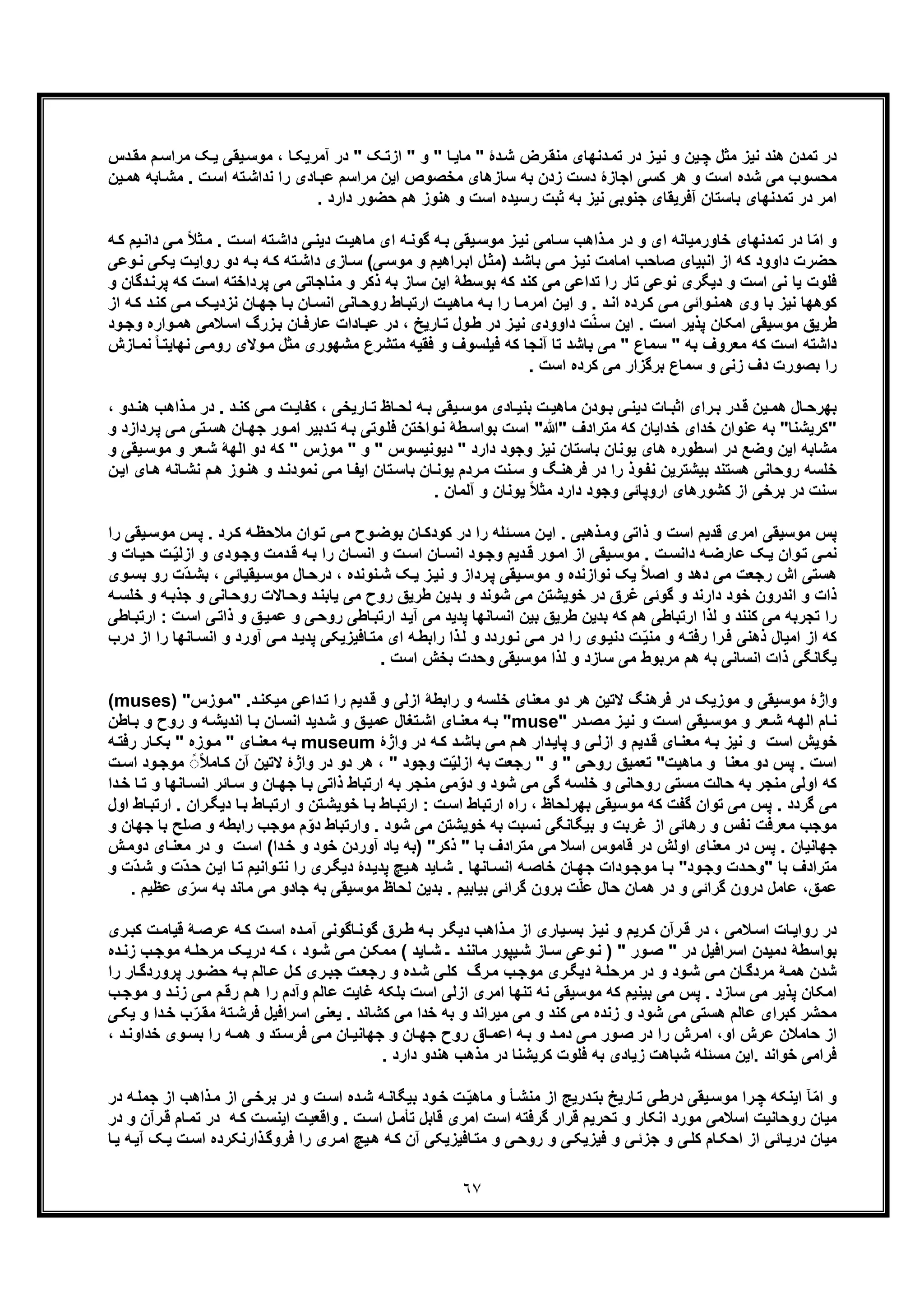 ٦٧
‫ﮏ‬‫ﯾ‬ ‫ﯾﻘﯽ‬‫ﻣوﺳ‬ ، ‫ﺎ‬‫آﻣرﯾﮑ‬ ‫در‬ " ‫ﮏ‬‫ازﺗ‬ " ‫و‬ " ‫ﺎ‬‫ﻣﺎﯾ‬ " ‫دۀ‬‫ﺷ‬ ‫رض‬‫ﻣﻧﻘ‬ ‫دﻧﮭﺎی‬‫ﺗﻣ‬ ‫در‬ ‫ز‬‫ﻧﯾ‬ ‫و‬ ‫ﯾن‬‫ﭼ‬ ‫ﻣﺛل‬ ‫ﻧﯾز‬ ‫ھﻧد‬ ‫ﺗﻣدن‬ ‫در‬‫ﻣ‬‫را‬‫دس‬‫ﻣﻘ‬ ‫م‬‫ﺳ‬
‫ﺎﺑﮫ‬‫ﻣﺷ‬ . ‫ت‬‫اﺳ‬ ‫ﺗﮫ‬‫ﻧداﺷ‬ ‫را‬ ‫ﺎدی‬‫ﻋﺑ‬ ‫ﻣراﺳم‬ ‫اﯾن‬ ‫ﻣﺧﺻوص‬ ‫ﺳﺎزھﺎی‬ ‫ﺑﮫ‬ ‫زدن‬ ‫دﺳت‬ ‫اﺟﺎزۀ‬ ‫ﮐﺳﯽ‬ ‫ھر‬ ‫و‬ ‫اﺳت‬ ‫ﺷده‬ ‫ﻣﯽ‬ ‫ﻣﺣﺳوب‬‫ﯾن‬‫ھﻣ‬
. ‫دارد‬ ‫ﺣﺿور‬ ‫ھم‬ ‫ھﻧوز‬ ‫و‬ ‫اﺳت‬ ‫رﺳﯾده‬ ‫ﺛﺑت‬ ‫ﺑﮫ‬ ‫ﻧﯾز‬ ‫ﺟﻧوﺑﯽ‬ ‫آﻓرﯾﻘﺎی‬ ‫ﺑﺎﺳﺗﺎن‬ ‫ﺗﻣدﻧﮭﺎی‬ ‫در‬ ‫اﻣر‬
‫ﻣ‬ ‫ای‬ ‫ﮫ‬‫ﮔوﻧ‬ ‫ﮫ‬‫ﺑ‬ ‫ﯾﻘﯽ‬‫ﻣوﺳ‬ ‫ز‬‫ﻧﯾ‬ ‫ﺎﻣﯽ‬‫ﺳ‬ ‫ذاھب‬‫ﻣ‬ ‫در‬ ‫و‬ ‫ای‬ ‫ﺧﺎورﻣﯾﺎﻧﮫ‬ ‫ﺗﻣدﻧﮭﺎی‬ ‫در‬ ‫ﺎ‬ّ‫ﻣ‬‫ا‬ ‫و‬‫ﻣ‬ . ‫ت‬‫اﺳ‬ ‫ﺗﮫ‬‫داﺷ‬ ‫ﯽ‬‫دﯾﻧ‬ ‫ت‬‫ﺎھﯾ‬‫دا‬ ‫ﯽ‬‫ﻣ‬ ً‫ﻼ‬‫ﺛ‬‫ﮫ‬‫ﮐ‬ ‫ﯾم‬‫ﻧ‬
‫از‬ ‫ﮐﮫ‬ ‫داوود‬ ‫ﺣﺿرت‬‫ﯽ‬‫ﻣوﺳ‬ ‫و‬ ‫راھﯾم‬‫اﺑ‬ ‫ل‬‫)ﻣﺛ‬ ‫د‬‫ﺑﺎﺷ‬ ‫ﯽ‬‫ﻣ‬ ‫ز‬‫ﻧﯾ‬ ‫اﻣﺎﻣت‬ ‫ﺻﺎﺣب‬ ‫اﻧﺑﯾﺎی‬‫ت‬‫رواﯾ‬ ‫دو‬ ‫ﮫ‬‫ﺑ‬ ‫ﮫ‬‫ﮐ‬ ‫ﺗﮫ‬‫داﺷ‬ ‫ﺎزی‬‫ﺳ‬ (‫وﻋﯽ‬‫ﻧ‬ ‫ﯽ‬‫ﯾﮑ‬
‫ﭘرداﺧﺗﮫ‬ ‫ﻣﯽ‬ ‫ﻣﻧﺎﺟﺎﺗﯽ‬ ‫و‬ ‫ذﮐر‬ ‫ﺑﮫ‬ ‫ﺳﺎز‬ ‫اﯾن‬ ‫ﺑوﺳطﮥ‬ ‫ﮐﮫ‬ ‫ﮐﻧد‬ ‫ﻣﯽ‬ ‫ﺗداﻋﯽ‬ ‫را‬ ‫ﺗﺎر‬ ‫ﻧوﻋﯽ‬ ‫دﯾﮕری‬ ‫و‬ ‫اﺳت‬ ‫ﻧﯽ‬ ‫ﯾﺎ‬ ‫ﻓﻠوت‬‫ا‬‫د‬‫ﭘرﻧ‬ ‫ﮐﮫ‬ ‫ﺳت‬‫و‬ ‫ﮔﺎن‬
‫ﮐوھ‬‫ﻧزد‬ ‫ﺎن‬‫ﺟﮭ‬ ‫ﺎ‬‫ﺑ‬ ‫ﺎن‬‫اﻧﺳ‬ ‫ﺎﻧﯽ‬‫روﺣ‬ ‫ﺎط‬‫ارﺗﺑ‬ ‫ت‬‫ﻣﺎھﯾ‬ ‫ﮫ‬‫ﺑ‬ ‫را‬ ‫ﺎ‬‫اﻣرﻣ‬ ‫ن‬‫اﯾ‬ ‫و‬ . ‫د‬‫اﻧ‬ ‫رده‬‫ﮐ‬ ‫ﯽ‬‫ﻣ‬ ‫واﺋﯽ‬‫ھﻣﻧ‬ ‫وی‬ ‫ﺑﺎ‬ ‫ﻧﯾز‬ ‫ﮭﺎ‬‫د‬‫ﮐﻧ‬ ‫ﯽ‬‫ﻣ‬ ‫ﮏ‬‫ﯾ‬‫ﮐ‬‫از‬ ‫ﮫ‬
‫ﻼﻣﯽ‬‫اﺳ‬ ‫زرگ‬‫ﺑ‬ ‫ﺎن‬‫ﻋﺎرﻓ‬ ‫ﺎدات‬‫ﻋﺑ‬ ‫در‬ ، ‫ﺎرﯾﺦ‬‫ﺗ‬ ‫ول‬‫ط‬ ‫در‬ ‫ز‬‫ﻧﯾ‬ ‫داوودی‬ ‫ت‬ّ‫ﻧ‬‫ﺳ‬ ‫اﯾن‬ . ‫اﺳت‬ ‫ﭘذﯾر‬ ‫اﻣﮑﺎن‬ ‫ﻣوﺳﯾﻘﯽ‬ ‫طرﯾﻖ‬‫ھ‬‫ود‬‫وﺟ‬ ‫واره‬‫ﻣ‬
‫آﻧﺟ‬ ‫ﺗﺎ‬ ‫ﺑﺎﺷد‬ ‫ﻣﯽ‬ " ‫ﺳﻣﺎع‬ " ‫ﺑﮫ‬ ‫ﻣﻌروف‬ ‫ﮐﮫ‬ ‫اﺳت‬ ‫داﺷﺗﮫ‬‫ﻧ‬ ‫ﯽ‬‫روﻣ‬ ‫وﻻی‬‫ﻣ‬ ‫ﻣﺛل‬ ‫ﻣﺷﮭوری‬ ‫ﻣﺗﺷرع‬ ‫ﻓﻘﯾﮫ‬ ‫و‬ ‫ﻓﯾﻠﺳوف‬ ‫ﮐﮫ‬ ‫ﺎ‬‫ﺎ‬‫ﻧﻣ‬ ً‫ﺎ‬‫ﮭﺎﯾﺗ‬‫زش‬
. ‫اﺳت‬ ‫ﮐرده‬ ‫ﻣﯽ‬ ‫ﺑرﮔزار‬ ‫ﺳﻣﺎع‬ ‫و‬ ‫زﻧﯽ‬ ‫دف‬ ‫ﺑﺻورت‬ ‫را‬
‫ﮐ‬ ، ‫ﺎرﯾﺧﯽ‬ ‫ﺗ‬ ‫ﺎظ‬ ‫ﻟﺣ‬ ‫ﮫ‬‫ﺑ‬ ‫ﯾﻘﯽ‬ ‫ﻣوﺳ‬ ‫ﺎدی‬ ‫ﺑﻧﯾ‬ ‫ت‬ ‫ﻣﺎھﯾ‬ ‫ودن‬ ‫ﺑ‬ ‫ﯽ‬‫دﯾﻧ‬ ‫ﺎت‬ ‫اﺛﺑ‬ ‫رای‬ ‫ﺑ‬ ‫در‬ ‫ﻗ‬ ‫ﯾن‬ ‫ھﻣ‬ ‫ﺎل‬ ‫ﺑﮭرﺣ‬‫ﻣ‬ ‫در‬ . ‫د‬ ‫ﮐﻧ‬ ‫ﯽ‬‫ﻣ‬ ‫ت‬ ‫ﻔﺎﯾ‬‫دو‬ ‫ھﻧ‬ ‫ذاھب‬،
‫"ﮐرﯾﺷﻧﺎ‬‫ﺑ‬ "‫"ﷲ‬ ‫ﻣﺗرادف‬ ‫ﮐﮫ‬ ‫ﺧداﯾﺎن‬ ‫ﺧدای‬ ‫ﻋﻧوان‬ ‫ﮫ‬"‫ﺗ‬‫ھﺳ‬ ‫ﺎن‬‫ﺟﮭ‬ ‫ور‬‫اﻣ‬ ‫دﺑﯾر‬‫ﺗ‬ ‫ﮫ‬‫ﺑ‬ ‫وﺗﯽ‬‫ﻓﻠ‬ ‫واﺧﺗن‬‫ﻧ‬ ‫طﮥ‬‫ﺑواﺳ‬ ‫اﺳت‬‫رداز‬‫ﭘ‬ ‫ﯽ‬‫ﻣ‬ ‫ﯽ‬‫و‬ ‫د‬
‫ﻌر‬‫ﺷ‬ ‫اﻟﮭﮥ‬ ‫دو‬ ‫ﮐﮫ‬ " ‫ﻣوزس‬ " ‫و‬ " ‫دﯾوﻧﯾﺳوس‬ " ‫دارد‬ ‫وﺟود‬ ‫ﻧﯾز‬ ‫ﺑﺎﺳﺗﺎن‬ ‫ﯾوﻧﺎن‬ ‫ھﺎی‬ ‫اﺳطوره‬ ‫در‬ ‫وﺿﻊ‬ ‫اﯾن‬ ‫ﻣﺷﺎﺑﮫ‬‫ﯾﻘﯽ‬‫ﻣوﺳ‬ ‫و‬‫و‬
‫ھ‬ ‫وز‬‫ھﻧ‬ ‫و‬ ‫د‬‫ﻧﻣودﻧ‬ ‫ﯽ‬‫ﻣ‬ ‫ﺎ‬‫اﯾﻔ‬ ‫ﺗﺎن‬‫ﺑﺎﺳ‬ ‫ﺎن‬‫ﯾوﻧ‬ ‫ردم‬‫ﻣ‬ ‫ﻧت‬‫ﺳ‬ ‫و‬ ‫ﮓ‬‫ﻓرھﻧ‬ ‫در‬ ‫را‬ ‫وذ‬‫ﻧﻔ‬ ‫ﺑﯾﺷﺗرﯾن‬ ‫ھﺳﺗﻧد‬ ‫روﺣﺎﻧﯽ‬ ‫ﺧﻠﺳﮫ‬‫ﻧﺷ‬ ‫م‬‫ا‬ ‫ﺎی‬‫ھ‬ ‫ﺎﻧﮫ‬‫ن‬‫ﯾ‬
. ‫آﻟﻣﺎن‬ ‫و‬ ‫ﯾوﻧﺎن‬ ً‫ﻼ‬‫ﻣﺛ‬ ‫دارد‬ ‫وﺟود‬ ‫اروﭘﺎﺋﯽ‬ ‫ﮐﺷورھﺎی‬ ‫از‬ ‫ﺑرﺧﯽ‬ ‫در‬ ‫ﺳﻧت‬
‫س‬‫ﭘ‬ . ‫رد‬‫ﮐ‬ ‫ﮫ‬‫ﻣﻼﺣظ‬ ‫وان‬‫ﺗ‬ ‫ﯽ‬‫ﻣ‬ ‫وح‬‫ﺑوﺿ‬ ‫ﺎن‬‫ﮐودﮐ‬ ‫در‬ ‫را‬ ‫ﺋﻠﮫ‬‫ﻣﺳ‬ ‫ن‬‫اﯾ‬ . ‫ذھﺑﯽ‬‫وﻣ‬ ‫ذاﺗﯽ‬ ‫و‬ ‫اﺳت‬ ‫ﻗدﯾم‬ ‫اﻣری‬ ‫ﻣوﺳﯾﻘﯽ‬ ‫ﭘس‬‫ﻣ‬‫را‬ ‫ﯾﻘﯽ‬‫وﺳ‬
‫ﮫ‬‫ﺑ‬ ‫را‬ ‫ﺎن‬‫اﻧﺳ‬ ‫و‬ ‫ت‬‫اﺳ‬ ‫ﺎن‬‫اﻧﺳ‬ ‫ود‬‫وﺟ‬ ‫دﯾم‬‫ﻗ‬ ‫ور‬‫اﻣ‬ ‫از‬ ‫ﯾﻘﯽ‬‫ﻣوﺳ‬ . ‫ت‬‫داﻧﺳ‬ ‫ﮫ‬‫ﻋﺎرﺿ‬ ‫ﮏ‬‫ﯾ‬ ‫وان‬‫ﺗ‬ ‫ﯽ‬‫ﻧﻣ‬ّ‫ﯾ‬‫ازﻟ‬ ‫و‬ ‫ودی‬‫وﺟ‬ ‫دﻣت‬‫ﻗ‬‫و‬ ‫ﺎت‬‫ﺣﯾ‬ ‫ت‬
ّ‫د‬‫ﺑﺷ‬ ، ‫ﯾﻘﯾﺎﺋﯽ‬‫ﻣوﺳ‬ ‫ﺎل‬‫درﺣ‬ ، ‫ﻧوﻧده‬‫ﺷ‬ ‫ﮏ‬‫ﯾ‬ ‫ز‬‫ﻧﯾ‬ ‫و‬ ‫رداز‬‫ﭘ‬ ‫ﯾﻘﯽ‬‫ﻣوﺳ‬ ‫و‬ ‫ﻧوازﻧده‬ ‫ﯾﮏ‬ ً‫ﻼ‬‫اﺻ‬ ‫و‬ ‫دھد‬ ‫ﻣﯽ‬ ‫رﺟﻌت‬ ‫اش‬ ‫ھﺳﺗﯽ‬‫وی‬‫ﺑﺳ‬ ‫رو‬ ‫ت‬
‫و‬ ‫ﺎﻧﯽ‬‫روﺣ‬ ‫ﺎﻻت‬‫وﺣ‬ ‫د‬‫ﯾﺎﺑﻧ‬ ‫ﻣﯽ‬ ‫روح‬ ‫طرﯾﻖ‬ ‫ﺑدﯾن‬ ‫و‬ ‫ﺷوﻧد‬ ‫ﻣﯽ‬ ‫ﺧوﯾﺷﺗن‬ ‫در‬ ‫ﻏرق‬ ‫ﮔوﺋﯽ‬ ‫و‬ ‫دارﻧد‬ ‫ﺧود‬ ‫اﻧدرون‬ ‫و‬ ‫ذات‬‫ﺟ‬‫ﮫ‬‫ﺧﻠﺳ‬ ‫و‬ ‫ﮫ‬‫ذﺑ‬
‫و‬ ‫ﮐﻧﻧد‬ ‫ﻣﯽ‬ ‫ﺗﺟرﺑﮫ‬ ‫را‬‫و‬ ‫ﻖ‬‫ﻋﻣﯾ‬ ‫و‬ ‫ﯽ‬‫روﺣ‬ ‫ﺎطﯽ‬‫ارﺗﺑ‬ ‫د‬‫آﯾ‬ ‫ﻣﯽ‬ ‫ﭘدﯾد‬ ‫اﻧﺳﺎﻧﮭﺎ‬ ‫ﺑﯾن‬ ‫طرﯾﻖ‬ ‫ﺑدﯾن‬ ‫ﮐﮫ‬ ‫ھم‬ ‫ارﺗﺑﺎطﯽ‬ ‫ﻟذا‬‫ذ‬‫ا‬ : ‫ت‬‫اﺳ‬ ‫ﯽ‬‫اﺗ‬‫ﺎطﯽ‬‫رﺗﺑ‬
‫آورد‬ ‫ﯽ‬‫ﻣ‬ ‫د‬‫ﭘدﯾ‬ ‫ﺎﻓﯾزﯾﮑﯽ‬‫ﻣﺗ‬ ‫ای‬ ‫ﮫ‬‫راﺑط‬ ‫ذا‬‫ﻟ‬ ‫و‬ ‫وردد‬‫ﻧ‬ ‫ﯽ‬‫ﻣ‬ ‫در‬ ‫را‬ ‫وی‬‫دﻧﯾ‬ ‫ت‬ّ‫ﯾ‬‫ﻣﻧ‬ ‫و‬ ‫ﮫ‬‫رﻓﺗ‬ ‫را‬‫ﻓ‬ ‫ذھﻧﯽ‬ ‫اﻣﯾﺎل‬ ‫از‬ ‫ﮐﮫ‬‫و‬‫ر‬ ‫ﺎﻧﮭﺎ‬‫اﻧﺳ‬‫درب‬ ‫از‬ ‫ا‬
‫ﻣوﺳﯾﻘﯽ‬ ‫ﻟذا‬ ‫و‬ ‫ﺳﺎزد‬ ‫ﻣﯽ‬ ‫ﻣرﺑوط‬ ‫ھم‬ ‫ﺑﮫ‬ ‫اﻧﺳﺎﻧﯽ‬ ‫ذات‬ ‫ﯾﮕﺎﻧﮕﯽ‬. ‫اﺳت‬ ‫ﺑﺧش‬ ‫وﺣدت‬
‫ازﻟﯽ‬ ‫راﺑطﮥ‬ ‫و‬ ‫ﺧﻠﺳﮫ‬ ‫ﻣﻌﻧﺎی‬ ‫دو‬ ‫ھر‬ ‫ﻻﺗﯾن‬ ‫ﻓرھﻧﮓ‬ ‫در‬ ‫ﻣوزﯾﮏ‬ ‫و‬ ‫ﻣوﺳﯾﻘﯽ‬ ‫واژۀ‬‫وزس‬‫"ﻣ‬ .‫د‬‫ﻣﯾﮑﻧ‬ ‫داﻋﯽ‬‫ﺗ‬ ‫را‬ ‫دﯾم‬‫ﻗ‬ ‫و‬"muses)(
" ‫در‬‫ﻣﺻ‬ ‫ز‬‫ﻧﯾ‬ ‫و‬ ‫ت‬‫اﺳ‬ ‫ﯾﻘﯽ‬‫ﻣوﺳ‬ ‫و‬ ‫ﻌر‬‫ﺷ‬ ‫ﮫ‬‫اﻟﮭ‬ ‫ﺎم‬‫ﻧ‬muse‫روح‬ ‫و‬ ‫ﮫ‬‫اﻧدﯾﺷ‬ ‫ﺎ‬‫ﺑ‬ ‫ﺎن‬‫اﻧﺳ‬ ‫دﯾد‬‫ﺷ‬ ‫و‬ ‫ﻖ‬‫ﻋﻣﯾ‬ ‫ﺗﻐﺎل‬‫اﺷ‬ ‫ﺎی‬‫ﻣﻌﻧ‬ ‫ﮫ‬‫ﺑ‬ "‫ﺎطن‬‫ﺑ‬ ‫و‬
‫ازﻟ‬ ‫و‬ ‫دﯾم‬‫ﻗ‬ ‫ﺎی‬‫ﻣﻌﻧ‬ ‫ﮫ‬‫ﺑ‬ ‫ﻧﯾز‬ ‫و‬ ‫اﺳت‬ ‫ﺧوﯾش‬‫واژۀ‬ ‫در‬ ‫ﮫ‬‫ﮐ‬ ‫د‬‫ﺑﺎﺷ‬ ‫ﯽ‬‫ﻣ‬ ‫م‬‫ھ‬ ‫دار‬‫ﭘﺎﯾ‬ ‫و‬ ‫ﯽ‬museum" ‫وزه‬‫ﻣ‬ " ‫ﺎی‬‫ﻣﻌﻧ‬ ‫ﮫ‬‫ﺑ‬‫ﺑ‬‫ﮫ‬‫رﻓﺗ‬ ‫ﺎر‬‫ﮑ‬
‫ﺎ‬‫ﮐ‬ ‫آن‬ ‫ﻻﺗﯾن‬ ‫واژۀ‬ ‫در‬ ‫دو‬ ‫ھر‬ ، " ‫وﺟود‬ ‫ت‬ّ‫ﯾ‬‫ازﻟ‬ ‫ﺑﮫ‬ ‫رﺟﻌت‬ " ‫و‬ " ‫روﺣﯽ‬ ‫ﺗﻌﻣﯾﻖ‬ "‫ﻣﺎھﯾت‬ ‫و‬ ‫ﻣﻌﻧﺎ‬ ‫دو‬ ‫ﭘس‬ . ‫اﺳت‬‫و‬‫ﻣوﺟ‬ ً◌ً‫ﻼ‬‫ﻣ‬‫ت‬‫اﺳ‬ ‫د‬
‫ﺑ‬ ‫ذاﺗﯽ‬ ‫ارﺗﺑﺎط‬ ‫ﺑﮫ‬ ‫ﻣﻧﺟر‬ ‫ﻣﯽ‬ّ‫دو‬ ‫و‬ ‫ﺷود‬ ‫ﻣﯽ‬ ‫ﮔﯽ‬ ‫ﺧﻠﺳﮫ‬ ‫و‬ ‫روﺣﺎﻧﯽ‬ ‫ﻣﺳﺗﯽ‬ ‫ﺣﺎﻟت‬ ‫ﺑﮫ‬ ‫ﻣﻧﺟر‬ ‫اوﻟﯽ‬ ‫ﮐﮫ‬‫ﺎﺋر‬‫ﺳ‬ ‫و‬ ‫ﺎن‬‫ﺟﮭ‬ ‫ﺎ‬‫ا‬‫ﺗ‬ ‫و‬ ‫ﺎﻧﮭﺎ‬‫ﻧﺳ‬‫دا‬‫ﺧ‬ ‫ﺎ‬
‫دﯾ‬ ‫ﺎ‬‫ﺑ‬ ‫ﺎط‬‫ارﺗﺑ‬ ‫و‬ ‫ﺗن‬‫ﺧوﯾﺷ‬ ‫ﺎ‬‫ﺑ‬ ‫ﺎط‬‫ارﺗﺑ‬ : ‫ت‬‫اﺳ‬ ‫ارﺗﺑﺎط‬ ‫راه‬ ، ‫ﺑﮭرﻟﺣﺎظ‬ ‫ﻣوﺳﯾﻘﯽ‬ ‫ﮐﮫ‬ ‫ﮔﻔت‬ ‫ﺗوان‬ ‫ﻣﯽ‬ ‫ﭘس‬ . ‫ﮔردد‬ ‫ﻣﯽ‬‫ارﺗ‬ . ‫ران‬‫ﮕ‬‫اول‬ ‫ﺎط‬‫ﺑ‬
‫ﺻﻠ‬ ‫و‬ ‫راﺑطﮫ‬ ‫ﻣوﺟب‬ ‫م‬ّ‫دو‬ ‫وارﺗﺑﺎط‬ . ‫ﺷود‬ ‫ﻣﯽ‬ ‫ﺧوﯾﺷﺗن‬ ‫ﺑﮫ‬ ‫ﻧﺳﺑت‬ ‫ﺑﯾﮕﺎﻧﮕﯽ‬ ‫و‬ ‫ﻏرﺑت‬ ‫از‬ ‫رھﺎﺋﯽ‬ ‫و‬ ‫ﻧﻔس‬ ‫ﻣﻌرﻓت‬ ‫ﻣوﺟب‬‫ﺟﮭﺎن‬ ‫ﺑﺎ‬ ‫ﺢ‬‫و‬
. ‫ﺟﮭﺎﻧﯾﺎن‬‫ﻣﺗرا‬ ‫ﻣﯽ‬ ‫اﺳﻼ‬ ‫ﻗﺎﻣوس‬ ‫در‬ ‫اوﻟش‬ ‫ﻣﻌﻧﺎی‬ ‫در‬ ‫ﭘس‬‫دا‬‫ﺧ‬ ‫و‬ ‫ﺧود‬ ‫آوردن‬ ‫ﯾﺎد‬ ‫)ﺑﮫ‬ "‫ذﮐر‬ " ‫ﺑﺎ‬ ‫دف‬‫د‬ ‫و‬ ‫ت‬‫اﺳ‬ (‫ﻣ‬ ‫ر‬‫د‬ ‫ﺎی‬‫ﻌﻧ‬‫ش‬‫وﻣ‬
‫ود‬‫وﺟ‬ ‫دت‬‫"وﺣ‬ ‫ﺑﺎ‬ ‫ﻣﺗرادف‬‫ﻧ‬ ‫را‬ ‫ری‬‫دﯾﮕ‬ ‫دۀ‬‫ﭘدﯾ‬ ‫ﯾﭻ‬‫ھ‬ ‫ﺎﯾد‬‫ﺷ‬ . ‫ﺎﻧﮭﺎ‬‫اﻧﺳ‬ ‫ﮫ‬‫ﺧﺎﺻ‬ ‫ﺎن‬‫ﺟﮭ‬ ‫ودات‬‫ﻣوﺟ‬ ‫ﺎ‬‫ﺑ‬ "‫ﺣ‬ ‫ن‬‫اﯾ‬ ‫ﺎ‬‫ﺗ‬ ‫واﻧﯾم‬‫ﺗ‬‫ّت‬‫د‬‫ﺷ‬ ‫و‬ ‫ّت‬‫د‬‫و‬
‫ﻋﻣﻖ‬‫ﺑ‬ ‫ﮔراﺋﯽ‬ ‫ﺑرون‬ ‫ت‬ّ‫ﻠ‬‫ﻋ‬ ‫ﺣﺎل‬ ‫ھﻣﺎن‬ ‫در‬ ‫و‬ ‫ﮔراﺋﯽ‬ ‫درون‬ ‫ﻋﺎﻣل‬ ،‫ﻣﺎﻧد‬ ‫ﻣﯽ‬ ‫ﺟﺎدو‬ ‫ﺑﮫ‬ ‫ﻣوﺳﯾﻘﯽ‬ ‫ﻟﺣﺎظ‬ ‫ﺑدﯾن‬ . ‫ﯾﺎﺑﯾم‬‫ﺑ‬‫ﻋظﯾ‬ ‫ی‬ّ‫ﺳر‬ ‫ﮫ‬. ‫م‬
‫ﻗ‬ ‫ﮥ‬‫ﻋرﺻ‬ ‫ﮫ‬‫ﮐ‬ ‫ت‬‫اﺳ‬ ‫ده‬‫آﻣ‬ ‫ﺎﮔوﻧﯽ‬‫ﮔوﻧ‬ ‫رق‬‫ط‬ ‫ﮫ‬‫ﺑ‬ ‫ر‬‫دﯾﮕ‬ ‫ذاھب‬‫ﻣ‬ ‫از‬ ‫ﯾﺎری‬‫ﺑﺳ‬ ‫ز‬‫ﻧﯾ‬ ‫و‬ ‫رﯾم‬‫ﮐ‬ ‫رآن‬‫ﻗ‬ ‫در‬ ، ‫ﻼﻣﯽ‬‫اﺳ‬ ‫ﺎت‬‫رواﯾ‬ ‫در‬‫ری‬‫ﮐﺑ‬ ‫ت‬‫ﯾﺎﻣ‬
‫ﻣ‬ ‫ﮫ‬‫ﻣرﺣﻠ‬ ‫ﮏ‬‫درﯾ‬ ‫ﮫ‬‫ﮐ‬ ، ‫ود‬‫ﺷ‬ ‫ﯽ‬‫ﻣ‬ ‫ن‬‫ﻣﻣﮑ‬ ( ‫ﺎﯾد‬‫ﺷ‬ ‫ـ‬ ‫د‬‫ﻣﺎﻧﻧ‬ ‫ﯾﭘور‬‫ﺷ‬ ‫ﺎز‬‫ﺳ‬ ‫وﻋﯽ‬‫ﻧ‬ ) " ‫ور‬‫ﺻ‬ " ‫در‬ ‫اﺳراﻓﯾل‬ ‫دﻣﯾدن‬ ‫ﺑواﺳطﮥ‬‫ب‬‫وﺟ‬‫ده‬‫زﻧ‬
‫ﺎر‬‫ﭘروردﮔ‬ ‫ور‬‫ﺣﺿ‬ ‫ﮫ‬‫ﺑ‬ ‫ﺎﻟم‬‫ﻋ‬ ‫ل‬‫ﮐ‬ ‫ری‬‫ﺟﺑ‬ ‫ت‬‫رﺟﻌ‬ ‫و‬ ‫ده‬‫ﺷ‬ ‫ﯽ‬‫ﮐﻠ‬ ‫رگ‬‫ﻣ‬ ‫ب‬‫ﻣوﺟ‬ ‫ری‬‫دﯾﮕ‬ ‫ﮥ‬‫ﻣرﺣﻠ‬ ‫در‬ ‫و‬ ‫ود‬‫ﺷ‬ ‫ﯽ‬‫ﻣ‬ ‫ﺎن‬‫ﻣردﮔ‬ ‫ﮥ‬‫ھﻣ‬ ‫ﺷدن‬‫را‬
‫رﻗ‬ ‫م‬‫ھ‬ ‫را‬ ‫وآدم‬ ‫ﻋﺎﻟم‬ ‫ﻏﺎﯾت‬ ‫ﺑﻠﮑﮫ‬ ‫اﺳت‬ ‫ازﻟﯽ‬ ‫اﻣری‬ ‫ﺗﻧﮭﺎ‬ ‫ﻧﮫ‬ ‫ﻣوﺳﯾﻘﯽ‬ ‫ﮐﮫ‬ ‫ﺑﯾﻧﯾم‬ ‫ﻣﯽ‬ ‫ﭘس‬ . ‫ﺳﺎزد‬ ‫ﻣﯽ‬ ‫ﭘذﯾر‬ ‫اﻣﮑﺎن‬‫و‬ ‫د‬‫زﻧ‬ ‫ﯽ‬‫ﻣ‬ ‫م‬‫ب‬‫ﻣوﺟ‬
‫و‬ ‫ﮐﻧد‬ ‫ﻣﯽ‬ ‫زﻧده‬ ‫و‬ ‫ﺷود‬ ‫ﻣﯽ‬ ‫ھﺳﺗﯽ‬ ‫ﻋﺎﻟم‬ ‫ﮐﺑرای‬ ‫ﻣﺣﺷر‬‫ﺗﮥ‬‫ﻓرﺷ‬ ‫اﺳراﻓﯾل‬ ‫ﯾﻌﻧﯽ‬ . ‫ﮐﺷﺎﻧد‬ ‫ﻣﯽ‬ ‫ﺧدا‬ ‫ﺑﮫ‬ ‫و‬ ‫ﻣﯾراﻧد‬ ‫ﻣﯽ‬‫ﻣ‬‫و‬ ‫دا‬‫ﺧ‬ ‫ب‬ّ‫ر‬‫ﻘ‬‫ﯾ‬‫ﯽ‬‫ﮑ‬
‫ﺣ‬ ‫از‬‫ﯽ‬‫ﻣ‬ ‫ور‬‫ﺻ‬ ‫در‬ ‫را‬ ‫رش‬‫اﻣ‬ ،‫او‬ ‫ﻋرش‬ ‫ﺎﻣﻼن‬‫ﻓ‬ ‫ﯽ‬‫ﻣ‬ ‫ﺎن‬‫ﺟﮭﺎﻧﯾ‬ ‫و‬ ‫ﺎن‬‫ﺟﮭ‬ ‫روح‬ ‫ﺎق‬‫اﻋﻣ‬ ‫ﮫ‬‫ﺑ‬ ‫و‬ ‫د‬‫دﻣ‬‫وی‬‫ﺑﺳ‬ ‫را‬ ‫ﮫ‬‫ھﻣ‬ ‫و‬ ‫ﺗد‬‫رﺳ‬‫ﺧ‬، ‫د‬‫داوﻧ‬
‫ﻓرا‬. ‫دارد‬ ‫ھﻧدو‬ ‫ﻣذھب‬ ‫در‬ ‫ﮐرﯾﺷﻧﺎ‬ ‫ﻓﻠوت‬ ‫ﺑﮫ‬ ‫زﯾﺎدی‬ ‫ﺷﺑﺎھت‬ ‫ﻣﺳﺋﻠﮫ‬ ‫.اﯾن‬ ‫ﺧواﻧد‬ ‫ﻣﯽ‬
‫ﻣ‬ ‫را‬‫ﭼ‬ ‫اﯾﻧﮑﮫ‬ ‫ﺂ‬ّ‫ﻣ‬‫ا‬ ‫و‬‫در‬ ‫ﮫ‬‫ﺟﻣﻠ‬ ‫از‬ ‫ذاھب‬‫ﻣ‬ ‫از‬ ‫ﯽ‬‫ﺑرﺧ‬ ‫در‬ ‫و‬ ‫ت‬‫اﺳ‬ ‫ده‬‫ﺷ‬ ‫ﮫ‬‫ﺑﯾﮕﺎﻧ‬ ‫ود‬‫ﺧ‬ ‫ت‬ّ‫ﯾ‬‫ﻣﺎھ‬ ‫و‬ ‫ﺄ‬‫ﻣﻧﺷ‬ ‫از‬ ‫درﯾﺞ‬‫ﺑﺗ‬ ‫ﺎرﯾﺦ‬‫ﺗ‬ ‫ﯽ‬‫درط‬ ‫ﯾﻘﯽ‬‫وﺳ‬
‫در‬ ‫و‬ ‫رآن‬‫ﻗ‬ ‫ﺎم‬‫ﺗﻣ‬ ‫در‬ ‫ﮫ‬‫ﮐ‬ ‫ت‬‫اﯾﻧﺳ‬ ‫ت‬‫واﻗﻌﯾ‬ . ‫ت‬‫اﺳ‬ ‫ل‬‫ﺗﺄﻣ‬ ‫ﻗﺎﺑل‬ ‫اﻣری‬ ‫اﺳت‬ ‫ﮔرﻓﺗﮫ‬ ‫ﻗرار‬ ‫ﺗﺣرﯾم‬ ‫و‬ ‫اﻧﮑﺎر‬ ‫ﻣورد‬ ‫اﺳﻼﻣﯽ‬ ‫روﺣﺎﻧﯾت‬ ‫ﻣﯾﺎن‬
‫ﺎﻓﯾز‬‫ﻣﺗ‬ ‫و‬ ‫ﯽ‬‫روﺣ‬ ‫و‬ ‫ﯽ‬‫ﻓﯾزﯾﮑ‬ ‫و‬ ‫ﯽ‬‫ﺟزﺋ‬ ‫و‬ ‫ﯽ‬‫ﮐﻠ‬ ‫ﺎم‬‫اﺣﮑ‬ ‫از‬ ‫ﺎﺋﯽ‬‫درﯾ‬ ‫ﻣﯾﺎن‬‫ﺎ‬‫ﯾ‬ ‫ﮫ‬‫آﯾ‬ ‫ﮏ‬‫ﯾ‬ ‫ت‬‫اﺳ‬ ‫ذارﻧﮑرده‬‫ﻓروﮔ‬ ‫را‬ ‫ری‬‫اﻣ‬ ‫ﯾﭻ‬‫ھ‬ ‫ﮫ‬‫ﮐ‬ ‫آن‬ ‫ﯾﮑﯽ‬
 