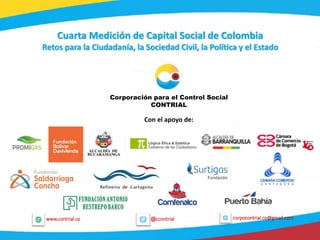 1
@ccontrialwww.contrial.co corpocontrial.co@gmail.com
Cuarta Medición de Capital Social de Colombia
Retos para la Ciudadanía, la Sociedad Civil, la Política y el Estado
Corporación para el Control Social
CONTRIAL
Con el apoyo de:
 