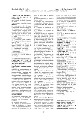 Boletín Oficial Nº 19.335                                                             Lunes 18 de Octubre de 2010
                  2010 - AÑO DEL BICENTENARIO DE LA REVOLUCION DE M AYO


ASOCIACION DE HOTELES,                    Junio de 2010. (Art. 25 Estatuto              Capital. (Art. 25 y 31 del Estatuto
R E S T A U R A N T E S              Y    Social).                                      Social). Las tarjetas credenciales que
CONFITERIAS                               4) - Informe del Síndico (Art. 69 Inc. f)     habilitarán a los asociados a ingresar a
Las Termas de Río Hondo - Santiago        Estatuto Social)                              la Asamblea deberán ser solicitadas
del Estero                                5) - Dictamen de la Auditora Externa          por los mismos en las Oficinas de la
Convocatoria a Asamblea General           correspondiente al Balance Ejercicio          Administración (Art. 34 del Estatuto
Ordinaria                                 Económico Nº XXI (Art. 25 Estatuto            Social).
L a A s o ciació n d e Ho t e l e s,      Social).                                      Santiago del Estero, 15 de Octubre de
Restaurantes y Confiterías, comunica a    6) - Proyecto de distribución de              dos mil diez.
sus Asociados que         se celebrará    excedentes.                                   LUIS E. GOMEZ - Presidente.
Asamblea General Ordinaria, el día        7) - Gestión del Consejo de                   MIRTA YANUZZI DE BRAVO -
jueves 28 de Octubre de 2010, a horas     Administración.                               Secretaria.
20:00 en su sede, sita en calle Laprida   8) - Recurso de apelación interpuesto         Nº 210.104 - e. 14 oct. - v. 18 oct. - p.
nº 64 de la Ciudad de Las Termas de       por la Sra. Nedi Cristina Ullúa en            400 - $ 120,00.-
Río Hondo.                                contra de la Resolución Nº 07/07 de
ORDEN DEL DIA                             fecha 20/Abr/07 dictada por el Consejo        PROVINCIA DE SANTIAGO DEL
1º - Lectura última Acta de Asamblea.     de Administración en el marco del             ESTERO
2º - Designación de dos socios para la    Sumario Interno Nº 03/06 por lo que se        MINISTERIO DE SALUD Y
firma del Acta.                           resolvió su expulsión como asociada           DESARROLLO SOCIAL
3º - Presentación de Memoria y            de esta cooperativa.                          LICITAC IO N PUBLICA Y
balance - Período 1º de Octubre de        9) - Sumario Interno Nº 02/06                 ESCRITA Nº 15/2010
2009 al 30 de Septiembre de 2010.-        instruido en contra del asociado Nº           AUTORIZADA POR DECRETO
4º - Renovación de Autoridades.           230, Sr. Luis Orlando Contreras               Nº 1.518/10
C A R L O S S . A . K AH N -              10) - Sumario Interno Nº 08/06                DIRECCION GENERAL DE
Vice-Presidente                           instruido en contra del asociado Nº 90,       ADMINISTRACION
NATALIO FERRO - Secretario                Sr. Juan Carlos Hoyos.                        D E P A R T A M E N T O
Nº 210.064 - e. 12 oct - v. 18 oct - p.   11) - Refrendo y ratificación de las          CONTRATACIONES
60 - $ 30,00.-                            Resoluciones Nº 11/09 y 03/10                 OBJ ETO: Ad quisición              de
                                          e ma n ad a s del Conse jo d e                CONJUNTOS DE JOGGINS, con
COOPERATIVA DE PROVISION,                 Administración por las cuales se              destino a Niños y Adolescentes de
CONSUMO, CREDITO Y                        incrementaron los montos en concepto          Escasos Recursos:
VIVIENDA PARA PUESTEROS                   de canon diario que deben abonar los          EXPEDIENTE Nº: 2362/54/2010.
"LA ARMONIA LTDA."                        asociados por el uso y goce de locales,       PRESUPUESTO OFICIAL: $
Santiago del Estero                       puestos y/o espacios que les hayan sido       285.000,00.- (Cientos doscientos
Convocatoria a Asamblea General           asignados en tal carácter, fijados de         ochenta y cinco mil).-
Ordinaria                                 acuerdo a la ubicación de los locales y       FECHA Y HORA DE APERTURA:
El Consejo de Administración de la        fijación.                                     2 de Noviembre del 2.010, a las 10:00
Cooperativa de Provisión de Servicios,    12) - Elección de Miembros del                hs., o el siguiente día hábil si fuera
Consumo, Crédito y Viviendas para         Consejo de Administración (doce               decretado feriado.-
Puesteros LA ARMONIA LTDA., en            consejeros entre titulares y suplentes)       LUGAR:            Departamento
cumplimiento a lo dispuesto por los       (Art. 45 Estatuto).                           Contrataciones - Dirección General de
Arts. 30 y 31 de los Estatutos Sociales   13) - Elección de Miembros del                Administración del Ministerio de
convoca a los Señores Asociados a la      Tribunal de Disciplina, (tres miembros        Salud y Desarrollo Social; sito en
Asamblea General Ordinaria a              titulares y dos miembros suplentes)           Avda. Belgrano (s) Nº 2050, ciudad de
realizarse el día Treinta de Octubre de   (Art. 63 Estatuto).                           Santiago del Estero.-
2010 a horas Veinte en el Salón de        14) - Elección de Miembros de                 PLIEGO DE CONDICIONES:
Usos Múltiples instalado en la Planta     Comisión de Provisión (ocho                   Podrán consultarse en la citada
Alta del edificio del Mercado             miembros) (Art. 65 Estatuto).                 repartición, donde se encuentran a
Armonía, sito en la manzana ubicada       15) - Un Síndico Titular y un Síndico         disposición de los interesados.-
entre calles Pellegrini, Tucumán,         Suplente (Art. 67 Estatuto).                  VALOR DEL PLIEGOS: $ 400.-
Pasaje Castro y Absalón Rojas de esta     16) - Elección de una comisión de             (cuatrocientos pesos).
Ciudad, con el objeto de considerar y     asociados para el estudio y preparación       C.P.N. LUIS R. ACUÑA - A/C - Dpto.
resolver el siguiente:                    de un proyecto de modificación parcial        Contrataciones
ORDEN DEL DIA                             del Estatuto Social y Reglamento              e. 14 oct - v. 18 oct -
1) - Elección de dos asociados para       Interno.
firmar el Acta de Asamblea,               Se hace saber a los Sres. Asociados
juntamente con el Presidente y la         que la documentación respaldatoria del
Secretaria.                               Orden del Día a considerarse en la            MINISTERIO DE EDUCACION
2) - Lectura del Acta anterior.           Asamblea que se convoca y el Padrón           GOBIERNO DE LA PROVINCIA
3) - Memoria y Balance General,           de Asociados se hallan puestos a la           SANTIAGO DEL ESTERO
Estado de Resultados y Cuadros            vista y disposición de los mismos en la       LIC IT ACION PUBLICA Y
Anexos, correspondientes al Ejercicio     Oficina de la Administración, sita en         ESCRITA Nº 03/2010
Económico Nº XXI cerrado al 30 de         Pasaje Castro Nº 179 de esta Ciudad           Organismo Licitante: Ministerio de


                                                            11
 