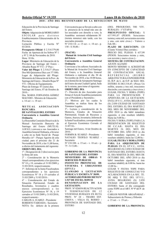 Boletín Oficial Nº 19.335                                                              Lunes 18 de Octubre de 2010
                  2010 - AÑO DEL BICENTENARIO DE LA REVOLUCION DE M AYO

Educación de la Provincia de Santiago      Convocatoria que se llevará a cabo con        (DEL PROGRAMA 500 VIV.
del Estero.                                la presencia de la mitad más uno de           RURALES - 1º ETAPA)
Objeto: Adquisición de MOBILIARIO          los asociados con derecho a voto, la          PRESUPUESTO OFICIAL: $
ESCOLAR para distintos                     Asamblea sesionará válidamente 30'            637.991,07 (PESOS: Seiscientos
Establecimientos Educacionales de la       (treinta minutos) más tarde, con los          treinta y siete mil, novecientos noventa
Provincia.                                 asociados presente.                           y uno, con siete ctvos.) - Valores a
Licitación Pública y Escrita Nº            Nº 210.114 - e. 15 oct - v. 18 oct - p.       Feb./09.-
03/2010.                                   150 - $ 30,00.-                               PLAZO DE EJECUCION: 120
Presupuesto Oficial: $ 2.510.379,00                                                      (Ciento Veinte) Días corridos.-
Fecha de Apertura de los Sobres Nº 1       (MACSE)                                       PRECIO DEL PLIEGO: $ 637,99
y Nº 2: 04 de Noviembre de 2010.            Mutual de Aviación Civil Santiago            (PESOS: Seiscientos treinta y siete,
Hora: 10 Hs.                               del Estero                                    con noventa y nueve ctvos.).-
Lugar: Ministerio de Educación de la       Convocatoria a Asamblea General               SISTEMA DE CONTRATACION:
Provincia de Santiago del Estero -         Ordinaria                                     AJUSTE ALZADO
Absalón Rojas Nº 572 - 2º Piso.-           Convócase a los señores Asociados de          MONTO MINIMO A ACREDITAR
Valor del Pliego: $ 2.510,37 (Pesos        la Mutual de Aviación Civil Santiago          EN CONCEPTO DE CAPACIDAD
Dos Mil Quinientos Diez con 37/100).       del Estero, a la Asamblea General             DE CONTRATACION ANUAL
Lugar de Adquisición del Pliego:           Ordinaria a realizarse el día 30 de           REFERENCIAL (RUBRO
Ministerio de Educación de la Prov. de     Noviembre de 2010, a las 10:00 horas,         ARQUITECTURA) EXPEDIDO POR
Santiago del Estero - Absalón Rojas Nº     en el domicilio de Aeropuerto Santiago        EL R.P. de L. de O.P. de SGO. DEL
572 - Oficina de Equipamiento.             del Estero de esta Ciudad Capital, Sede       ESTERO. $1.063.318,45.- (Pesos: Un
Plazo de Entrega: 07 (siete) días.         de la misma, para tratar el siguiente:        millón, sesenta y tres mil, trescientos
Santiago del Estero, 07 de Octubre de      ORDEN DEL DIA                                 dieciocho, con cuarenta y cinco ctvos.)
2010.-                                     1º.- Elección de dos Asociados para           LUGAR, FECHA Y HORA (TOPE)
Dra. MARIA FERNANDA GOMEZ                  firmar el Acta de Asamblea juntamente         PARA LA PRESENTACION Y
MACEDO - Ministra de Educación             con el Presidente y Secretario.-              APERTURA DE LA LICITACION:
e. 14 oct - v. 18 oct -                    2º.- Motivos por los cuales la                EN EL I.P.V.U., AVDA. BELGRANO
                                           Asamblea se realiza fuera de los              (S) 2.050 CIUDAD DE SANTIAGO
MUTUAL ASOCIACION                          Términos Legales.                             DEL ESTERO; EL DIA MARTES 2
BANCARIA                                   3º.- Lectura y consideración de la            DEL MES DE NOVIEMBRE DEL
DE SANTIAGO DEL ESTERO                     Memoria, Estados de Situación                 AÑO 2010 (o día hábil inmediato
Convocatoria a Asamblea General            Patrimonial, Estado de Recursos y             siguiente, si éste resultare inhábil);
Ordinaria                                  Gastos, Anexos, Inventario, Informe de        Hasta las 9,00 hs.-
La Honorable Comisión Directiva de la      la Junta Fiscalizadora, correspondiente       FECHA Y HORA (TOPE) PARA LA
Mutual Asociación Bancaria de              al Ejercicio Económico Cerrado el             PRESENTACION DE SOLICITUD
Santiago del Estero (MUTUAL                31/07/10.-                                    DE C.C.A.R.: HASTA EL DIA
A.B.S.E.) convoca a sus Asociados a        Santiago del Estero, 14 de Octubre de         MARTES 26 DEL MES DE
Asamblea General Ordinaria, a llevarse     2010.-                                        OCTUBRE DEL AÑO 2010 (o día
a cabo en su Sede Social de Pasaje         FERMIN B. SUAREZ - Presidente                 hábil inmediato siguiente, si éste
Heredia s/nº - Parque Aguirre de esta      NATALIO TEOFILO SUAREZ -                      resultare inhábil); hasta las 12,00 hs.-
ciudad, para el próximo día 21 de          Secretario                                    LUGAR, FECHA Y HORA (TOPE)
Noviembre de 2010, a las 11,00 horas,      Nº 210.108 - e. 15 oct. - v. 18 oct. - p.     PARA LA ADQUISICION DE
a efectos del tratamiento del siguiente:   75 - $ 15,00.-                                PLIEGO: EN EL I.P.V.U., AVDA.
ORDEN DEL DIA                                                                            BELGRANO (S) 2.050 CIUDAD DE
1º - Designación de 2 (dos) socios para    GOBIERNO DE LA PROVINCIA                      SANTIAGO DEL ESTERO; HASTA
la firma del acta.                         DE SANTIAGO DEL ESTERO                        EL DIA MARTES 26 DEL MES DE
2º - Consideración de la Memoria           MINISTERIO DE OBRAS Y                         OCTUBRE DEL AÑO 2010 (o día
Anual correspondiente a los ejercicios     SERVICIOS PUBLICOS                            hábil inmediato siguiente, si éste
Nº 18 y 19, cerrados el 31/03/2009 y       INSTITUTO PROVINCIAL DE                       resultare inhábil); de 8:00 hs. hasta las
31/03/2010, respectivamente.               VIVIENDA Y URBANISMO                          12,00 hs.-
3º - Informes de la Junta Fiscalizadora    (I.P.V.U.)                                    LUGAR Y FECHA TOPE PARA
correspondientes a los ejercicios          LLAMADO A LICITACION                          SOLICITUD DE CONSULTAS Y/O
Económicos Nº 18 y 19 cerrados el          PUBLICA Y ESCRITA Nº 38/09,                   ACLARACIONES EN LA SEC. TE.
31/03/2009 y 31/03/2010.-                  AUTORIZADO POR DECRETO Nº                     DE ARQ. Y TEC. DEL I.P.V.U.,
4º - Consideración del Estado de           1.527 DE FECHA 30/09/10                       AVDA. BELGRANO (S) 2.050
Situación Patrimonial, Estado de           DENOMINACION DE LA                            CIUDAD DE SANTIAGO DEL
Resultados, Inventarios y cuadros          LICITACION:                                   ESTERO; hasta el día consignado
anexos correspondientes a los              PROY. Nº 026058-REACTIVACION                  como TOPE en el ART. Nº 9º del P. de
Ejercicios Económicos Nº 18, y 19          Y TERMINACION DE 12                           C.P.-
cerrados el 31/03/2009 y 31/03/2010,       VIVIENDAS RURALES EN RUTA                     CARLOS NESTOR ARGAÑARAZ -
respectivamente.-                          PROV. Nº 24 - TRAMO EST.                      Subsecretario de Prensa y Difusión
CARLOS A. JUAREZ - Presidente              CHOYA - VILLA EL RODEO -                      e. 15 oct. - v. 19 oct.-
ROBERTO TABOADA - Secretario               PROVINCIA DE SANTIAGO DEL
NOTA: En defecto de la primera             ESTERO                                        GOBIERNO DE LA PROVINCIA


                                                             12
 