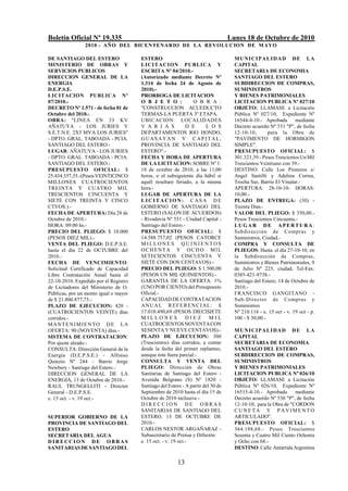 Boletín Oficial Nº 19.335                                                         Lunes 18 de Octubre de 2010
                2010 - AÑO DEL BICENTENARIO DE LA REVOLUCION DE M AYO

DE SANTIAGO DEL ESTERO                 ESTERO                                       MUNICIPALIDAD DE LA
MINISTERIO DE OBRAS Y                  LICI T A CION PUBLICA Y                      CAPITAL
SERVICIOS PUBLICOS                     ESCRITA Nº 04/2010.-                         SECRETARIA DE ECONOMIA
DIRECCION GENERAL DE LA                (Autorizado mediante Decreto Nº              SANTIAGO DEL ESTERO
ENERGIA                                1.314 de fecha 24 de Agosto de               SUBDIRECCION DE COMPRAS,
D.E.P.S.E.                             2010).-                                      SUMINISTROS
LICITACION PUBLICA Nº                  PRORROGA DE LICITACION                       Y BIENES PATRIMONIALES
07/2010.-                              O B J E T O :             O B R A :          LICITACION PUBLICA Nº 027/10
DECRETO Nº 1.571 - de fecha 01 de      "CONSTRUCCION ACUEDUCTO                      OBJETO: LLAMASE a Licitación
Octubre del 2010.-                     TERMAS-LA PUERTA 3º ETAPA.                   Pública Nº 027/10, Expediente Nº
OBRA: "LINEA EN 33 KV                  UBICACION: LOCALIDADES                       16544-4-10.- Aprobada        mediante
AÑATUYA - LOS JURIES Y                 V A R I A S            D E      L O S        Decreto acuerdo Nº 531 "P", de fecha
S.E.T.N.E. 2X5 MVA LOS JURIES"         DEPARTAMENTOS RIO HONDO,                     12-10-10,       para la Obra de
- DPTO. GRAL. TABOADA - PCIA.          GUASAYAN Y CAP ITAL,                         "PAVIMENTO DE HORMIGON
SANTIAGO DEL ESTERO.-                  PROVINCIA DE SANTIAGO DEL                    SIMPLE".
LUGAR: AÑATUYA - LOS JURIES            ESTERO".-                                    PRESUPUESTO OFICIAL: $
- DPTO. GRAL. TABOADA - PCIA.          FECHA Y HORA DE APERTURA                     301.321,39.- Pesos Trescientos Un Mil
SANTIAGO DEL ESTERO.-                  DE LA LICITACION: SOBRE Nº 1:                Trescientos Veintiuno con 39.-
PRESUPUESTO OFICIAL: $                 18 de octubre de 2010, a las 11,00           DESTINO: Calle Los Pioneros e/
25.434.357,35.-(Pesos VEINTICINCO      horas, o el subsiguiente día hábil si        Angel Santilli y Adelina Correa,
MILLONES CUATROCIENTOS                 aquél resultare feriado, a la misma          Trocha Sur, Barrio El Vinalar.-
TREINTA Y CUATRO MIL                   hora.-                                       APERTURA: 28-10-10- HORAS:
TRESCIENTOS CINCUENTA Y                LUGAR DE APERTURA DE LA                      10,00.-
SIETE CON TREINTA Y CINCO              LIC IT ACION: CASA DE                        PLAZO DE ENTREGA: (30) -
CTVOS.).-                              GOBIERNO DE SANTIAGO DEL                     Treinta Días.-
FECHA DE APERTURA: Día 28 de           ESTERO (SALON DE ACUERDOS)                   VALOR DEL PLIEGO: $ 350,00.-
Octubre de 2010.-                      - Rivadavia Nº 551 - Ciudad Capital -        Pesos Trescientos Cincuenta.-
HORA: 09:00 hs.-                       Santiago del Estero.-                        LUGAR DE APERTURA:
PRECIO DEL PLIEGO: $ 10.000            PRESUPUESTO OFICIAL: $                       Subdirección de Compras y
(PESOS DIEZ MIL).-                     14.588.757,02 (PESOS CATORCE                 Suministros, Ciudad.-
VENTA DEL PLIEGO: D.E.P.S.E.           MILLONES QUINIENTOS                          COMPRA Y CONSULTA DE
hasta el día 22 de OCTUBRE del         OCHENTA Y OCHO MIL                           PLIEGOS: Hasta el día 27-10-10, en
2010.-                                 SETECIENTOS CINCUENTA Y                      la Subdirección de Compras,
FECHA DE VENCIMIENTO:                  SIETE CON DOS CENTAVOS).-                    Suministros y Bienes Patrimoniales, 9
Solicitud Certificado de Capacidad     PRECIO DEL PLIEGO: $ 1.500,00                de Julio Nº 225, ciudad, Tel-Fax:
Libre Contratación Anual hasta el      (PESOS UN MIL QUINIENTOS).-                  0385-421-9738.-
22-10-2010. Expedido por el Registro   GARANTIA DE LA OFERTA: 1%                    Santiago del Estero, 14 de Octubre de
de Licitadores del Ministerio de O.    (UNO POR CIENTO) del Presupuesto             2010.-
Públicas, por un monto igual o mayor   Oficial.-                                    FRANCISCO GANGITANO -
de $ 21.800.877,73.-                   CAPACIDAD DE CONTRATACION                    Sub-Director de Compras y
PLAZO DE EJECUCION: 420 -              AN U A L R E F E R E N C I AL: $             Suministros
(CUATROCIENTOS VEINTE) días            17.010.490,69 (PESOS DIECISIETE              Nº 210.116 - e. 15 oct - v. 19 oct - p.
corridos.-                             MILLONES               DIEZ       MIL        100 - $ 30,00.-
MANT E N I M I E N T O D E L A         CUATROCIENTOS NOVENTA CON
OFERTA: 90 (NOVENTA) días.-            SESENTA Y NUEVE CENTAVOS).-                  M U N I C I P AL I D A D D E L A
SISTEMA DE CONTRATACION:               PLAZO DE EJECUCION: 300                      CAPITAL
Por ajuste alzado.-                    (Trescientos) días corridos, a contar        SECRETARIA DE ECONOMIA
CONSULTA: Dirección General de la      desde la fecha del primer replanteo,         SANTIAGO DEL ESTERO
Energía (D.E.P.S.E.) - Alfonso         aunque éste fuera parcial.-                  SUBDIRECCION DE COMPRAS,
Quinzio Nº 244 - Barrio Jorge          CONSULTA Y VENTA DEL                         SUMINISTROS
Newbery - Santiago del Estero.-        PLIEGO: Dirección de Obras                   Y BIENES PATRIMONIALES
DIRECCION GENERAL DE LA                Sanitarias de Santiago del Estero -          LICITACION PUBLICA Nº 026/10
ENERGIA, 13 de Octubre de 2010.-       Avenida Belgrano (S) Nº 1820 -               OBJETO: LLAMASE a Licitación
RAUL TRUNGELLITI - Director            Santiago del Estero - A partir del 30 de     Pública Nº 026/10, Expediente Nº
General - D.E.P.S.E.                   Septiembre de 2010 hasta el día 15 de        16515-4-10.- Aprobada       mediante
e. 15 oct. - v. 19 oct.-               Octubre de 2010 inclusive.-                  Decreto acuerdo Nº 530 "P", de fecha
                                       DIRECCION DE OBRAS                           12-10-10, para la Obra de "CORDON
                                       SANITARIAS DE SANTIAGO DEL                   CUNETA Y PAVIMENTO
SUPERIOR GOBIERNO DE LA                ESTERO, 13 DE OCTUBRE DE                     ARTICULADO".
PROVINCIA DE SANTIAGO DEL              2010.-                                       PRESUPUESTO OFICIAL: $
ESTERO                                 CARLOS NESTOR ARGAÑARAZ -                    364.188,68.- Pesos Trescientos
SECRETARIA DEL AGUA                    Subsecretario de Prensa y Difusión           Sesenta y Cuatro Mil Ciento Ochenta
DIRECCION DE OBRAS                     e. 15 oct. - v. 19 oct.-                     y Ocho con 68.-
SANITARIAS DE SANTIAGO DEL                                                          DESTINO: Calle Antártida Argentina

                                                         13
 