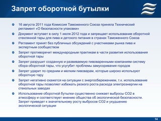 Запрет оборотной бутылки

 16 августа 2011 года Комиссия Таможенного Союза приняла Технический
 регламент «О безопасности упаковки»
 Документ вступает в силу 1 июля 2012 года и запрещает использование оборотной
 стеклянной тары для пива и детского питания в странах Таможенного Союза
 Регламент принят без публичных обсуждений с участниками рынка пива и
 экспертным сообществом
 Запрет противоречит международным практикам в части развития использования
 оборотной тары
 Запрет разрушит созданную и развиваемую пивоваренными компаниям систему
 сбора оборотной тары, что усугубит проблемы замусоривания городов
 Запрет ударит по средним и мелким пивоварам, которые широко используют
 оборотную тару
 Запрет негативно скажется на ситуации с энергосбережением, т.к. использование
 оборотной тары позволяет избежать резкого роста расхода электроэнергии на
 стекольных заводах
 Использование оборотной бутылки существенно снижает выбросы CO2 в
 атмосферу и соответствует мнению общества об экологической безопасности.
 Запрет приведет к значительному росту выбросов CO2 и ухудшению
 экологической ситуации


                                                                                 14
 