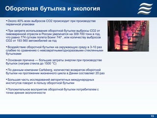 Оборотная бутылка и экология
• Около 40% всех выбросов CO2 происходит при производстве
первичной упаковки

• При запрете использования оборотной бутылки выбросы СО2 от
пивоваренной отрасли в России увеличатся на 309 700 тонн в год,
что равно 774 суткам полета Боинг 747 , или количеству выбросов
СО2 от 193 560 автомобилей за год

• Воздействие оборотной бутылки на окружающую среду в 3-10 раз
слабее по сравнению с невозвратными/одноразовыми стеклянными
бутылками

• Основная причина — большие затраты энергии при производстве
бутылок (нагрев стекла до 1500 °C)

• По данным компании Carlsberg, количество возвратов оборотной
бутылки на протяжении жизненного цикла в Дании составляет 20 раз

• Большая часть исследований авторитетных международных
институтов говорит в пользу оборотной бутылки

• Положительное восприятие оборотной бутылки потребителем с
точки зрения экологичности




                                                                   15
 