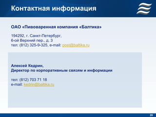 Контактная информация

ОАО «Пивоваренная компания «Балтика»
194292, г. Санкт-Петербург,
6-ой Верхний пер., д. 3
тел: (812) 325-9-325, e-mail: post@baltika.ru




Алексей Кедрин,
Директор по корпоративным связям и информации

тел: (812) 703 71 18
e-mail: kedrin@baltika.ru




                                                20
 