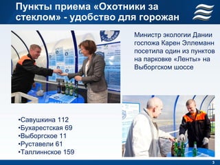 Пункты приема «Охотники за
стеклом» - удобство для горожан
                      Министр экологии Дании
                      госпожа Карен Эллеманн
                      посетила один из пунктов
                      на парковке «Ленты» на
                      Выборгском шоссе




•Савушкина 112
•Бухарестская 69
•Выборгское 11
•Руставели 61
•Таллиннское 159
                                             3
 