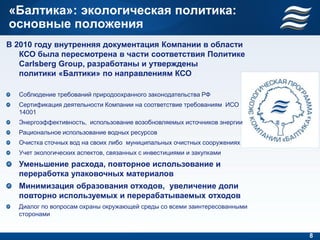 «Балтика»: экологическая политика:
основные положения
В 2010 году внутренняя документация Компании в области
   КСО была пересмотрена в части соответствия Политике
   Carlsberg Group, разработаны и утверждены
   политики «Балтики» по направлениям КСО

  Соблюдение требований природоохранного законодательства РФ
  Сертификация деятельности Компании на соответствие требованиям ИСО
  14001
  Энергоэффективность, использование возобновляемых источников энергии
  Рациональное использование водных ресурсов
  Очистка сточных вод на своих либо муниципальных очистных сооружениях
  Учет экологических аспектов, связанных с инвестициями и закупками
  Уменьшение расхода, повторное использование и
  переработка упаковочных материалов
  Минимизация образования отходов, увеличение доли
  повторно используемых и перерабатываемых отходов
  Диалог по вопросам охраны окружающей среды со всеми заинтересованными
  сторонами


                                                                          8
 