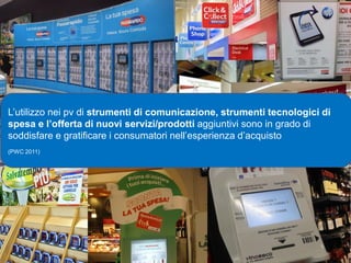 L’utilizzo nei pv di strumenti di comunicazione, strumenti tecnologici di
spesa e l’offerta di nuovi servizi/prodotti aggiuntivi sono in grado di
soddisfare e gratificare i consumatori nell’esperienza d’acquisto
(PWC 2011)




    13/10/2012                                                         10
 
