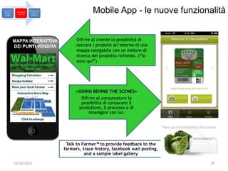 Brand &
Market
 Insight
            Strategy &
             Planning
                         Management
                          Return &
                           Analysis
                                                    Mobile App - le nuove funzionalità


           MAPPA INTERATTIVA                Offrire al cliente la possibilità di
           DEI PUNTI VENDITA                cercare i prodotti all’interno di una
                                            mappa navigabile con un motore di
                                            ricerca del prodotto richiesto. (“io
                                            sono qui”)




                                           «GOING BEHIND THE SCENES»
                                             Offrire al consumatore la
                                             possibilità di conoscere il
                                            produttore, il processo e di
                                                 interagire con lui.




                                       Talk to Farmer™ to provide feedback to the
                                      farmers, trace history, facebook wall posting,
                                                and a sample label gallery

           13/10/2012                                                                  18
 