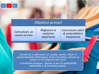 Brand &                  Management
            Strategy &
Market                    Return &
             Planning
 Insight                   Analysis




                                                 Obiettivi primari
                                                       Migliorare la     Comunicare valori
                            Comunicare un
                                                        customer          di sostenibilità e
                            nuovo servizio
                                                       experience            trasparenza




                                    Contribuire a rafforzare con questa servizi «Tech» il
                                  posizionamento dell’insegna come innovatore, sempre al
                                              passo con le esigenze del nuovo
                                    «connected shopper», attento ai temi di sostenibilità
                                             ambientale e di benessere/salute.
           13/10/2012                                                                          19
 