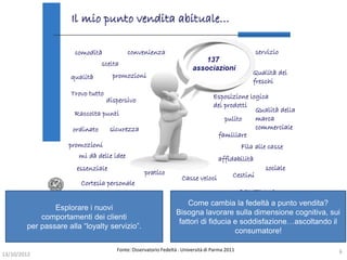 Come cambia la fedeltà a punto vendita?
                Esplorare i nuovi
                                                               Bisogna lavorare sulla dimensione cognitiva, sui
            comportamenti dei clienti
                                                                fattori di fiducia e soddisfazione…ascoltando il
        per passare alla “loyalty servizio”.
                                                                                   consumatore!

                                    Fonte: Osservatorio Fedeltà . Università di Parma 2011                     6
13/10/2012
 