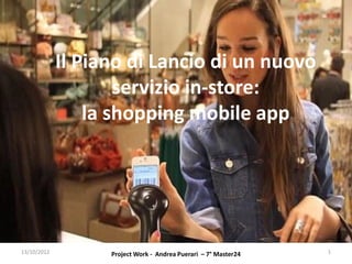 Il Piano di Lancio di un nuovo
                     servizio in-store:
                 la shopping mobile app




13/10/2012         Project Work - Andrea Puerari – 7° Master24   1
 