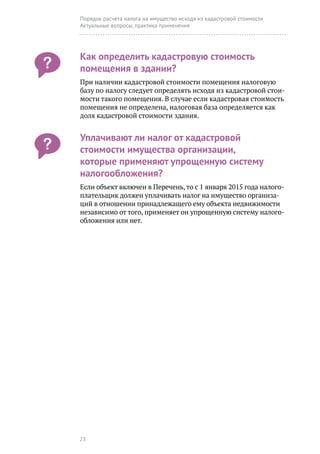 23
Порядок расчета налога на имущество исходя из кадастровой стоимости.
Актуальные вопросы, практика применения
Как определить кадастровую стоимость
помещения в здании?
При наличии кадастровой стоимости помещения налоговую
базу по налогу следует определять исходя из кадастровой стои-
мости такого помещения. В случае если кадастровая стоимость
помещения не определена, налоговая база определяется как
доля кадастровой стоимости здания.
Уплачивают ли налог от кадастровой
стоимости имущества организации,
которые применяют упрощенную систему
налогообложения?
Если объект включен в Перечень, то с 1 января 2015 года налого-
плательщик должен уплачивать налог на имущество организа-
ций в отношении принадлежащего ему объекта недвижимости
независимо от того, применяет он упрощенную систему налого-
обложения или нет.
 