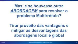 12
18/10/2023 SEMINÁRIOS DO DEPARTAMENTO DE COMPUTAÇÃO DA UFSCAR
Mas, e se houvesse outra
ABORDAGEM para resolver o
problema Multirrótulo?
Tirar proveito das vantagens e
mitigar as desvantagens das
abordagens local e global
 