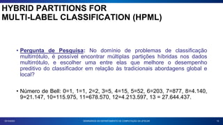 15
18/10/2023
• Pergunta de Pesquisa: No domínio de problemas de classificação
multirrótulo, é possível encontrar múltiplas partições híbridas nos dados
multirrótulo, e escolher uma entre elas que melhore o desempenho
preditivo do classificador em relação às tradicionais abordagens global e
local?
• Número de Bell: 0=1, 1=1, 2=2, 3=5, 4=15, 5=52, 6=203, 7=877, 8=4.140,
9=21.147, 10=115.975, 11=678.570, 12=4.213.597, 13 = 27.644.437.
SEMINÁRIOS DO DEPARTAMENTO DE COMPUTAÇÃO DA UFSCAR
HYBRID PARTITIONS FOR
MULTI-LABEL CLASSIFICATION (HPML)
 