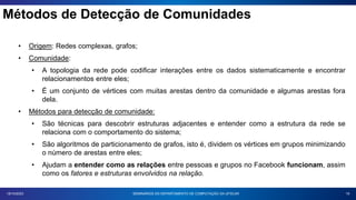 Métodos de Detecção de Comunidades
19
18/10/2023
• Origem: Redes complexas, grafos;
• Comunidade:
• A topologia da rede pode codificar interações entre os dados sistematicamente e encontrar
relacionamentos entre eles;
• É um conjunto de vértices com muitas arestas dentro da comunidade e algumas arestas fora
dela.
• Métodos para detecção de comunidade:
• São técnicas para descobrir estruturas adjacentes e entender como a estrutura da rede se
relaciona com o comportamento do sistema;
• São algoritmos de particionamento de grafos, isto é, dividem os vértices em grupos minimizando
o número de arestas entre eles;
• Ajudam a entender como as relações entre pessoas e grupos no Facebook funcionam, assim
como os fatores e estruturas envolvidos na relação.
SEMINÁRIOS DO DEPARTAMENTO DE COMPUTAÇÃO DA UFSCAR
 