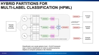 37
18/10/2023 SEMINÁRIOS DO DEPARTAMENTO DE COMPUTAÇÃO DA UFSCAR
HYBRID PARTITIONS FOR
MULTI-LABEL CLASSIFICATION (HPML)
Classificador com versão global e local – CLUS Framework
Usar o mesmo classificador em todos os particionamentos
Objetivo é comparar partições e não métodos
 
