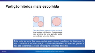Partição híbrida mais escolhida
44
18/10/2023 SEMINÁRIOS DO DEPARTAMENTO DE COMPUTAÇÃO DA UFSCAR
Partição Híbrida mais escolhida em geral:
Uma partição híbrida com 2 clusters está
mais próxima de uma partição global
composta por um único cluster.
Esta pode ser uma das razões pelas quais nossos resultados de desempenho
são competitivos em comparação com outras partições, superam os globais e
não são superiores às locais para alguns conjuntos de dados.
 