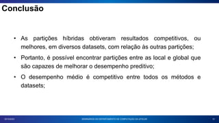 51
18/10/2023
• As partições híbridas obtiveram resultados competitivos, ou
melhores, em diversos datasets, com relação às outras partições;
• Portanto, é possível encontrar partições entre as local e global que
são capazes de melhorar o desempenho preditivo;
• O desempenho médio é competitivo entre todos os métodos e
datasets;
SEMINÁRIOS DO DEPARTAMENTO DE COMPUTAÇÃO DA UFSCAR
Conclusão
 