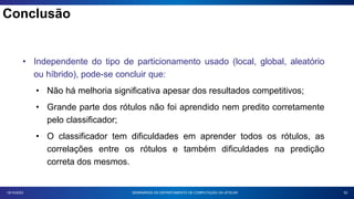 52
18/10/2023
• Independente do tipo de particionamento usado (local, global, aleatório
ou híbrido), pode-se concluir que:
• Não há melhoria significativa apesar dos resultados competitivos;
• Grande parte dos rótulos não foi aprendido nem predito corretamente
pelo classificador;
• O classificador tem dificuldades em aprender todos os rótulos, as
correlações entre os rótulos e também dificuldades na predição
correta dos mesmos.
SEMINÁRIOS DO DEPARTAMENTO DE COMPUTAÇÃO DA UFSCAR
Conclusão
 