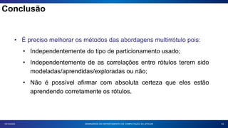 53
18/10/2023
• É preciso melhorar os métodos das abordagens multirrótulo pois:
• Independentemente do tipo de particionamento usado;
• Independentemente de as correlações entre rótulos terem sido
modeladas/aprendidas/exploradas ou não;
• Não é possível afirmar com absoluta certeza que eles estão
aprendendo corretamente os rótulos.
SEMINÁRIOS DO DEPARTAMENTO DE COMPUTAÇÃO DA UFSCAR
Conclusão
 