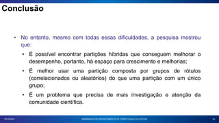 Conclusão
54
18/10/2023
• No entanto, mesmo com todas essas dificuldades, a pesquisa mostrou
que:
• É possível encontrar partições híbridas que conseguem melhorar o
desempenho, portanto, há espaço para crescimento e melhorias;
• É melhor usar uma partição composta por grupos de rótulos
(correlacionados ou aleatórios) do que uma partição com um único
grupo;
• É um problema que precisa de mais investigação e atenção da
comunidade científica.
SEMINÁRIOS DO DEPARTAMENTO DE COMPUTAÇÃO DA UFSCAR
 
