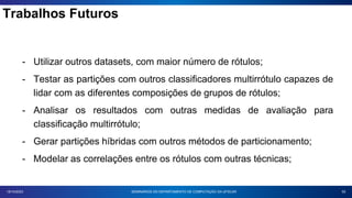 Trabalhos Futuros
55
18/10/2023
- Utilizar outros datasets, com maior número de rótulos;
- Testar as partições com outros classificadores multirrótulo capazes de
lidar com as diferentes composições de grupos de rótulos;
- Analisar os resultados com outras medidas de avaliação para
classificação multirrótulo;
- Gerar partições híbridas com outros métodos de particionamento;
- Modelar as correlações entre os rótulos com outras técnicas;
SEMINÁRIOS DO DEPARTAMENTO DE COMPUTAÇÃO DA UFSCAR
 