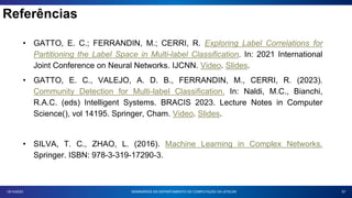 Referências
57
18/10/2023
• GATTO, E. C.; FERRANDIN, M.; CERRI, R. Exploring Label Correlations for
Partitioning the Label Space in Multi-label Classification. In: 2021 International
Joint Conference on Neural Networks. IJCNN. Video. Slides.
• GATTO, E. C., VALEJO, A. D. B., FERRANDIN, M., CERRI, R. (2023).
Community Detection for Multi-label Classification. In: Naldi, M.C., Bianchi,
R.A.C. (eds) Intelligent Systems. BRACIS 2023. Lecture Notes in Computer
Science(), vol 14195. Springer, Cham. Video. Slides.
• SILVA, T. C., ZHAO, L. (2016). Machine Learning in Complex Networks.
Springer. ISBN: 978-3-319-17290-3.
SEMINÁRIOS DO DEPARTAMENTO DE COMPUTAÇÃO DA UFSCAR
 