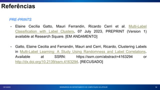 Referências
58
18/10/2023
PRE-PRINTS
- Elaine Cecília Gatto, Mauri Ferrandin, Ricardo Cerri et al. Multi-Label
Classification with Label Clusters, 07 July 2023, PREPRINT (Version 1)
available at Research Square. [EM ANDAMENTO]
- Gatto, Elaine Cecilia and Ferrandin, Mauri and Cerri, Ricardo, Clustering Labels
in Multi-Label Learning: A Study Using Randomness and Label Correlations.
Available at SSRN: https://ssrn.com/abstract=4163294 or
http://dx.doi.org/10.2139/ssrn.4163294. [RECUSADO]
SEMINÁRIOS DO DEPARTAMENTO DE COMPUTAÇÃO DA UFSCAR
 