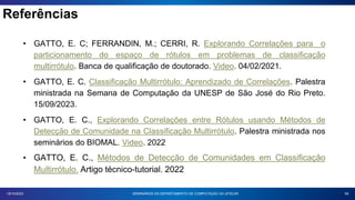 Referências
59
18/10/2023
• GATTO, E. C; FERRANDIN, M.; CERRI, R. Explorando Correlações para o
particionamento do espaço de rótulos em problemas de classificação
multirrótulo. Banca de qualificação de doutorado. Video. 04/02/2021.
• GATTO, E. C. Classificação Multirrótulo: Aprendizado de Correlações. Palestra
ministrada na Semana de Computação da UNESP de São José do Rio Preto.
15/09/2023.
• GATTO, E. C., Explorando Correlações entre Rótulos usando Métodos de
Detecção de Comunidade na Classificação Multirrótulo. Palestra ministrada nos
seminários do BIOMAL. Video. 2022
• GATTO, E. C., Métodos de Detecção de Comunidades em Classificação
Multirrótulo. Artigo técnico-tutorial. 2022
SEMINÁRIOS DO DEPARTAMENTO DE COMPUTAÇÃO DA UFSCAR
 