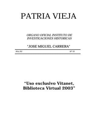 PATRIA VIEJA

          ORGANO OFICIAL INSTITUTO DE
          INVESTIGACIONES HISTORICAS

          "JOSE MIGUEL CARRERA"
Año XV                             Nª 18




         “Uso exclusivo Vitanet,
         Biblioteca Virtual 2003”
 