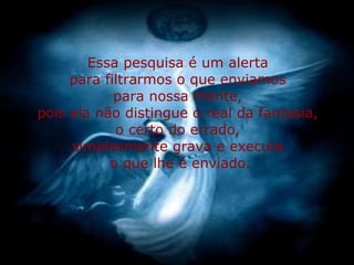 Essa pesquisa é um alerta  para filtrarmos o que enviamos  para nossa mente,  pois ela não distingue o real da fantasia,  o certo do errado,  simplesmente grava e executa  o que lhe é enviado. 