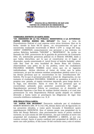 POLICIA DE LA PROVINCIA DE SAN LUIS
                 CENTRO DE ATENCION DE EMERGENCIA
              “Año del Bicentenario de la Revolución de Mayo”




COMISARIA DISTRITO 25 SANTA ROSA:
“AV. DESORDEN EN LA VIA PUBLICA- RESISTENCIA A LA AUTORIDAD-
DAÑOS CONTRA BIENES DEL ESTADO” En base           a Acta de
Procedimiento Policial el cual expresa entre otros términos. Que en la
fecha siendo la hora 06.10 aprox., en circunstancias en que se
encontraba realizando recorriendo el Móvil 1-279 a cargo del Insp.
GARAY CHRISTIAN, conjuntamente con personal a sus órdenes, en
ambos Boliches bailables “ANUBIS” y “MONTESCO”. Se recibe un
llamado vía VHF, proveniente de la guardia de prevención de Comisaría
Dtto. 25, solicitando presencia policial en el Boliche ANUBIS, dado a
que había disturbios, por lo que al constituirse en el lugar, al
descender, queda estacionado el móvil frente al boliche bailable, sobre
calle San José de esta localidad de Santa Rosa del Conlara,
observándose una pelea en la vía publica, entre los ciudadanos
FIGUEROA DAMIAN, TORRES entre otros que no se lograron
individualizar, dichos efectivos al tratar de evitar que la pelea
continuara, ya que los mismos estaban arrojándose piedras entre si y a
las demás personas que se encontraban en las inmediaciones del
boliche. Por lo que el personal procedió a tratar de dispersarlos, en ese
instante el ciudadano FIGUEROA DAMIAN, se aproxima al móvil y le
propina una patada, al espejo retrovisor izquierdo, para luego darse a
la fuga, con dirección hacia el resto de las personas que se
encontraban peleando para posterior ausentarse del lugar .
Seguidamente personal Policía se constituye en el domicilio del
nombrado Figueroa a los fines de realizar formal citación y el cual tras
presentarse en esta Dependencia Policial queda alojado en calidad
detenido a hasta tanto se practiquen las diligencias de rigor tras
consulta telefónica realizada a su S..S

SUB CRIA16 VILLA LARCA:
“AV. DAÑOS POR INCENDIO” Denuncia radicada por el ciudadano
RAMON MORATA DNI. Nº 8.152.140, demás datos son de figuración en
los presentes obrados, y como parte Acusada A Establecer quien
seguidamente DENUNCIA: Que el mismo posee una propiedad en la
Zona del Paraje Balcarce, mas precisamente hacia el punto cardinal
noroeste, la cual consta de 264 hectáreas , las que colindan al norte con
propiedad del ciudadano ALANIZ ARMANDO y AMAYA, al sur con
camino vecinal, hacia el punto cardinal este propiedad de AMAYA y al
oeste con calle publica, el día lunes 18 del corriente mes y año el mismo
 