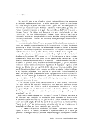 Lucia Lippi Oliveira




    Foi a partir dos anos 50 que o Nordeste emergiu no imaginário nacional como região
problemática, como situação prestes a explodir, apresentando um quadro de convulsão
social que ameaçaria a própria unidade nacional. A partir dessa década surgiram duas
vertentes que indicavam soluções distintas: a reformista-modernizadora, que teve Celso
Furtado como expoente maior e da qual a Superintendência do Desenvolvimento do
Nordeste (Sudene) é a criatura mais famosa; e a vertente revolucionária, das Ligas
Camponesas, e sua mais importante figura, Francisco Julião. Os tempos da revolução
cubana e da Aliança Para o Progresso balizam a luta política e ideológica entre esquerda
e direita que conforma a trajetória das instituições e dos personagens mencionados no
livro de Teixeira.
    Nesse contexto maior, Flávio W. Teixeira apresenta a história cultural ou das instituições de
cultura que marcaram a vida da cidade do Recife. Sua contribuição específica é abordar uma
nova geração de artistas e intelectuais e as novas soluções estéticas, que tiveram no teatro sua
experiência mais sensível e significativa. Esse movimento, que congregou diferentes artistas,
produziu uma ruptura com os padrões culturais e estéticos em Recife. Vamos por partes.
    Uma das primeiras experiências de renovação da produção teatral foi o Teatro de
Amadores de Pernambuco (TAP), surgido em 1941. Contrapondo-se ao que se praticava
com a comédia ligeira, o teatro de revista, o teatro como diversão, sua missão era elevar o
teatro que se praticava no Recife ao nível da ‘grande arte’. O TAP teve um papel de renovação,
no sentido de qualificar melhor a experiência teatral e cenográfica, já que sua posição era
reafirmar o realismo e não aceitar nenhum experimento de linguagem e expressão teatral.
Assim é que definiu como seu repertório textos clássicos da literatura dramática (ainda
que, de fato, não os tenha encenado) e assumiu um padrão de cuidados cênicos considerado
de alta qualidade. Seu criador e líder, Valdemar de Oliveira, esteve perto de instâncias do
poder, sendo responsável pela gestão de teatros e grupos teatrais mantidos pelos poder
público estadual e municipal. Valdemar de Oliveira assinava colunas de arte nos mais
importantes jornais do Recife e editava a revista Contraponto, na qual expressava também
suas opiniões e pontos de vista.
    O TAP, como diz o nome, foi um teatro de amadores, de caráter altruísta e filantrópico.
Fazia parte assim da ‘boa sociedade’, apresentando ‘boas peças’ para formar um público
qualificado, de elite. Para Oliveira, o “teatro é exclusivamente uma expressão da arte. E
esta, por definição, em suas formas mais elevadas, só é acessível à fruição e apreciação
daqueles poucos cultivados em seus sentidos, dotados de uma aprimorada e apurada
sensibilidade” (p.110).
    Aquele padrão conservador ou, para usar outra expressão de Oliveira, “rotariano, de
boa sociedade”, seria contestado por outro grupo teatral organizado no Recife, o Teatro
do Estudante de Pernambuco (TEP). Sua figura maior foi Hermilo Borba Filho. Homem de
teatro, no sentido amplo, Hermilo fez em 1945 uma conferência-manifesto intitulada
“Teatro, arte do povo”, que funcionou como um turning point. Sua fala foi uma espécie de
‘anunciação’, a indicar aos jovens o caminho a ser percorrido.
    O TEP (1946-1952) representou uma ruptura sociopolítica e estética com o teatro então
vigente, inclusive o TAP. Frederico Garcia Lorca foi figura fundamental para os jovens que
aglutinou e modelo para um teatro ambulante a ser levado ao povo. Sua sugestão de encenar


1216                                                  História, Ciências, Saúde – Manguinhos, Rio de Janeiro
 