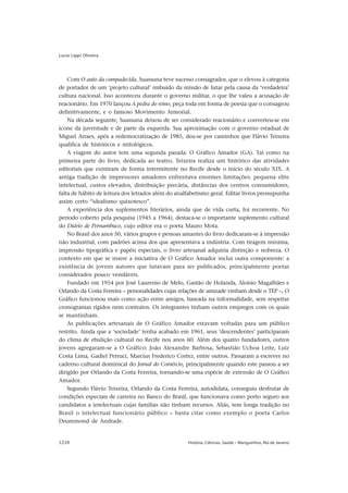 Lucia Lippi Oliveira




    Com O auto da compadecida, Suassuna teve sucesso consagrador, que o elevou à categoria
de portador de um ‘projeto cultural’ imbuído da missão de lutar pela causa da ‘verdadeira’
cultura nacional. Isso aconteceu durante o governo militar, o que lhe valeu a acusação de
reacionário. Em 1970 lançou A pedra do reino, peça toda em forma de poesia que o consagrou
definitivamente, e o famoso Movimento Armorial.
    Na década seguinte, Suassuna deixou de ser considerado reacionário e converteu-se em
ícone da juventude e de parte da esquerda. Sua aproximação com o governo estadual de
Miguel Arraes, após a redemocratização de 1985, deu-se por caminhos que Flávio Teixeira
qualifica de históricos e mitológicos.
    A viagem do autor tem uma segunda parada: O Gráfico Amador (GA). Tal como na
primeira parte do livro, dedicada ao teatro, Teixeira realiza um histórico das atividades
editoriais que existiram de forma intermitente no Recife desde o início do século XIX. A
antiga tradição de impressores amadores enfrentava enormes limitações: pequena elite
intelectual, custos elevados, distribuição precária, distâncias dos centros consumidores,
falta de hábito de leitura dos letrados além do analfabetismo geral. Editar livros pressupunha
assim certo “idealismo quixotesco”.
    A experiência dos suplementos literários, ainda que de vida curta, foi recorrente. No
período coberto pela pesquisa (1945 a 1964), destaca-se o importante suplemento cultural
do Diário de Pernambuco, cujo editor era o poeta Mauro Mota.
    No Brasil dos anos 50, vários grupos e pessoas amantes do livro dedicaram-se à impressão
não industrial, com padrões acima dos que apresentava a indústria. Com tiragem mínima,
impressão tipográfica e papéis especiais, o livro artesanal adquiria distinção e nobreza. O
contexto em que se insere a iniciativa de O Gráfico Amador inclui outra componente: a
existência de jovens autores que lutavam para ser publicados, principalmente poetas
considerados pouco vendáveis.
    Fundado em 1954 por José Laurenio de Melo, Gastão de Holanda, Aloisio Magalhães e
Orlando da Costa Ferreira – personalidades cujas relações de amizade vinham desde o TEP –, O
Gráfico funcionou mais como ação entre amigos, baseada na informalidade, sem respeitar
cronogramas rígidos nem contratos. Os integrantes tinham outros empregos com os quais
se mantinham.
    As publicações artesanais de O Gráfico Amador estavam voltadas para um público
restrito. Ainda que a ‘sociedade’ tenha acabado em 1961, seus ‘descendentes’ participaram
do clima de ebulição cultural no Recife nos anos 60. Além dos quatro fundadores, outros
jovens agregaram-se a O Gráfico: João Alexandre Barbosa, Sebastião Uchoa Leite, Luiz
Costa Lima, Gadiel Perruci, Marcius Frederico Cortez, entre outros. Passaram a escrever no
caderno cultural dominical do Jornal do Comércio, principalmente quando este passou a ser
dirigido por Orlando da Costa Ferreira, tornando-se uma espécie de extensão de O Gráfico
Amador.
    Segundo Flávio Teixeira, Orlando da Costa Ferreira, autodidata, conseguiu desfrutar de
condições especiais de carreira no Banco do Brasil, que funcionava como porto seguro aos
candidatos a intelectuais cujas famílias não tinham recursos. Aliás, tem longa tradição no
Brasil o intelectual funcionário público – basta citar como exemplo o poeta Carlos
Drummond de Andrade.


1218                                                História, Ciências, Saúde – Manguinhos, Rio de Janeiro
 