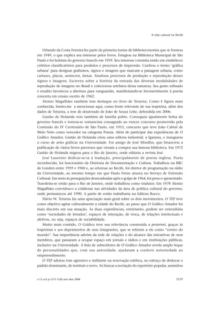 A vida cultural no Recife




    Orlando da Costa Ferreira fez parte da primeira turma de biblioteconomia que se formou
em 1949, o que explica seu interesse pelos livros. Estagiou na Biblioteca Municipal de São
Paulo e foi bolsista do governo francês em 1959. Seu interesse consistia então em estabelecer
critérios classificatórios para produtos e processos de impressão. Cunhou o termo ‘gráfica
urbana’ para designar grafismos, signos e imagens que marcam a paisagem urbana, como
cartazes, placas, anúncios, faixas. Analisou processos de produção e reprodução desses
signos e imagens. Escreveu sobre a história da entrada das diversas modalidades de
reprodução de imagens no Brasil e colecionou artefatos dessa natureza. Seu gosto refinado
e erudito favoreceu a abertura para vanguardas, manifestando-se favoravelmente à poesia
concreta em ensaio escrito de 1962.
    Aloisio Magalhães também tem destaque no livro de Teixeira. Como é figura mais
conhecida, limito-me a mencionar aqui, como fonte relevante de sua trajetória, além dos
dados de Teixeira, a tese de doutorado de João de Souza Leite, defendida em 2006.
    Gastão de Holanda veio também de família pobre. Conseguiu igualmente bolsa do
governo francês e tornou-se romancista consagrado ao vencer concurso promovido pela
Comissão do IV Centenário de São Paulo, em 1953, concurso que teve João Cabral de
Melo Neto como vencedor na categoria Poesia. Além de participar das experiências de O
Gráfico Amador, Gastão de Holanda criou uma editora industrial, a Igarassu, e inaugurou
o curso de artes gráficas na Universidade. Foi amigo de José Mindlin, que financiou a
publicação de vários livros preciosos que vieram a compor sua famosa biblioteca. Em 1972
Gastão de Holanda migrou para o Rio de Janeiro, onde editaria a revista José.
    José Laurenio dedicar-se-ia à tradução, principalmente de poesia inglesa. Poeta
reconhecido, foi funcionário da Diretoria de Documentação e Cultura. Trabalhou na BBC
de Londres entre 1959 e 1960 e, ao retornar ao Recife, foi diretor de programação na rádio
da Universidade, ao mesmo tempo em que Paulo Freire atuava no Serviço de Extensão
Cultural. Em meio às perseguições desncadeadas após o golpe de 1964, foi preso e aposentado.
Transferiu-se então para o Rio de Janeiro, onde trabalhou como tradutor. Em 1978 Aloisio
Magalhães convidou-o a colaborar nas atividades da área de política cultural do governo,
onde permaneceu até 1990. A partir de então trabalharia na Editora Rocco.
    Flávio W. Teixeira faz uma apreciação mais geral sobre os dois movimentos. O TEP teve
como objetivo agitar culturalmente a cidade do Recife, ao passo que O Gráfico Amador foi
mais discreto em sua atuação. As duas experiências, entretanto, podem ser entendidas
como ‘sociedades de letrados’, espaços de interação, de troca, de relações intelectuais e
afetivas, ou seja, espaços de sociabilidade.
    Muito mais contido, O Gráfico teve sua relevância construída a posteriori, graças às
trajetórias e aos depoimentos de seus integrantes, que se referem a ele como “centro do
mundo”. Sua importância advém da rede de relações e do alcance das iniciativas de seus
membros, que passaram a ocupar espaço em jornais e rádios e em instituições públicas,
inclusive na Universidade. A lista de subscritores de O Gráfico Amador revela amplo leque
de personalidades que, com sua autoridade, ajudaram a conferir notoriedade ao
empreendimento.
    O TEP adotou tom agressivo e militante na renovação estética, no esforço de deslocar o
padrão dominante, de instituir o novo. Ao buscar a recriação do repertório popular, assimilou


v.15, n.4, p.1215-1220, out.-dez. 2008                                                     1219
 