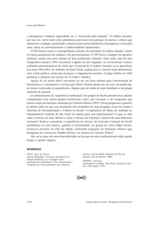 Lucia Lippi Oliveira




e ultrapassou a tradição regionalista, fez a “renovação pela tradição”. O Gráfico Amador,
por sua vez, serviu mais como plataforma para uma nova geração de poetas e críticos que
rejeitavam a tradição, garantindo a abertura para novas influências estrangeiras e exercendo
uma crítica ao provincianismo e tradicionalismo dominantes.
    O TEP lutava contra o cosmopolitismo caricato, de arremedo; O Gráfico Amador, contra
as forças paralisantes da tradição e do provincianismo. O TEP ficou à margem de questões
políticas, exceto nos anos iniciais de luta antifascista. Quando, mais tarde, dois de seus
integrantes criaram o TPN, recusaram a rigidez da arte engajada. Ao revolucionar o teatro,
acabaram aproximando-se do status quo. O pessoal de O Gráfico Amador, ao se aproximar,
nos anos 1962-1963, do trabalho de Paulo Freire, acabou por se conectar mais diretamente
com a luta política, ainda que recusasse o engajamento sectário. O golpe militar de 1964
produziu a diáspora dos jovens de O Gráfico Amador.
    Apesar de ser ainda difícil encontrar no sul um livro editado pela Universidade de
Pernambuco, é inestimável o serviço que Flávio Teixeira presta em sua tese ora publicada,
ao tornar conhecidas as experiências e figuras que até então só eram familiares a um grupo
reduzido de pessoas.
    O conhecimento da “experiência intelectual” dos grupos do Recife permite levar adiante
comparações com outros grupos intelectuais como, por exemplo, o de vanguarda que
tomou corpo em Salvador, analisado por Antonio Risério (1995). Novas perguntas e questões
se abrem cada vez que nos inteiramos dos resultados de uma pesquisa: como foi criada a
Diretoria de Documentação e Cultura no Recife? A experiência de Mário de Andrade no
Departamento Cultural de São Paulo foi matriz para esse departamento? O que se sabe
sobre a reitoria de João Alfredo e sobre o Serviço de Extensão Cultural em suas diferentes
vertentes? Pode-se considerar a experiência do Serviço de Extensão Cultural do Recife
semelhante ao caso baiano, quando a Universidade, na gestão do reitor Edgar Santos,
tornou-se presente na vida da cidade, realizando programa de formação artística que
desaguaria no cinema de Glauber Rocha e na música de Caetano Veloso?
    Não sei se essas são áreas desconhecidas ou lacunas no meu conhecimento sobre aquele
tempo e aqueles espaços.


REFERÊNCIAS

LEITE, João de Souza.                           Sociais, Universidade Estadual do Rio de
Aloisio Magalhães: aventura paradoxal no        Janeiro, Rio de Janeiro. 2006.
design brasileiro, ou o Design como
                                                RISÉRIO, Antonio.
instrumento civilizador?. Tese (Doutorado) –
                                                Avant-garde na Bahia. São Paulo: Instituto Lina
Programa de Pós-Graduação em Ciências
                                                Bo e P.M. Bardi. 1995.




                                               Tt


1220                                               História, Ciências, Saúde – Manguinhos, Rio de Janeiro
 