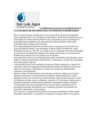 LA PROVINCIA DE SAN LUIS PRESENTE EN
UN CONGRESO DE DESARROLLOS E INVERSIONES INMOBILIARIAS

San Luis estará presente los días jueves 19 y viernes 20 de agosto en la Expo Real
Estate Argentina 2010 y el 2º Congreso de Desarrollo e Inversiones Inmobiliarias que se
desarrollará en el Hilton Hotel de Buenos Aires, mostrando lo que es considerado el
emprendimiento inmobiliario más importante de la última década: el Desarrollo
Inmobiliario de los Diques de la Provincia.
Este emprendimiento del gobierno de la provincia se concreta a través de San Luis
Agua Sociedad del Estado, cuyo presidente, el doctor Daniel Woscoboinik, estará
disertando este jueves a las 15hs. en el salón A de los workshops sobre esta oportunidad
de inversión en los desarrollos urbanos de los diques provinciales, en el marco de los
beneficios que otorga la ley de Fomento a las Inversiones.
Esta exposición convoca a los principales desarrollos inmobiliarios de Argentina y de la
región, inversores inmobiliarios, desarrollistas y constructores, creando una oporunidad
única para generar negocios.
La provincia de San Luis ha montado un stand en un lugar estratégico y central de la
exposición, donde los integrantes del departamento Proyectos Especiales de San Luis
Agua S.E. asesorarán e informarán a los miles de visitantes que habitualmente
concurren a esta exposición.
Quienes visiten el stand recibirán como obsequio una bolsa ecológica que contiene,
además de souvenirs, un cd que muestra las políticas de desarrollo que se vienen
aplicando en San Luis como las leyes promocionales, obras de infraestructura, cientos
de kilómetros de rutas nuevas y autopistas, zonas de wi fi y las tierras vírgenes que se
pretenden desarrollar armónicamente generando innumerables fuentes de trabajo.
La Expo Real Estate tiene el prestigio de ser la convocante y generadora de los
principales desarrollos inmobiliarios en la Argentina al generar un encuentro con
especialistas nacionales y del extranjero.
Se le suma el 2° Congreso de Desarrollos e Inversiones Inmobiliarias donde estarán
disertando especialistas y economistas de Argentina, Uruguay, Brasil y otros países.
 