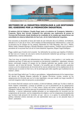 SECTORES DE LA INDUSTRIA RESPALDAN A LAS GESTIONES
DEL GOBIERNO POR LA PROMOCIÓN INDUSTRIAL
El ministro Jefe de Gabinete, Claudio Poggi, junto a la ministra de Transporte, Industria y
Comercio, Maria José Scivetti, brindaron este miércoles una conferencia de prensa en
Terrazas del Portezuelo, donde detallaron los resultados de la reunión que mantuvieron con
autoridades de cámaras industriales de San Luis y de la Unión Industrial Argentina.

Este encuentro se desarrolló en horas del medio de este miércoles día en la Jefatura de Gabinete,
ubicada en el 5º piso de la Torre 2 del Complejo de Descentralización Administrativa y contó con
la presencia de los titulares de las cámaras industriales de Villa Mercedes, San Luis y Merlo;
Martín Andre, Eduardo Mirengo y Ricardo Mendoza, respectivamente. También estuvo presente el
presidente de la seccional San Luis de la Unión Industrial Argentina, Miguel Ángel Rodríguez.

Poggi, explicó que el motivo de la reunión fue informarles las acciones que impulsa el Gobierno
de San Luis en el marco de esta nueva norma de promoción industrial que prorroga e incentiva
ampliaciones y nuevas radicaciones.

“San Luis tiene un contexto de infraestructura muy diferente y muy positivo y con mucha mas
fortalezas que hace 25 años que nos encuentra en una posición competitiva importante, entonces
hemos conversado respecto al margen de las disputas judiciales que puedan existir en este
momento por el tema del decreto Nacional y los acuerdos que se arriben nosotros queremos
avanzar ya en los anteproyectos de inversión de las nuevas radicaciones de las ampliaciones de las
empresas que ya existen en San Luis y de las prorrogas para todos aquellos que lo planteen de esa
manera”, indicó.

Por otro lado Poggi indicó que “La idea es que podamos, independientemente de las impresiciones
del decreto de algunas disputas judiciales de algunas Provincias vecinas, avanzar en los
anteproyectos de inversión que eso es lo más importante, cosa que cuando nos toque suscribir el
convenio tengamos todos los proyectos ya presentados”.

En el tramo final del contacto con los medios, el Jefe de Gabinete, señaló que “la idea es darle un
fuerte impulso continuidad y avanzar en paralelo ya con la presentación de los anteproyectos
seguramente en un lapso de 10 o 15 días vamos a dictar una norma a partir del Ministerio de
Transporte, Industria y Comercio para que los potenciales Inversores o quienes deseen ampliar sus
Industrias o nuevas radicaciones puedan presentar ya sus anteproyectos de inversión con los
compromisos de inversión con los compromisos de empleo y con los compromisos de producción
que involucra todo proyecto de inversión, así que esto es, si se quiere, la continuidad de una
política industrial exitosa renovada con esta oportunidad nueva que se nos presenta hacia el
futuro”, puntualizó.



                                TEL: (02652) 452000 INT: 3048
                               MAIL: prensagubsl@yahoo.com.ar
 