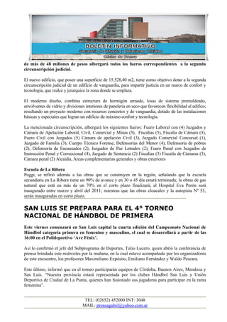de más de 48 millones de pesos albergará todos los fueros correspondientes a la segunda
circunscripción judicial.

El nuevo edificio, que posee una superficie de 15.528,40 m2, tiene como objetivo dotar a la segunda
circunscripción judicial de un edificio de vanguardia, para impartir justicia en un marco de confort y
tecnología, que realce y jerarquice la zona donde se emplaza.

El moderno diseño, combina estructura de hormigón armado, losas de sistema premoldeado,
envolventes de vidrio y divisiones interiores de paneleria en seco que favorecen flexibilidad al edifico;
resultando un proyecto moderno con recursos concretos y de vanguardia, dotado de las instalaciones
básicas y especiales que logran un edificio de máximo confort y tecnología.

La mencionada circunscripción, albergará los siguientes fueros: Fuero Laboral con (4) Juzgados y
Cámara de Apelación Laboral, Civil, Comercial y Minas (5), Fiscalías (5), Fiscalía de Cámara (3),
Fuero Civil con Juzgados (5) Cámara de apelación Civil (3), Juzgado Comercial Concursal (1),
Juzgado de Familia (3), Cuerpo Técnico Forense, Defensorías del Menor (4), Defensoría de pobres
(2), Defensoría de Encausados (2), Juzgados de Paz Letrados (2), Fuero Penal con Juzgados de
Instrucción Penal y Correccional (4), Juzgado de Sentencia (2) Fiscalías (3) Fiscalía de Cámaras (3),
Cámara penal (2) Alcaidía, Áreas complementarias generales y obras exteriores

Escuela de La Ribera
Poggi, se refirió además a las obras que se construyen en la región, señalando que la escuela
secundaria en La Ribera tiene un 90% de avance y en 30 o 45 día estará terminada; la obras de gas
natural que está en más de un 70% en el corto plazo finalizará; el Hospital Eva Perón será
inaugurado entre marzo y abril del 2011; mientras que las obras cloacales y la autopista Nº 55,
serán inauguradas en corto plazo.

SAN LUIS SE PREPARA PARA EL 4° TORNEO
NACIONAL DE HÁNDBOL DE PRIMERA
Este viernes comenzará en San Luis capital la cuarta edición del Campeonato Nacional de
Hándbol categoría primera en femenino y masculino, el cual se desarrollará a partir de las
16:00 en el Polideportivo ‘Ave Fénix’.

Así lo confirmó el jefe del Subprograma de Deportes, Tulio Lucero, quien abrió la conferencia de
prensa brindada este miércoles por la mañana, en la cual estuvo acompañado por los organizadores
de este encuentro, los profesores Maximiliano Expósito, Emiliano Fernández y Waldo Pescara.

Este último, informó que en el torneo participarán equipos de Córdoba, Buenos Aires, Mendoza y
San Luis. “Nuestra provincia estará representada por los clubes Hándbol San Luis y Unión
Deportiva de Ciudad de La Punta, quienes han fusionado sus jugadoras para participar en la rama
femenina”.


                                  TEL: (02652) 452000 INT: 3048
                                 MAIL: prensagubsl@yahoo.com.ar
 
