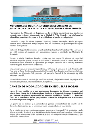 AUTORIDADES DEL MINISTERIO DE SEGURIDAD SE
REUNIERON CON VECINOS Y COMERCIANTES MERCEDINOS
Funcionarios del Ministerio de Seguridad de la provincia mantuvieron este martes un
encuentro con vecinos y comerciantes de la Ciudad de Villa Mercedes para informarles
sobre el funcionamiento de cámaras de seguridad que se instalarán en la ciudad.

La reunión a cargo del jefe de Programa Logística y Nuevas Tecnologías, Nicolás Rodríguez
Iannello, buscó coordinar un trabajo conjunto entre los ciudadanos y el gobierno provincial para
combatir la inseguridad.

En la sede de Seguridad Comunitaria ubicada en la Caja Social de la Ciudad de Villa Mercedes, a
las 12:00 comenzó el encuentro entre comerciantes, vecinos y autoridades del Ministerio de
Seguridad.

Durante la charla, Rodríguez Iannello, explicó que funcionarán 20 cámaras de seguridad
instaladas según los puntos estratégicos que indica el mapa delictivo de la ciudad. Estas serán
monitoreadas desde un Centro de Operaciones que trabajará conectado con la Policía y permitirán
acercar imágenes de situaciones sospechosas.

Estuvieron presentes en la reunión la presidenta de la Cámara de Comercio de Villa Mercedes, Ely
Fara junto a Dante Domínguez, la Asociación Comercial Zona Estación con Francisco Saibene,
autoridades del Complejo Calle Angosta y el secretario General de la Intendencia de Villa
Mercedes, Luis Gil.

Durante el encuentro se informó que entre esta semana y la próxima saldrá los pliegos de la
licitación para prestar el servicio de cámaras de seguridad.

CAMBIO DE MODALIDAD EN EX ESCUELAS HOGAR
Luego de una reunión en la que participaron integrantes de diversos programas del
Ministerio de Educación de la Provincia de San Luis, se determinó el cambio de modalidad
que comenzará a aplicarse a partir del 1° de setiembre, en el Hogar Escuela N° 12 “Juan José
Paso“, de la localidad de Jarilla, que pasará de su situación de hogar escuela, a la situación
de escuela de jornada completa.

Los padres de los alumnos y la comunidad en general, se manifestaron de acuerdo con lo
dispuesto, al considerar a que se tuvieron en cuenta las necesidades de cada familia.

Tal lo establecido, el nuevo sistema comenzará a ponerse en práctica el 1° de septiembre y cada
niño se recogerá y devolverá a su domicilio particular, lo que satisfizo a los padres. Asimismo se
aseguró que la alimentación de los alumnos no se verá afectada por el cambio de modalidad y que
la merienda será reforzada.

                                TEL: (02652) 452000 INT: 3048
                               MAIL: prensagubsl@yahoo.com.ar
 