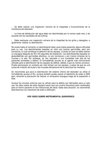 - Se debe realizar una inspección rutinaria de la integridad y funcionamiento de la
membrana del dializador.
- La línea de distribución del agua debe ser desinfectada por lo menos cada mes, o de
acuerdo con los resultados de los cultivos.
- Debe realizarse una inspección rutinaria de la integridad de los grifos y desagües, e
igualmente, realizar su desinfección.
No existe hasta el momento un desinfectante ideal, pues todos presentan alguna dificultad
para su uso. Los desinfectantes basados en cloro son buenos germicidas, pero son
corrosivos, lo cual contribuye al deterioro de los equipos. Cuando se usan se debe realizar
un enjuague después de 30 a 45 segundos de exposición. Los desinfectantes basados en
glutaraldehído son germicidas efectivos, no son corrosivos y son menos irritantes de la
mucosa y la piel. Sin embargo, se han asociado a una mortalidad más alta de los
pacientes sometidos a diálisis. El formaldehído acuoso es el agente más comúnmente
utilizado para la desinfección de los equipos de diálisis, debido a que es menos corrosivo.
Puede permanecer en contacto por más tiempo con los equipos, a pesar de que es una
causa de irritación de la piel y las mucosas del personal de la salud que los manipula.
Se recomienda que para la desinfección del sistema interno del dializador se utilice el
formaldehído acuoso al 8%, aunque también puede usarse el hipoclorito de sodio a 5000
ppm, teniendo la precaución de realizar un exhaustivo enjuague luego de la exposición a
éste.
Aunque los circuitos externos que se utilizan para la diálisis son fabricados para un solo
uso, los altos costos de estos equipos hacen que con mucha frecuencia sean reutilizados
para el mismo paciente en las instituciones de salud. Dada esta situación, se recomienda
desinfectorios con hipoclorito de sodio a 5000 ppm.
VER VIDEO SOBRE INSTRUMENTAL QUIRURGICO
 