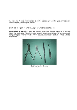 hacerlos más fuertes y resistentes. Ejemplo: laparoscopios, cistocopios, artroscopios,
ureteroscopios, gastroscopios, etcétera.
Clasificación según su función. Según su función se clasifican en:
Instrumental de diéresis o corte: Es utilizado para cortar, separar o extirpar un tejido y
para cortar materiales. Este instrumental requiere de un manejo cuidadoso al momento de
manipularlo para evitar accidentes debido a que sus puntas son cortantes y filosos. Entre
estos están:
Según su función de corte
 