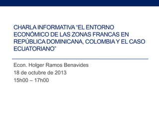 CHARLA INFORMATIVA “EL ENTORNO
ECONÓMICO DE LAS ZONAS FRANCAS EN
REPÚBLICA DOMINICANA, COLOMBIA Y EL CASO
ECUATORIANO”
Econ. Holger Ramos Benavides
18 de octubre de 2013
15h00 – 17h00

 