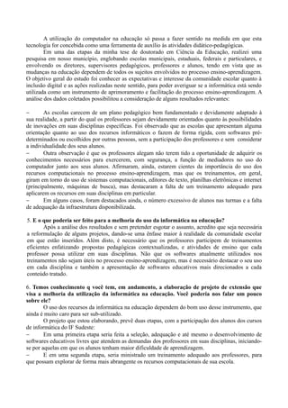A utilização do computador na educação só passa a fazer sentido na medida em que esta
tecnologia for concebida como uma ferramenta de auxílio às atividades didático-pedagógicas.
Em uma das etapas da minha tese de doutorado em Ciência da Educação, realizei uma
pesquisa em nosso município, englobando escolas municipais, estaduais, federais e particulares, e
envolvendo os diretores, supervisores pedagógicos, professores e alunos, tendo em vista que as
mudanças na educação dependem de todos os sujeitos envolvidos no processo ensino-aprendizagem.
O objetivo geral do estudo foi conhecer as expectativas e interesse da comunidade escolar quanto à
inclusão digital e as ações realizadas neste sentido, para poder averiguar se a informática está sendo
utilizada como um instrumento de aprimoramento e facilitação do processo ensino-aprendizagem. A
análise dos dados coletados possibilitou a consideração de alguns resultados relevantes:
− As escolas carecem de um plano pedagógico bem fundamentado e devidamente adaptado à
sua realidade, a partir do qual os professores sejam devidamente orientados quanto às possibilidades
de inovações em suas disciplinas específicas. Foi observado que as escolas que apresentam alguma
orientação quanto ao uso dos recursos informáticos o fazem de forma rígida, com softwares pré-
determinados ou escolhidos por outras pessoas, sem a participação dos professores e sem considerar
a individualidade dos seus alunos.
− Outra observação é que os professores alegam não terem tido a oportunidade de adquirir os
conhecimentos necessários para exercerem, com segurança, a função de mediadores no uso do
computador junto aos seus alunos. Afirmaram, ainda, estarem cientes da importância do uso dos
recursos computacionais no processo ensino-aprendizagem, mas que os treinamentos, em geral,
giram em torno do uso de sistemas computacionais, editores de texto, planilhas eletrônicas e internet
(principalmente, máquinas de busca), mas destacaram a falta de um treinamento adequado para
aplicarem os recursos em suas disciplinas em particular.
− Em alguns casos, foram destacados ainda, o número excessivo de alunos nas turmas e a falta
de adequação da infraestrutura disponibilizada.
5. E o que poderia ser feito para a melhoria do uso da informática na educação?
Após a análise dos resultados e sem pretender esgotar o assunto, acredito que seja necessária
a reformulação de alguns projetos, dando-se uma ênfase maior à realidade da comunidade escolar
em que estão inseridos. Além disto, é necessário que os professores participem de treinamentos
eficientes enfatizando propostas pedagógicas contextualizadas, e atividades de ensino que cada
professor possa utilizar em suas disciplinas. Não que os softwares atualmente utilizados nos
treinamentos não sejam úteis no processo ensino-aprendizagem, mas é necessário destacar o seu uso
em cada disciplina e também a apresentação de softwares educativos mais direcionados a cada
conteúdo tratado.
6. Temos conhecimento q você tem, em andamento, a elaboração de projeto de extensão que
visa a melhoria da utilização da informática na educação. Você poderia nos falar um pouco
sobre ele?
O uso dos recursos da informática na educação dependem do bom uso desse instrumento, que
ainda é muito caro para ser sub-utilizado.
O projeto que estou elaborando, prevê duas etapas, com a participação dos alunos dos cursos
de informática do IF Sudeste:
− Em uma primeira etapa seria feita a seleção, adequação e até mesmo o desenvolvimento de
softwares educativos livres que atendem as demandas dos professores em suas disciplinas, iniciando-
se por aquelas em que os alunos tenham maior dificuldade de aprendizagem.
− E em uma segunda etapa, seria ministrado um treinamento adequado aos professores, para
que possam explorar de forma mais abrangente os recursos computacionais de sua escola.
 