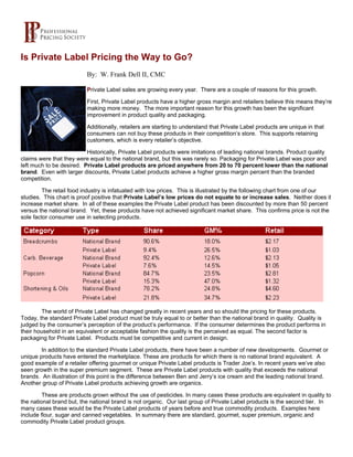 Is Private Label Pricing the Way to Go?
                          By: W. Frank Dell II, CMC

                          Private Label sales are growing every year. There are a couple of reasons for this growth.

                          First, Private Label products have a higher gross margin and retailers believe this means they’re
                          making more money. The more important reason for this growth has been the significant
                          improvement in product quality and packaging.

                          Additionally, retailers are starting to understand that Private Label products are unique in that
                          consumers can not buy these products in their competition’s store. This supports retaining
                          customers, which is every retailer’s objective.

                          Historically, Private Label products were imitations of leading national brands. Product quality
claims were that they were equal to the national brand, but this was rarely so. Packaging for Private Label was poor and
left much to be desired. Private Label products are priced anywhere from 20 to 70 percent lower than the national
brand. Even with larger discounts, Private Label products achieve a higher gross margin percent than the branded
competition.

         The retail food industry is infatuated with low prices. This is illustrated by the following chart from one of our
studies. This chart is proof positive that Private Label’s low prices do not equate to or increase sales. Neither does it
increase market share. In all of these examples the Private Label product has been discounted by more than 50 percent
versus the national brand. Yet, these products have not achieved significant market share. This confirms price is not the
sole factor consumer use in selecting products.




        The world of Private Label has changed greatly in recent years and so should the pricing for these products.
Today, the standard Private Label product must be truly equal to or better than the national brand in quality. Quality is
judged by the consumer’s perception of the product’s performance. If the consumer determines the product performs in
their household in an equivalent or acceptable fashion the quality is the perceived as equal. The second factor is
packaging for Private Label. Products must be competitive and current in design.

        In addition to the standard Private Label products, there have been a number of new developments. Gourmet or
unique products have entered the marketplace. These are products for which there is no national brand equivalent. A
good example of a retailer offering gourmet or unique Private Label products is Trader Joe’s. In recent years we’ve also
seen growth in the super premium segment. These are Private Label products with quality that exceeds the national
brands. An illustration of this point is the difference between Ben and Jerry’s ice cream and the leading national brand.
Another group of Private Label products achieving growth are organics.

         These are products grown without the use of pesticides. In many cases these products are equivalent in quality to
the national brand but, the national brand is not organic. Our last group of Private Label products is the second tier. In
many cases these would be the Private Label products of years before and true commodity products. Examples here
include flour, sugar and canned vegetables. In summary there are standard, gourmet, super premium, organic and
commodity Private Label product groups.
 