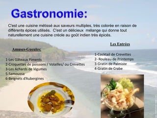 Gastronomie:C'est une cuisine métissé aux saveurs multiples, très colorée en raison de différents épices utilisés.  C'est un délicieux  mélange qui donne tout naturellement une cuisine créole au goût indien très épicés.Les EntréesAmuses-Gueules:1-Cocktail de Crevettes2- Rouleau de Printemps3-Gratin de Palmiste4-Gratin de Crabe1-Les Gâteaux Piments2-Croquettes de poissons / Volailles/ ou Crevettes3-Les Achards de légumes5-Samoussa6-Beignets d’Aubergines