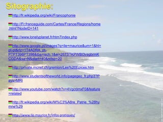 Sitographie:http://fr.wikipedia.org/wiki/Francophoniehttp://Fr.franceguide.com/Cartes/France/Regions/home.html?NodelD=141http://www.lonelyplanet.fr/htm7index.phphttp://www.google.pt/images?q=ile+maurice&um=1&hl=pt-pt&rlz=1T4ADRA_pt-PTPT398PT398&tbs=isch:1&ei=267STKPWBI3vsgbrmKCGDA&sa=N&start=40&ndsp=20 http://private.mcnet.ch/gremion/Les%20Epices.htmhttp://www.studentsoftheworld.info/pagegeo_fr.php3?Pays=MRIhttp://www.youtube.com/watch?v=4VgcrjrnxF0&feature=relatedhttp://fr.wikipedia.org/wiki/M%C3%A8re_Patrie_%28hymne%29http://www.ile-maurice.fr/infos-pratiques/